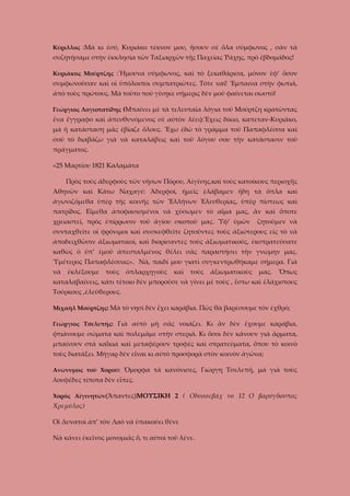 Κύριλλος :Μὰ κι ἐσύ, Κυριάκο τέκνον μου, ἤσουν σὲ ὅλα σύμφωνος , σὰν τὰ

συζητήσαμε στὴν ἐκκλησία τῶν Ταξιαρχῶν τῆς Παχείας Ῥάχης, πρὸ ἐβδομάδος!
Κυριᾶκος Μούρτζης :Ἤμουνα σύμφωνος, καὶ τὸ ξεκαθάρισα, μόνον ἐφ’ ὅσον

συμφωνοῦσαν καὶ οἱ ὑπόλοιποι συμπατριῶτες. Τότε ναί! Ἔμπαινα στὴν φωτιά,
ἀπὸ τοὺς πρώτους. Μὰ τοῦτο ποὺ γίνηκε σήμερις δὲν μοῦ φαίνεται σωστὸ!
Γεώργιος Λογιοτατίδης (Μπαίνει μὲ τὰ τελευταῖα λόγια τοῦ Μούρτζη κρατῶντας

ἔνα ἔγγραφο καὶ ἀπευθυνόμενος σὲ αὐτὸν λέει):Ἔχεις δίκιο, καπεταν-Κυριᾶκο,
μὰ ἡ κατάσταση μᾶς ἐβίαζε ὅλους. Ἔχω ἐδῶ τὸ γράμμα τοῦ Παπαφλέσσα καὶ
σοῦ τὸ διαβάζω γιὰ νὰ καταλάβεις καὶ τοῦ λόγου σου τὴν κατάστασιν τοῦ
πράγματος.
«25 Μαρτίου 1821 Καλαμάτα
Πρὸς τοὺς ἀδερφοὺς τῶν νήσων Πόρου, Αἰγίνης,καὶ τοὺς κατοίκους περιοχῆς
Ἀθηνῶν καὶ Κάτω Ναχαγέ: Ἀδερφοί, ἡμεῖς ἐλάβαμεν ἤδη τὰ ὅπλα καὶ
ἀγωνιζόμεθα ὑπὲρ τῆς κοινῆς τῶν Ἕλλήνων Ἐλευθερίας, ὑπὲρ πίστεως καὶ
πατρίδος. Εἴμεθα ἀποφασισμένοι νὰ χύσωμεν τὸ αἷμα μας, ἂν καὶ ὅποτε
χρειαστεῖ, πρὸς ἐπίρρωσιν τοῦ ἁγίου σκοποῦ μας. Ὑφ’ ὑμῶν

ζητοῦμεν νὰ

συνταχθεῖτε οἱ φρόνιμοι καὶ συσκεφθεῖτε ζητοῦντες τοὺς ἀξιώτερους εἰς τὸ νὰ
ἀποδειχθῶσιν ἀξιωματικοί, καὶ διορίσαντες τοὺς ἀξιωματικούς, ἐκστρατεύσατε
καθὼς ὁ ὑπ’ ἐμοῦ ἀπεσταλμένος θέλει σᾶς παραστήσει τὴν γνώμην μας.
Ὑμέτερος Παπαφλέσσας». Νὰ, παιδί μου γιατὶ συγκεντρωθήκαμε σήμερα. Γιὰ
νὰ

ἐκλέξουμε

τοὺς

ὀπλαρχηγοὺς

καὶ

τοὺς

ἀξιωματικοὺς

μας.

Ὅπως

καταλαβαίνεις, κάτι τέτοιο δὲν μποροῦσε νὰ γίνει μὲ τοὺς , ἔστω καὶ ἐλάχιστους
Τούρκους ,ἐλεύθερους.
Μιχαὴλ Μούρτζης: Μὰ τὸ νησὶ δὲν ἔχει καράβια. Πῶς θὰ βαρέσουμε τὸν ἐχθρό;
Γεώργιος Τσελεπῆς: Γιὰ αὐτὸ μὴ σᾶς νοιάζει. Κι ἂν δὲν ἔχουμε καράβια,

φτιάνουμε σώματα καὶ πολεμᾶμε στὴν στεριά. Κι ὅσοι δὲν κάνουν γιὰ ἄρματα,
μπαίνουν στὰ καΐκια καὶ μεταφέρουν τροφές καὶ στρατεύματα, ὅπου τὸ κοινὸ
τοὺς διατάξει. Μὴγαρ δὲν εἶναι κι αὐτὸ προσφορὰ στὸν κοινὸν ἀγῶνα;
Ανώνυμος τοῦ Χοροῦ: Ὄμορφα τὰ κανόνισες, Γιώργη Τσελεπῆ, μὰ γιὰ τοὺς

λουφέδες τίποτα δὲν εἶπες.
Χορὸς Αἰγινητῶν(Ἅπαντες)ΜΟΥΣΙΚΗ 2 ( Οδυσσεβάχ νο 12 Ο βαρύγδουπος

Χρεμύλος)
Οἱ Δυνατοὶ ἀπ’ τὸν Λαὸ νὰ ὑπακούει θένε
Νὰ κάνει ἐκεῖνος μονομιᾶς ὅ, τι αὐτοὶ τοῦ λένε.

 