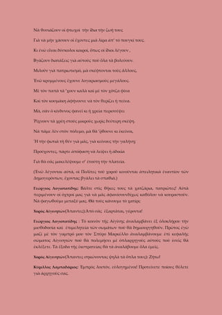 Νὰ θυσιάζουν οἱ φτωχοὶ τὴν ἴδια τὴν ζωή τους
Γιὰ νὰ μὴν χάσουν οἱ ἔχοντες μιὰ λίρα ἀπ’ τὸ πουγκί τους.
Κι ἐνῶ εἶναι δύσκολοι καιροί, ὅπως οἱ ἴδιοι λέγουν ,
Βγάζουν διατάξεις γιὰ αὐτοὺς ποὺ ὅλα τὰ βολεύουν.
Μιλοῦν γιὰ πατριωτισμό, μὰ σκέφτονται τοὺς ἄλλους,
Ἐνῶ κρυμμένους ἔχουνε λογαριασμοὺς μεγάλους.
Μὲ τὸν παπὰ τὰ ’χουν καλὰ καὶ μὲ τὸν χότζα φίνα
Καὶ τὸν κοσμάκη ἀφήνουνε νὰ τὸν θερίζει ἡ πείνα.
Μά, σὰν ὁ κίνδυνος φανεῖ κι ἡ χρεία περισσέψει
Ῥίχνουν τὰ χρέη στοὺς μικροὺς χωρὶς δεύτερη σκέψη.
Νὰ πᾶμε λὲν στὸν πόλεμο, μὰ θὰ ’ῤθουνε κι ἐκεῖνοι,
Ἤ τὴν φωτιὰ τὴ θέν γιὰ μᾶς, γιὰ κείνους τὴν γαλήνη;
Προύχοντες, πάρτε ἀπόφαση νὰ λείψει ἡ ἀδικία
Γιὰ θὰ σᾶς μακελέψουμε σ’ ἐτούτη τὴν πλατεία.
(Ἐνῶ λέγονται αὐτά, οἱ Πολῖτες τοῦ χοροῦ κινοῦνται ἀπειλητικά ἐναντίον τῶν
Δημογερόντων, ἔχοντας βγάλει τὰ σπαθιά.)
Γεώργιος Λογιοτατίδης: Βάλτε στὶς θῆκες τους τὰ χατζάρια, πατριῶτες! Αὐτὰ

περιμένουν οἱ ὀχτροί μας γιὰ νὰ μᾶς ἀφανίσουνδίχως καθόλου νὰ κουραστοῦν.
Νὰ φαγωθοῦμε μεταξύ μας. Θὰ τοὺς κάνουμε τὸ χατίρι;
Χορὸς Αἰγινητῶν(Ἅπαντες):Ἀπὸ σᾶς ἐξαρτᾶται, γέροντα!
Γεώργιος Λογιοτατίδης : Τὸ κοινὸν τῆς Αἰγίνης ἀναλαμβάνει ἐξ ὁλοκλήρου τὴν

μισθοδοσία καὶ ἐπιμελητεία τῶν σωμάτων ποὺ θὰ δημιουργηθοῦν. Πρῶτος ἐγὼ
μαζὶ μὲ τὸν γαμπρό μου τὸν Σπῦρο Μαρκέλλο ἀναλαμβάνουμε ἐπὶ κεφαλῆς
σώματος Αἰγινητῶν ποὺ θὰ πολεμήσει μὲ ὁπλαρχηγοὺς αὐτοὺς ποὺ ἐσεῖς θὰ
ἐκλέξετε. Τὰ ἔξοδα τῆς ἐκστρατείας θὰ τὰ ἀναλάβουμε ὅλα ἐμεῖς.
Χορὸς Αἰγινητῶν(Ἅπαντες σηκώνοντας ψηλὰ τὰ ὅπλα τους): Ζήτω!
Κύριλλος Λαμπαδάριος: Ἐμπρὸς λοιπόν, εὐλογημένοι! Προτείνετε ποίους θέλετε

γιὰ ἀρχηγοὺς σας.

 