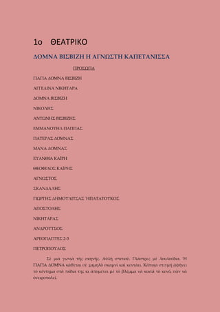 1o ΘΕΑΤΡΙΚΟ
ΔΟΜΝΑ ΒΙΣΒΙΖΗ Η ΑΓΝΩΣΤΗ ΚΑΠΕΤΑΝΙΣΣΑ
ΠΡΟΣΩΠΑ
ΓΙΑΓΙΑ ΔΟΜΝΑ ΒΙΣΒΙΖΗ
ΑΓΓΕΛΙΝΑ ΝΙΚΗΤΑΡΑ
ΔΟΜΝΑ ΒΙΣΒΙΖΗ
ΝΙΚΟΛΗΣ
ΑΝΤΩΝΗΣ ΒΙΣΒΙΖΗΣ
ΕΜΜΑΝΟΥΗΛ ΠΑΠΠΑΣ
ΠΑΤΕΡΑΣ ΔΟΜΝΑΣ
ΜΑΝΑ ΔΟΜΝΑΣ
ΕΥΑΝΘΙΑ ΚΑΪΡΗ
ΘΕΟΦΙΛΟΣ ΚΑΪΡΗΣ
ΑΓΝΩΣΤΟΣ
ΣΚΑΝΔΑΛΗΣ
ΓΙΩΡΓΗΣ ΔΗΜΟΥΛΙΤΣΑΣ ἬΠΑΤΑΤΟΥΚΟΣ
ΑΠΟΣΤΟΛΗΣ
ΝΙΚΗΤΑΡΑΣ
ΑΝΔΡΟΥΤΣΟΣ
ΑΡΕΟΠΑΓΙΤΕΣ 2-3
ΠΕΤΡΟΠΟΥΛΟΣ
Σὲ μιὰ γωνιὰ τῆς σκηνῆς. Αὐλὴ σπιτιοῦ. Γλάστρες μὲ λουλούδια. Ἡ
ΓΙΑΓΙΑ ΔΟΜΝΑ κάθεται σὲ χαμηλὸ σκαμνὶ καὶ κεντάει. Κάποια στιγμή ἀφήνει
τὸ κέντημα στὰ πόδια της κι ἀπομένει μὲ τὸ βλέμμα νὰ κοιτᾶ τὸ κενό, σὰν νὰ
ὀνειροπολεῖ.

 