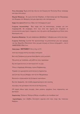 Ἕνας Αἰγινήτης: Ἐμεῖς ἀπὸ τὴν Αἴγενα τὸν Γιώργη τὸν Τσελεπῆ. Εἶναι παλικάρι

καὶ ξέρει ἀπὸ μάχες.
Μιχαὴλ Μούρτζης : Κι ἐμεῖς ἀπὸ τὴν Πέρδικα , τὸ Σφεντοῦρι καὶ τὴν Παχιοράχη

τὸν Κυριάκο τὸν Μούρτζη ποὺ μᾶς φροντίζει σὰν πατέρας μας.
Χορὸς Αἰγινητῶν(Ἅπαντες) Ζήτω τῶν ὁπλαρχηγῶν μας!
Γεώργιος Λογιοτατίδης:

Καὶ τώρα ποὺ τὰ κανονίσαμε, ἐμπρὸς γιὰ τὸν

Ἀκροκόρινθο. Οἱ ἀναφορὲς λένε πὼς ἀπὸ τὴν πρώτη τοῦ Ἀπριλίου οἱ
συναγωνιστές μας ἔχουν στριμώξει ἐκεῖ τἠν μάνα τοῦ Κιαμήλμπεη μ’ὅλους τοὺς
θησαυρούς του.
Κυριᾶκος Μούρτζης : Ἂς μὴν ἀφήσουμε ἀβοήθητα τ’ ἀδέρφια μας τούτη τὴν ὥρα.
Γεώργιος Τσελεπῆς: Σωστἀ! Νὰ ὀργανώσουμε τὰ μπουλούκια μας καὶ γραμμὴ

γιὰ τὴν Κόρινθο.( Παγώνουν ὅλοι γιὰ μιὰ στιγμή, κι ἔπειτα ἀποχωροῦν , ἐνῶ ὁ
ΑΦΗΓΗΤΗΣ-ΤΡΙΑ λέει:
Ἀφηγήτρια (ΜΟΥΣΙΚΗ 3 Βαγγέλης νο 15 )

Ἀπὸ τὴν στιγμὴ ἐτούτη Αἰγινῆτες πολεμοῦν
Καὶ τοὺς Τούρκους μὲ μανία ὅπου βροῦνε τοὺς χτυποῦν.
Ὄχι μόνον μὲ τουφέκια , μὰ καθένας τους προσφέρει
Εἰς τὸν ἱερὸ ἀγῶνα ὅ, τι τοῦ περνᾶ ἀπ’ τὸ χέρι.
Ὅπως ὁ Δημήτρης Μπόγρης, ἱερέας Περδικιώτης,
Ἔγραφε ὅ,τι χρειαζόταν καπετάνιος ἤ στρατιώτης.
Δυὸ ἀπ’τὴν Αἴγινα ἀδέρφια ποὺ τὰ λέν Μωραϊτάκια
Κανονιῶν ἐπισκευάζαν τὰ λεγόμενα «κοντάκια».
Καὶ τὸν Δράμαλη , τὴν σπάθα ἀρχηστρατήγου σὰν ἐζώστη,
Αἰγινῆτες τὸν χτυπήσαν στὸ στενὸ τοῦ Ἄη-Σώστη.
(Ἡ σκηνὴ ἄδεια πρὸς στιγμήν, ὅταν μπαίνει τρεχᾶτος ἕνας στρατιώτης καὶ
φωνάζει)
Στρατιώτης: Ἕλληνες! Ἕλληνες! Βγῆτε νὰ μάθετε τὰ σπουδαῖα νέα!
Λαμπαδάριος, ἐνῶ πλῆθος Αὶγινητῶν ἔρχεται ἀπὸ τοὺς γύρω τῆς πλατείας

δρόμους.

 