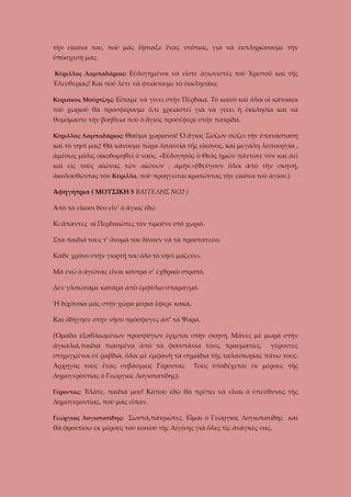 τὴν εἰκόνα του, ποὺ μᾶς ἔφτιαξε ἕνας ντόπιος, γιὰ νὰ ἐκπληρώσουμε τὴν
ὑπόσχεσή μας.
Κύριλλος Λαμπαδάριος: Εὐλογημένοι νὰ εἶστε ἀγωνιστὲς τοῦ Χριστοῦ καὶ τῆς

Ἐλευθερίας! Καὶ ποῦ λέτε νὰ φτιάσουμε τὸ ἐκκλησάκι;
Κυριᾶκος Μούρτζης: Εἴπαμε νὰ γίνει στὴν Πέρδικα. Τὸ κοινὸ καὶ ὅλοι οἱ κάτοικοι

τοῦ χωριοῦ θὰ προσφέρουμε ὅ,τι χρειαστεῖ γιὰ νὰ γίνει ἡ ἐκκλησία καὶ νὰ
θυμόμαστε τὴν βοήθεια ποὺ ὁ ἅγιος προσέφερε στὴν πατρίδα.
Κύριλλος Λαμπαδάριος: Θαῦμα χωριανοί! Ὁ ἅγιος Σώζων σώζει τὴν ἐπανάσταση

καὶ τὸ νησί μας! Θὰ κάνουμε τώρα λιτανεία τῆς εἰκόνος, καὶ μεγάλη λειτουργία ,
ἀμέσως μόλις οἰκοδομηθεῖ ὁ ναός. «Εὐλογητὸς ὁ Θεὸς ἡμῶν πάντοτε νῦν καὶ ἀεῖ
καὶ εἰς τοὺς αἰῶνας τῶν αἰώνων , ἀμήν.»(Φεύγουν ὅλοι ἀπὸ τὴν σκηνή,
ἀκολουθῶντας τὸν Κύριλλο, ποὺ προηγεῖται κρατῶντας τὴν εἰκόνα τοῦ ἁγίου.)
Ἀφηγήτρια ( ΜΟΥΣΙΚΗ 5 ΒΑΓΓΕΛΗΣ ΝΟ2 )
Ἀπὸ τὰ εἴκοσι δύο εἶν’ ὁ ἅγιος ἐδῶ
Κι ἅπαντες οἱ Περδικιῶτες τὸν τιμοῦνε στὸ χωριό.
Στὰ παιδιά τους τ’ ὄνομά του δίνουν νὰ τὰ προστατεύει
Κάθε χρόνο στὴν γιορτή του ὅλο τὸ νησί μαζεύει.
Μὰ ἐνῶ ὁ ἀγῶνας εἶναι κόντρα σ’ ἐχθρικὸ στρατό,
Δὲν γλιτώσαμε κατάρα ἀπὸ ἐμφύλιο σπαραγμό.
Ἡ διχόνοια μας στὴν χώρα μύρια ἔφερε κακά,
Καὶ ὁδήγησε στὴν νῆσο πρόσφυγες ἀπ’ τὰ Ψαρά.
(Ὁμάδα ἐξαθλιωμένων προσφύγων ἔρχεται στὴν σκηνή. Μάνες μὲ μωρὰ στὴν
ἀγκαλιά,παιδιὰ πιασμένα ἀπὸ τὰ φουστάνια τους, τραυματίες,

γέροντες

στηριγμένοι σὲ ῥαβδιά, ὅλοι μὲ ἐμφανὴ τὰ σημάδια τῆς ταλαιπωρίας πάνω τους.
Ἀρχηγὸς τους ἕνας σεβάσμιος Γέροντας

Τοὺς ὑποδέχεται ἐκ μέρους τῆς

Δημογεροντίας ὁ Γεώργιος Λογιοτατίδης).
Γέροντας: Ἐλᾶτε, παιδιά μου! Κάπου ἐδῶ θὰ πρέπει νὰ εἶναι ὁ ὑπεύθυνος τῆς

Δημογεροντίας, ποὺ μᾶς εἶπαν.
Γεώργιος Λογιοτατίδης: Σωστά,πατριῶτες. Εἶμαι ὁ Γεώργιος Λογιωτατίδης καὶ

θὰ φροντίσω ἐκ μέρους τοῦ κοινοῦ τῆς Αίγίνης γιὰ ὅλες τὶς ἀνάγκες σας.

 