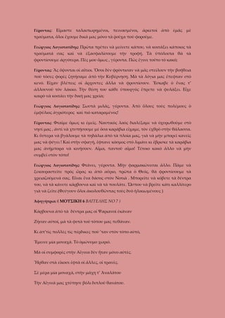 Γέροντας:

Εἴμαστε ταλαιπωρημένοι, πεινασμένοι, ἀρκετοὶ ἀπὸ ἐμᾶς μὲ

τραύματα, ὅλοι ἔχουμε δικά μας μόνο τὰ ῥοῦχα ποὺ φοροῦμε.
Γεώργιος Λογιοτατίδης: Πρῶτα πρέπει νὰ μείνετε κάπου, νὰ κοιτάξει κάποιος τὰ

τραύματά σας καὶ νὰ ἐξασφαλίσουμε τὴν τροφή. Τὰ ὑπόλοιπα θὰ τὰ
φροντίσουμε ἀργότερα. Πὲς μου ὅμως , γέροντα. Πῶς ἔγινε τοῦτο τὸ κακό;
Γέροντας: Ἂς ὄψονται οἱ αἴτιοι. Ὅσοι δὲν φρόντισαν νὰ μᾶς στείλουν τὴν βοήθεια

ποὺ τόσες φορὲς ζητήσαμε ἀπὸ τὴν Κυβέρνηση. Μὰ τὰ λόγια μας ἔπεφταν στὸ
κενό. Εἴχαν βλέπεις οἱ ἄρχοντες ἄλλα νὰ φροντίσουν. Ἔσκαβε ὁ ἕνας τ’
ἀλλουνοῦ τὸν λάκκο. Τὴν θέση του κάθε ὑπουργὸς ἔπρεπε νὰ φυλάξει. Εἶχε
καιρὸ νὰ κοιτάει τὴν δική μας χρεία;
Γεώργιος Λογιοτατίδης: Σωστὰ μιλᾶς, γέροντα. Ἀπὸ ὅλους τοὺς πολέμους ὁ

ἐμφύλιος ἀγριότερος καὶ πιὸ καταραμένος!
Γέροντας: Φταῖμε ὄμως κι ἐμεῖς. Ναυτικὸς λαὸς διαλέξαμε νὰ ὀχυρωθοῦμε στὸ

νησί μας , ἀντὶ νὰ χτυπήσουμε μὲ ὄσα καράβια εἴχαμε, τὸν ἐχθρὸ στὴν θάλασσα.
Κι ὕστερα νὰ βγάλουμε τὰ πηδάλια ἀπὸ τὰ πλοία μας, γιὰ νὰ μὴν μπορεῖ κανεῖς
μας νὰ φύγει ! Καὶ στὴν σφαγή, ἔφτανε κόσμος στὸ λιμάνι κι ἔβρισκε τὰ καράβια
μας ἀνήμπορα νὰ κινήσουν. Αἷμα, παντοῦ αἷμα! Τέτοιο κακὸ ἄλλο νὰ μὴν
συμβεῖ στὸν τόπο!
Γεώργιος Λογιοτατίδης: Φτάνει, γέροντα. Μὴν φαρμακώνεσαι ἄλλο. Πᾶμε νὰ

ξεκουραστεῖτε πρὸς ὥρας κι ἀπὸ αὔριο, πρῶτα ὁ Θεός, θὰ φροντίσουμε τὰ
χρειαζούμενά σας. Εἶναι ἕνα δάσος στὸν Νοτιὰ . Μπορεῖτε νὰ κόβετε τὰ δέντρα
του, νὰ τὰ κάνετε κάρβουνα καὶ νὰ τὰ πουλᾶτε. Ὥσπου νὰ βρεῖτε κάτι καλλίτερο
γιὰ νὰ ζεῖτε.(Φεύγουν ὅλοι ἀκολουθῶντας τοὺς δυὸ ἡλικιωμένους )
Ἀφηγήτρια: ( ΜΟΥΣΙΚΗ 6 ΒΑΓΓΕΛΗΣ ΝΟ 7 )

Κάρβουνα ἀπὸ τὰ δέντρα μας οἱ Ψαριανοὶ ἐκάναν
Ζήσαν αὐτοί, μὰ τὰ φυτὰ τοῦ τόπου μας πεθάναν.
Κι ἀπ’τὶς πολλὲς τὶς πέρδικες ποὺ ’ταν στὸν τόπο αὐτό,
Ἔμεινε μία μοναχά. Τὸ ὁμώνυμο χωριό.
Μὰ οἱ συμφορὲς στὴν Αἴγινα δὲν ἦταν μόνο αὐτὲς.
Ἦρθαν στὰ εἴκοσι ἑφτὰ οἱ ἄλλες, οἱ τρανὲς.
Σὲ μέρα μία μοναχά, στὴν μάχη τ’ Ἀναλάτου
Τὴν Αἴγινά μας χτύπησε βόλι διπλοῦ θανάτου.

 