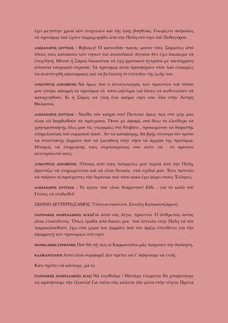 ἔχει μεγίστην χρεία τῶν ἐνεργειῶν καὶ τῆς ἐμῆς βοηθείας. Γνωρίζετε ἀσφαλῶς
τὰ προνόμια ποὺ ἔχουν παραχωρηθεῖ ἀπὸ τὴν Πύλη στὸ νησί τοῦ Πυθαγόρου.
: Βεβαίως! Ὁ καπουδὰν πασὰς μόνον τοὺς Σαμιῶτες ἀπὸ

ΑΛΕΞΑΝΔΡΟΣ ΣΟΥΤΣΟΣ

ὅλους τοὺς κατοίκους τῶν νήσων τοῦ ἀνατολικοῦ Αἰγαίου δὲν ἔχει δικαίωμα νὰ
ἐνοχλήσῃ. Μόνον ἡ Σᾶμος δικαιοῦται νὰ ἔχῃ χριστιανὸ ἡγεμόνα μὲ ταυτόχρονη
ἀπουσία τουρκικοῦ στρατοῦ. Τὰ προνόμια αὐτὰ προσφέρουν στὸν λαὸ εὐκαιρίες
νὰ ἀναπτυχθῇ οἰκονομικῶς καὶ νὰ βελτιώσῃ τὸ ἐπίπεδον τῆς ζωῆς του.
ΛΥΚΟΥΡΓΟΣ ΛΟΓΟΘΕΤΗΣ

Νὰ ὅμως ποὺ ὁ ἀνταγωνισμὸς τῶν προεστῶν τοῦ τόπου

μου γίνηκε ἀφορμὴ τὰ προνόμια τὰ τόσο ὠφέλιμα γιὰ ὅλους νὰ κινδυνεύουν νὰ
καταργηθοῦν. Κι ἡ Σᾶμος νὰ γίνῃ ἕνα ἀκόμα νησὶ σὰν ὅλα στὴν Ἄσπρη
Θάλασσα.
ΑΛΕΞΑΝΔΡΟΣ ΣΟΥΤΣΟΣ

: Νιώθω τὸν καημό σου! Πιστεύω ὅμως πὼς στὸ χέρι μας

εἶναι νὰ διορθωθοῦν τὰ πράγματα. Ὅσον μὲ ἀφορᾶ, σοῦ δίνω τὸ ἐλεύθερο νὰ
χρησιμοποιήσῃς ὅλες μου τὶς γνωριμίες στὸ Ντιβάνι , προκειμένου νὰ διοριστῇς
πληρεξούσιος τοῦ σαμιακοῦ λαοῦ . Ἂν τὰ καταφέρῃς, θὰ βρῇς σίγουρα τὸν τρόπο
νὰ ἀποσπάσῃς φιρμάνι ποὺ νὰ ξαναδίνῃ στὴν νῆσο τὰ ἀρχαῖα της προνόμια.
Μπορεῖς νὰ ἐπηρεάσῃς τοὺς συμπατριῶτας σου ὥστε νὰ

σὲ ὁρίσουν

ἀντιπρόσωπό τους;
ΛΥΚΟΥΡΓΟΣ ΛΟΓΟΘΕΤΗΣ

:Ὅποιος ἀπὸ τοὺς πατριῶτες μου περνᾶ ἀπὸ τὴν Πόλη,

φροντίζω νὰ ἐνημερώνεται καὶ νὰ εἶναι θετικὸς στὰ σχέδιά μου. Ἔτσι πιστεύω
νὰ πάψουν οἱ προύχοντες τὴν διχόνοια ποὺ τόσο κακὸ ἔχει φέρει στοὺς Ἕλληνες.
ΑΛΕΞΑΝΔΡΟΣ ΣΟΥΤΣΟΣ

: Τὸ ἔργον σου εἶναι θεάρεστον! Εἶθε , γιὰ τὸ καλὸ τοῦ

Γένους νὰ εὐοδωθεῖ!
ΣΚΗΝΗ ΔΕΥΤΕΡΗ:(ΣΑΜΟΣ Ὑπόγειο σκοτεινό. Σύναξη Καλικαντζάρων)
ΓΙΑΝΝΑΚΗΣ ΑΝΔΡΕΑΔΑΚΗΣ( ΑΓΑΣ)Γιὰ

αὐτὸ σᾶς λέγω, προεστοί. Ὁ ἄνθρωπος αὐτὸς

εἶναι ἐπικίνδυνος. Ὅπως ἔμαθα ἀπὸ δικοὺς μου ποὺ ἔστειλα στην Πόλη νὰ τὸν
παρακολουθοῦν, ἔχει στὰ χέρια του φιρμάνι ποὺ τὸν ὁρίζει ὑπεύθυνο γιὰ τὴν
ἐφαρμογὴ τῶν προνομίων στὸ νησί.
ΜΑΝΩΛΑΚΗΣ ΣΤΕΦΑΝΗΣ
ΚΑΛΙΚΑΝΤΖΑΡΟΙ

Ποὺ θὰ πῇ πὼς οἱ Καρμανιόλοι μᾶς παίρνουν τὴν διοίκηση.

Αὐτὸ εἶναι συμφορά! Δὲν πρέπει νὰ τ’ ἀφήσουμε νὰ γενῇ.

Κάτι πρέπει νὰ κάνουμε, μὰ τί;
ΓΙΑΝΝΑΚΗΣ ΑΝΔΡΕΑΔΑΚΗΣ( ΑΓΑΣ)

Νὰ ἐνωθοῦμε ! Μονάχα ἐνωμένοι θὰ μπορέσουμε

νὰ κρατήσουμε τὴν ἐξουσία! Γιὰ τοῦτο σᾶς κάλεσα ἐδῶ μέσα στὴν νύχτα. Πρῶτα

 