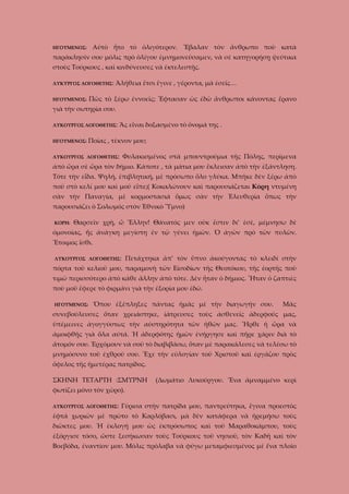 ΗΓΟΥΜΕΝΟΣ:

Αὐτὸ ἦτο τὸ ὁλιγότερον. Ἔβαλαν τὸν ἄνθρωπο ποὺ κατὰ

παράκλησίν σου μόλις πρὸ ὁλίγου ἐμνημονεύσαμεν, νὰ σὲ κατηγορήσῃ ψεύτικα
στοὺς Τούρκους , καὶ κινδύνευσες νὰ ἐκτελεστῇς.
ΛΥΚΥΡΓΟΣ ΛΟΓΟΘΕΤΗΣ:
ΗΓΟΥΜΕΝΟΣ:

Ἀλήθεια ἔτσι ἔγινε , γέροντα, μὰ ἐσεῖς…

Πῶς τὸ ξέρω ἐννοεῖς; Ἔφτασαν ὡς ἐδῶ ἄνθρωποι κάνοντας ἔρανο

γιὰ τὴν σωτηρία σου.
ΛΥΚΟΥΡΓΟΣ ΛΟΓΟΘΕΤΗΣ:
ΗΓΟΥΜΕΝΟΣ:

Ἂς εἶναι δοξασμένο τὸ ὄνομά της .

Ποίας , τέκνον μου;

ΛΥΚΟΥΡΓΟΣ ΛΟΓΟΘΕΤΗΣ:

Φυλακισμένος στὰ μπουντρούμια τῆς Πόλης, περίμενα

ἀπὸ ὥρα σὲ ὥρα τὸν δήμιο. Κάποτε , τὰ μάτια μου ἔκλεισαν ἀπὸ τὴν ἐξάντληση.
Τότε τὴν εἶδα. Ψηλή, ἐπιβλητική, μὲ πρόσωπο ὅλο γλύκα. Μπῆκε δὲν ξέρω ἀπὸ
ποῦ στὸ κελί μου καὶ μοῦ εἶπε;( Κοκαλώνουν καὶ παρουσιάζεται Κόρη ντυμένη
σὰν τὴν Παναγία, μὲ κορμοστασιά ὅμως σὰν τὴν Ἐλευθερία ὅπως τὴν
παρουσιάζει ὁ Σολωμός στὸν Ἐθνικὸ Ὕμνο)
ΚΟΡΗ:

Θαρσεῖν χρὴ, ὦ Ἕλλην! Θάνατός μεν οὐκ ἔστιν δι’ ἐσὲ, μέμνησω δὲ

ὀμονοίας, ἥς ἀνάγκη μεγίστη ἐν τῷ γένει ἡμῶν. Ὁ ἀγῶν πρὸ τῶν πυλῶν.
Ἔτοιμος ἴσθι.
ΛΥΚΟΥΡΓΟΣ ΛΟΓΟΘΕΤΗΣ:

Πετάχτηκα ἀπ’ τὸν ὕπνο ἀκούγοντας τὸ κλειδί στὴν

πόρτα τοῦ κελιοῦ μου, παραμονὴ τῶν Εἰσοδίων τῆς Θεοτόκου, τῆς ἐορτῆς ποὺ
τιμῶ περισσότερο ἀπὸ κάθε ἄλλην ἀπὸ τότε. Δὲν ἦταν ὁ δήμιος. Ἦταν ὁ ζαπτιὲς
ποὺ μοῦ ἔφερε τὸ φιρμάνι γιὰ τὴν ἐξορία μου ἐδῶ.
ΗΓΟΥΜΕΝΟΣ:

Ὅπου ἐξέπληξες πάντας ἡμᾶς μὲ τὴν διαγωγήν σου.

Μᾶς

συνεβούλευσες ὅταν χρειάστηκε, ἰάτρευσες τοὺς ἀσθενεῖς ἀδερφούς μας,
ὑπέμεινες ἀγογγύστως τὴν αὐστηρότητα τῶν ἡθῶν μας. Ἦρθε ἡ ὥρα νὰ
ἀμοιφθῇς γιὰ ὅλα αὐτά. Ἡ ἀδερφότης ἡμῶν ἐνήργησε καὶ πῆρε χάριν διὰ τὸ
ἄτομόν σου. Ἐρχόμουν νὰ σοῦ τὸ διαβιβάσω, ὅταν μὲ παρακάλεσες νὰ τελέσω τὸ
μνημόσυνο τοῦ ἐχθροῦ σου. Ἔχε τὴν εὐλογίαν τοῦ Χριστοῦ καὶ ἐργάζου πρὸς
ὄφελος τῆς ἡμετέρας πατρίδος.
ΣΚΗΝΗ ΤΕΤΑΡΤΗ :ΣΜΥΡΝΗ

(Δωμάτιο Λυκούργου. Ἕνα ἀμναμμένο κερὶ

φωτίζει μόνο τὸν χῶρο).
ΛΥΚΟΥΡΓΟΣ ΛΟΓΟΘΕΤΗΣ:

Γύρισα στὴν πατρίδα μου, παντρεύτηκα, ἔγινα προεστὸς

ἑφτά χωριῶν μὲ πρῶτο τὸ Καρλόβασι, μὰ δὲν κατάφερα νὰ ἡρεμήσω τοὺς
διῶκτες μου. Ἡ ἐκλογή μου ὡς ἐκπρόσωπος καὶ τοῦ Μαραθοκάμπου, τοὺς
ἐξόργισε τόσο, ὥστε ξεσήκωσαν τοὺς Τούρκους τοῦ νησιοῦ, τὸν Καδῆ καὶ τὸν
Βοεβόδα, ἐναντίον μου. Μόλις πρόλαβα νὰ φύγω μεταμφιεσμένος μὲ ἕνα πλοῖο

 