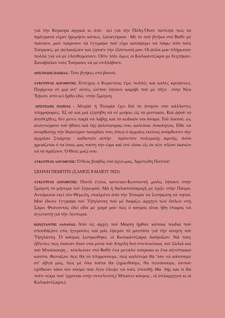 γιὰ τὴν Κέρκυρα ἀρχικὰ κι ἀπὸ

κεῖ γιὰ τὴν Πόλη.Ὅταν πίστεψα πὼς τὰ

πράγματα εἶχαν ἡρεμήσει κάπως, ξαναγύρισα · Μὲ τὸ ποὺ βγῆκα στὸ Βαθὺ μὲ
πιάνουν, μοῦ παίρνουν τὰ ἔγγραφα ποὺ εἶχα καταφέρει νὰ πάρω ὰπὸ τοὺς
Τούρκους, μὲ φυλακίζουν καὶ ζητοῦν τὴν ἐξόντωσή μου. Οἱ φίλοι μου πλήρωσαν
πολλὰ γιὰ νὰ μὲ ἐλευθερώσουν. Οὔτε τότε ὅμως οἱ Καλικάντζαροι μὲ δεχτῆκαν.
Ξανάβαλαν τοὺς Τούρκους νὰ μὲ συλλάβουν.
ΑΡΙΣΤΕΙΔΗΣ ΠΑΠΠΑΣ :

Τότε βγῆκες στὸ βουνό;

ΛΥΚΟΥΡΓΟΣ ΛΟΓΟΘΕΤΗΣ:

Εὐτυχῶς ὁ Κερκετέας ἔχει πολλὲς καὶ καλὲς κρυψῶνες.

Περίμενα σὲ μιὰ ἀπ’ αὐτές, ὥσπου ἔφτασε καράβι ποὺ μὲ πῆγε

στην Νέα

Ἔφεσο. ἀπὸ κεῖ ἦρθα ἐδῶ, στὴν Σμύρνη.
ΑΡΙΣΤΕΙΔΗΣ ΠΑΠΠΑΣ :

Ἀδερφὲ ἡ Ἑταιρία ἔχει διὰ τὸ ἄτομόν σου κάλλιστες

πληροφορίες. Ἐξ οὖ καὶ μοῖ ἐζητήθη νὰ σὲ μυήσω εἰς τὸ μυστικόν. Καὶ ἀφοῦ τὸ
ἀπεδέχθεις, δὲν μένει παρὰ νὰ λάβῃς καὶ τὸ κωδικόν σοι ὄνομα. Τοῦ λοιποῦ, ὡς
ἀναγνώρισιν τοῦ ἤθους καὶ τῆς φιλοπατρίας σου, καλεῖσαι Λυκοῦργος. Εἶθε νὰ
ἀνορθώσῃς τὴν ἰδιαιτέραν πατρίδαν σου, ὅπως ὁ ἀρχαῖος ἐκεῖνος ἀνόρθωσεν τὴν
ἀρχαῖαν Σπάρτην

καθιστῶν αὐτὴν

πρότυπον πολεμικῆς ἀρετῆς. Αὐτὸ

χρειάζεται ὁ τα΄όπος μας τούτη τὴν ὥρα καὶ ἐσὺ εἶσαι εἷς ἐκ τῶν πλέον ἰκανῶν
νὰ τὸ πράξουν. Ὁ Θεὸς μαζί σου.
ΛΥΚΟΥΡΓΟΣ ΛΟΓΟΘΕΤΗΣ:

Ὁ θεὸς βοηθὸς στὸ ἔργο μας, Ἀριστείδη Παππᾶ!

ΣΚΗΝΗ ΠΕΜΠΤΗ: (ΣΑΜΟΣ 8 ΜΑΪΟΥ 1821)
ΛΥΚΟΥΡΓΟΣ ΛΟΓΟΘΕΤΗΣ:

Πουλὶ ἔγινα, καπεταν-Κωσταντῆ ,μόλις ἔφτασε στὴν

Σμύρνη τὸ μήνυμα τοῦ Σηκωμοῦ. Μὰ ἡ θαλασσοταραχὴ μὲ ἔριξε στὴν Πάτμο.
Ἀντάμωσα ἐκεῖ τὸν Θέμελη, σταλμένο ἀπὸ τὴν Ἑταιρία νὰ ξεσηκώσῃ τὰ νησιά.
Μοῦ ἔδωσε ἔγγραφο τοῦ Ὑψηλάντη ποὺ μὲ διορίζει ἀρχηγὸ τῶν ὅπλων στὴ
Σᾶμο. Φτάνοντας ἐδῶ εἶδα μὲ χαρά μου πὼς ὁ κόσμος εἶναι ἤδη ἔτοιμος νὰ
ἀγωνιστῇ γιὰ τὴν Λευτεριά.
ΚΩΝΣΤΑΝΤΗΣ ΛΑΧΑΝΑΣ:

Ἀπὸ τὶς ἀρχὲς τοῦ Μάρτη ἦρθαν κάποια παιδιὰ ποὺ

σπουδάζανε στὶς ἡγεμονίες καὶ μᾶς ἔφεραν τὸ μαντάτο γιὰ τὴν κίνηση τοῦ
Ὑψηλάντη. Ὁ κόσμος ξεσηκώθηκε, οἱ Καλικάντζαροι λούφαξαν. Νὰ τοὺς
ἔβλεπες πῶς ἔκαναν ὅταν στὰ μέσα τοῦ Ἀπρίλη δυὸ σπετσιώτικα, τοῦ Σκλιᾶ καὶ
τοῦ Μπούκουρη , κύκλωσαν στὸ Βαθὺ ἕνα μεγάλο τούρκικο κι ἕνα αἰγυπτιακό
κατόπι. Φώναζαν πὼς θὰ τὸ πληρώσουμε, πὼς καλύτερα θὰ ’ταν νὰ κάτσουμε
στ’ ἀβγά μας, πὼς μὲ ὅλα τοῦτα θὰ ζημιωθοῦμε, θὰ πεινάσουμε, ὥσπου
ἐρέθισαν τόσο τὸν κόσμο ποὺ λίγο ἔλειψε νὰ τοὺς ἐπιτεθῇ. Θὰ δῇς καὶ τί θὰ
ποῦν τώρα ποὺ ’ρχονται στὴν συνέλευση.( Μπαίνει κόσμος , οἱ ὁπλαρχηγοὶ κι οἱ
Καλικάντζαροι.)

 