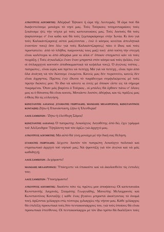 ΛΥΚΟΥΡΓΟΣ ΛΟΓΟΘΕΤΗΣ:

Ἀδέρφια! Ἔφτασε ἡ ὤρα τῆς Λευτεριᾶς. Ἡ ὥρα ποὺ θὰ

διαφεντεύουμε μονάχοι τὸ νησί μας. Τοὺς Τοὺρκους τσοχανταραίους τοὺς
ξεκάναμε ψὲς τὴν νύχτα μὲ τοὺς καπεταναίους μας. Τοὺς λοιποὺς θὰ τοὺς
φορτώσουμε σ’ ἕνα καΐκι καὶ θὰ τοὺς ξεμπαρκάρουμε στὴν Ἰωνία. Κι ὅσο γιὰ
τοὺς Καλικάντζαρους( αὐτοὶ μαζεύονται , ἐνῶ ὁ κόσμος κινεῖται ἀπειλητικὰ
ἐναντίον τους) ὅσο λέω γιὰ τοὺς Καλικάντζαρους,( πάει ὁ ἴδιος καὶ τοὺς
προστατεύει ἀπὸ τὸ πλῆθος παίρνοντάς τους μαζί του) ἀπὸ τούτη τὴν στιγμὴ
εἶναι καλύτεροι κι ἀπὸ ἀδέρφια μου κι ἀλοὶ σ’ ὅποιον στοχαστεῖ κἂν νὰ τοὺς
πειράξῃ. ( Τοὺς ἀγκαλιάζει ἕναν ἕναν μπροστὰ στὸν κόσμο καὶ τοὺς φιλάει, ἐνῶ
οἱ ὁπλαρχηγοὶ κουνοῦν ἀποδοκιμαστικὰ τὰ κεφάλια τους). Ὁ ἀγῶνας τοῦτος ,
πατριῶτες , εἶναι ἱερὸς καὶ πρέπει νὰ πετύχῃ. Μὰ γιὰ νὰ πετύχῃ , εἶναι πρὶν ἀπὸ
ὅλα ἀνάγκη νὰ τὸν δώσουμε ἐνωμένοι. Κανεῖς μας δὲν περισσεύει, κανεῖς δὲν
εἶναι ἄχρηστος. Πρῶτος ἐγὼ ἔδωσα τὸ παράδειγμα συμφιλιώμενος μὲ τοὺς
πρώην διῶκτες μου. Τὸ ἴδιο νὰ κάνετε κι ἐσεῖς μὲ ὅποιον εἶστε ὡς τὰ σήμερα
πικραμένοι. Ὅταν μᾶς βαρέσει ὁ Τοῦρκος , οἱ μπᾶλες θὰ ἔρθουν πάνω σ’ ὅλους
μας κι ὁ θάνατος θὰ εἶναι κοινός. Μονιᾶστε λοιπὸν, ἀδέρφια, και τὶς πράξεις μας
ὁ Θεὸς θὰ τὶς εὐλογήσῃ.
ΚΩΝΣΤΑΝΤΗΣ ΛΑΧΑΝΑΣ ,ΣΤΑΜΑΤΗΣ ΓΕΩΡΓΙΑΔΗΣ, ΜΑΝΩΛΗΣ ΜΕΛΑΧΡΟΙΝΟΣ, ΚΩΝΣΤΑΝΤΙΝΟΣ
ΚΟΝΤΑΞΗΣ: Ζήτω ἡ
ΛΑΟΣ ΣΑΜΙΩΤΩΝ :

Ἐπανάσταση, ζήτω ἡ Ἐλευθερία!

‘Ζήτω ἡ ἐλεύθερη Σᾶμος!

ΚΩΝΣΤΑΝΤΗΣ ΛΑΧΑΝΑΣ:

Ὁ πατριώτης Λυκοῦργος Λογοθέτης ἀπὸ δῶ, ἔχει γρᾶμμα

τοῦ Ἀλέξανδρου Ὑψηλάντη ποὺ τὸν ὁρίζει γιὰ ἀρχηγό μας.
ΛΥΚΟΥΡΓΟΣ ΛΟΓΟΘΕΤΗΣ:

Μὰ αὐτὸ θὰ γίνῃ μονάχα μὲ τὴν δική σας θὲληση.

ΣΤΑΜΑΤΗΣ ΓΕΩΡΓΙΑΔΗΣ:

Δέχεστε λοιπὸν τὸν πατριώτη Λυκοῦργο πολιτικὸ καὶ

στρατιωτικὸ ἀρχηγὸ τοῦ νησιοῦ μας; Νὰ φροντίζῃ γιὰ τὸν ἀγῶνα καὶ νὰ μᾶς
καθοδηγῇ;
ΛΑΟΣ ΣΑΜΙΩΤΩΝ :

Δεχόμαστε!

ΜΑΝΩΛΗΣ ΜΕΛΑΧΡΟΙΝΟΣ:

Ὑπόσχεστε νὰ ὑπακοῦτε καὶ νὰ ἀκολουθεῖτε τὶς ἐντολὲς

του;
ΛΑΟΣ ΣΑΜΙΩΤΩΝ : Ὑποσχόμαστε!
ΛΥΚΟΥΡΓΟΣ ΛΟΓΟΘΕΤΗΣ:

Ἀκοῦστε τότε τὶς πρῶτες μου ἀποφάσεις: Οἱ καπεταναῖοι

Κωνσταντῆς Λαχανᾶς, Σταμάτης Γεωργιάδης, Μανώλης Μελαχροινὸς καὶ
Κωνσταντῖνος Κονταξῆς ( κάθε ἕνας βγαίνει μπροστά ἀκούγοντας τὸ ὄνομά
του), ὁρίζονται χιλίαρχοι στὶς τέσσερις χιλιαρχίες τῆς νήσου μας. Κάθε χιλίαρχος
θὰ ἐπιλέξῃ προσωπικὰ τοὺς δύο πεντακοσιάρχους του, γιὰ τοὺς ὁποίους θὰ εἶναι
προσωπικὰ ὑπεύθυνος. Οἱ πεντακοσίαρχοι μὲ τὸν ἴδιο τρόπο θὰ διαλέξουν τοὺς

 