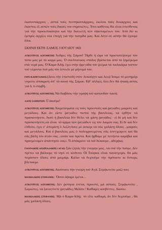 ἑκατοντάρχους , αὐτοὶ τοὺς πεντηκοντάρχους, ἐκεῖνοι τοὺς δεκάρχους καὶ
ἕκαστος ἐξ αὐτῶν τοὺς δικοὺς του στρατιῶτες. Ἔτσι καθένας θὰ εἶναι ὑπεύθυνος
γιὰ τὴν προσωπικότητα καὶ τὴν διαγωγὴ τῶν ὑφισταμένων του. Ἀπὸ δῶ κι
ἐμπρὸς ἀρχίζει νέα ἐποχὴ γιὰ τὴν πατρίδα μας. Καὶ λόγο σὲ αὐτὴν θὰ ἔχουμε
ὅλοι.
ΣΚΗΝΗ ΕΚΤΗ :ΣΑΜΟΣ 3 ΙΟΥΛΙΟΥ 1821
Ἄνδρες τῆς Σάμου! Ἦρθε ἡ ὥρα νὰ προστατέψουμε τὸν

ΛΥΚΟΥΡΓΟΣ ΛΟΓΟΘΕΤΗΣ

τόπο μας μὲ τὸ κορμί μας. Ὁ σουλτανικὸς στόλος βρίσκεται ἀπὸ τὸ ξημέρωμα
στὰ νερά μας. Ὁ Καρα-Ἀλὴς ἔχει στὴν φρεγάδα του ῥεέμια τὰ παλικάρια τούτου
τοῦ γέροντα ποὺ μᾶς τὸν ἔστειλε μὲ μήνυμά του.
ΓΕΡΟ-ΚΑΠΕΤΑΝΙΟΣ:(Δίνει

τὴν ἐπιστολὴ στὸν Λυκοῦργο καὶ λέει):Ἴσαμε τὸ μεσημέρι

γυρεύει ἀπόκριση ἀπ’ τὸ κοινό τῆς Σάμου. Εἰδ’ ἀλλιῶς λέει δὲν θὰ φταίῃ αὐτὸς
γιὰ ὅ, τι συμβῇ.
ΛΥΚΟΥΡΓΟΣ ΛΟΓΟΘΕΤΗΣ:
ΛΑΟΣ ΣΑΜΙΩΤΩΝ:

Νὰ διαβάσω τὴν γραφή τοῦ καπουδάν πασᾶ;

Σ’ἀκοῦμε!

ΛΥΚΟΥΡΓΟΣ ΛΟΓΟΘΕΤΗΣ: Χαιρετίσματα

εἰς τοὺς προεστοὺς καὶ ῥαγιάδες μικροὺς καὶ

μεγάλους. Καὶ ἂν εἶστε ῥαγιάδες πιστοὶ τῆς βασιλείας, νὰ ἐρθῆτε νὰ
προσκυνήσετε, διατὶ ἡ βασιλεία δὲν θέλει νὰ χάσῃ ῥαγιᾶδες · εἰ δὲ μὴ καὶ δὲν
προσκυνήσετε,νὰ εἶναι τὸ κρίμα τῶν ῥαγιάδων εἰς τὸν λαιμόν σας. Εἰ δὲ καὶ δὲν
ἐλθεῖτε, ἔχει ν’ ἀπεράσῃ ὁ Λεζόγλους μὲ ἀσκέρι νὰ σᾶς χαλάσῃ ὅλους , μικροὺς
καὶ μεγάλους. Καὶ ὁ βασιλέας μας ὁ πολυχρονεμένος σᾶς ἐσυγχώρεσε καὶ θὰ
σᾶς βάλῃ τὸν ἀγάν σας , ὡσὰν καὶ πρῶτα. Καὶ ἤρθαμε μὲ πενήντα καράβια καὶ
προσμένομεν ἀπάντησίν σας». Τί ἀπόκρισιν νὰ τοῦ δώκουμε , ἀδέρφια;
ΓΙΑΝΝΑΚΗΣ ΑΝΔΡΕΑΔΑΚΗΣ ( ΑΓΑΣ)

Σὰν ζητᾶς τὴν γνώμην μας , νὰ σοῦ τὴν ποῦμε. Δὲν

πρέπει νὰ βάλουμε τὸ νησὶ σὲ κίνδυνο. Οἱ Τοῦρκοι εἶναι πανίσχυροι, θὰ μᾶς
περάσουν ὅλους ἀπὸ μαχαίρι. Κάλιο νὰ δεχτοῦμε τὴν πρότασιν κι ὕστερις
βλέπουμε.
ΛΥΚΟΥΡΓΟΣ ΛΟΓΟΘΕΤΗΣ:

Ἀκούσατε τὴν γνώμη τοῦ Ἀγᾶ. Συμφωνεῖτε μαζί του;

ΜΑΝΩΛΑΚΗΣ ΣΤΕΦΑΝΗΣ :
ΛΥΚΟΥΡΓΟΣ ΛΟΓΟΘΕΤΗΣ:

Ὅσον άφορᾶ ἐμένα…
Δὲν ῥώτησα ἐσένα, προεστέ, μὰ αὐτούς. Συμφωνεῖτε ,

Σαμιῶτες, νὰ ξαναγίνετε ῥαγιάδες; Μιλᾶτε ! Καθαρὲς κουβέντες. Ἀκούω.
ΜΑΝΩΛΑΚΗΣ ΣΤΕΦΑΝΗΣ:

μᾶς χαλάσῃ ὅλους.

Μὰ ὁ Καρα-Ἀλῆς τὸ εἶπε καθαρά, ἂν δὲν δεχτοῦμε , θὰ

 