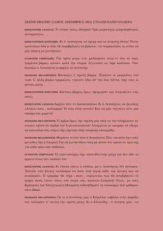 ΣΚΗΝΗ ΕΒΔΟΜΗ :ΣΑΜΟΣ ΔΕΚΕΜΒΡΙΟΣ 1821( ΣΥΝΑΞΗ ΚΑΠΕΤΑΝΑΙΩΝ)
ΚΩΝΣΤΑΝΤΗΣ ΛΑΧΑΝΑΣ:

Τί γίνηκε τότες, ἀδέρφια! Τρία μερόνυχτα μπομπαρδισμὸς

ἀσταμάτητος.
:Κι ὁ Λυκοῦργος νὰ τρέχῃ καὶ νὰ ψυχώνῃ ὅλους! Πέντε

ΚΩΝΣΤΑΝΤΙΝΟΣ ΚΟΝΤΑΞΗΣ

κανονάκια ὅλα κι ὅλα. Οἱ πυροβολητὲς νὰ βρίζουν , νὰ παρακαλοῦν, κι αὐτὸς νὰ
μὴν ἀφήνῃ νὰ χτυπήσουν.
ΣΤΑΜΑΤΗΣ ΓΕΩΡΓΙΑΔΗΣ:

Τὴν τρίτη μέρα, ἐνῶ χαλάσματα εἶναι σ’ ὅλο τὸ νησί,

Σαράντα βάρκες κάνουν κατὰ τὴν στεριὰ. Ζυγώνουν ὡς τίρα κανονιοῦ. Τότε
διατάζει ὁ Λυκοῦργος κι ἀρχίζει τὸ πανηγύρι.
ΜΑΝΩΛΗΣ ΜΕΛΑΧΡΟΙΝΟΣ:

Βουλιάζει ἡ πρώτη βάρκα. Πέφτουν οἱ μουρτᾶτες στὸ

νερό. Σ’ ἄλλη βάρκα τρομάζουν, γέρνουν ὅλοι ἀπ’ τὴν ἴδια πάντα, πάρ’ τους κι
αὐτοὺς μέσα.
ΚΩΝΣΤΑΝΤΙΝΟΣ ΚΟΝΤΑΞΗΣ

:Κάποιες βάρκες ὅμως προχωροῦν καὶ πλησιάζουν στὶς

ἀκτές.
ΚΩΝΣΤΑΝΤΗΣ ΛΑΧΑΝΑΣ:Ἀρχίζει

τότε τὸ λιανοτούφεκο. Κι ὁ Λυκοῦργος νὰ φωνάζῃ:

«Ἀπάνω τους , παλικάρια! Ἡ νίκη εἶναι κοντά»! Καὶ νὰ μὴν πηγαίνει οὔτε μιὰ
σφαῖρα του χαμένη!
ΜΑΝΩΛΗΣ ΜΕΛΑΧΡΟΙΝΟΣ:

Τί κρίμα ὅμως τὴν πρώτη μας νίκη νὰ τὴν πληρώσουν μὲ

τέτοιον τρόπο τὰ παιδιὰ τοῦ Γερο-καπετάνιου! Ἀλειμμένα μὲ κατράμι τὰ εἴδαμε
νὰ καίγονται στὶς τσίμες τῆς γάμπιας στὴν τούρκικη ναυαρχίδα.
ΜΑΝΩΛΗΣ ΜΕΛΑΧΡΟΙΝΟΣ:

Θυμᾶστε τί εἶπε τότε ὁ Λυκοῦργος; Πὼς γιὰ αὐτὸ ἔχει τοὺς

ῥαγιάδες της ἡ Τουρκιά. Γιὰ νὰ ξεσπᾶ πάνω τους μὲ αὐτὸν τὸν τρόπο τὸ ἄχτι της
γιὰ κάθε κάζο ποὺ παθαίνει.
ΣΤΑΜΑΤΗΣ ΓΕΩΡΓΙΑΔΗΣ:

Ὁ γερο-πατέρας εἶχε σκοτωθεῖ στὴν μάχη καὶ δὲν εἶδε τὸ

φρικτό τέλος τῶν παιδιῶν του.
ΚΩΝΣΤΑΝΤΗΣ ΛΑΧΑΝΑΣ:

Κι ἔπειτα ἔφυγε ὁ στόλος, μὰ ὁ Λυκοῦργος δὲν ἡσύχασε.

Ἔστειλε στὶς βίγλες παλικάρια νὰ δοῦν ἀπὸ ψηλά κάθε του κίνηση καὶ νὰ
ἀναφέρουν. Τί τρομάρα θὰ πῆρε , ὅταν , νομίζοντας πὼς θὰ ἀποβιβαστεῖ σὲ
ἔρημη ἀκτή, ἔπεσε πάνω στὸ σῶμα σου, καπετάν-Σταμάτη! Ἐσεῖς

μὲ τοὺς

Κρητικοὺς τοῦ Χατζηγιώργη Μουριάτη ἐκδικηθήκατε τὰ παλικάρια ποὺ χάθηκαν
τόσο ἄδικα.
ΜΑΝΩΛΗΣ ΜΕΛΑΧΡΟΙΝΟΣ:

Ὡς κι ὁ δεσπότης μας ὁ Κύριλλος καβάλα στὴν φοράδα

του πολέμησε σ’ ἐκείνη τὴν πρώτη μάχη. Κι ὁ Κλεάνθης , ὁ ποιητής μας , τὰ

 