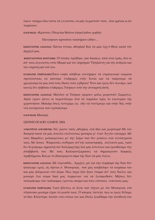 ἔκανε ποίημα ὅλα τοῦτα τὰ γεγονότα, νὰ μὴν ξεχαστοῦν ποτὲ , ὅσα χρόνια κι ἂν
περάσουν.
ΟΛΟΙ ΜΑΖΙ:

«Κροῦσον, Ὀλυμπία Μοῦσα ὑψηκέλαδον χορδὴν
Πανεόρτιον κροτοῦσα νικητήριον ὠδήν»…

ΚΩΝΣΤΑΝΤΗΣ ΛΑΧΑΝΑΣ:

Πάντα τέτοια, ἀδέρφια! Καὶ νὰ μᾶς ἔχῃ ὁ Θεὸς καλά τὸν

ἀρχηγό μας.
ΚΩΝΣΤΑΝΤΙΝΟΣ ΚΟΝΤΑΞΗΣ

:Ὁ ὁποῖος τιμήθηκε ,καὶ δικαίως, τόσο ἀπὸ ἐμᾶς, ὅσο κι

ἀπ’ τοὺς ἀγωνιστὲς στὸν Μοριᾶ καὶ τὸν Δημήτριο Ὑψηλάντη γιὰ τὴν ἀνδρεῖα καὶ
τὸν στρατηγικὸ νοῦ του.
ΣΤΑΜΑΤΗΣ ΓΕΩΡΓΙΑΔΗΣ:Πόσο

σοφὰ ἀλήθεια συντήρησε τὰ στρατιωτικὰ σώματα

προτείνοντας νὰ κάνουμε ἐπιδρομές στὴν Ἰωνία καὶ νὰ παίρνουμε τὰ
χρειαζούμενά μας ἀπὸ τοὺς ἴδιους τοὺς ἐχθρούς! Ἔτσι καὶ ἐμεῖς δὲν πεινᾶμε, καὶ
κανεῖς δὲν φοβᾶται ἐπιδρομές Τούρκων ἀπὸ τὴν ἀντικρινὴ ἀκτή.
ΚΩΝΣΤΑΝΤΗΣ ΛΑΧΑΝΑΣ:

Μᾶλλον οἱ Τοῦρκοι τρέμουν μόλις μυριστοῦν Σαμιῶτες.

Ἀφοῦ ἔχουν φύγει οἱ περισσότεροι ἀπὸ τὰ παράλια πρὸς τὸ ἐσωτερικὸ τῆς
χερσονήσου. Μακάρι ὅπως πετύχαμε ὡς ἐδῶ νὰ πετύχουμε καὶ στὴν Χιὸ, στὴν
νέα ἐκστρατεῖα ποὺ σχεδιάζουμε.
ΟΛΟΙ ΜΑΖΙ:

Μακάρι!

ΣΚΗΝΗ ΟΓΔΟΗ :ΣΑΜΟΣ 1824
ΛΥΚΟΥΡΓΟΣ ΛΟΓΟΘΕΤΗΣ:

Νὰ ’μαστε πάλι ,ἀδέρφια, στὰ ἴδια καὶ χειρότερα! Μὲ τὸν

Χοσρέφ-πασὰ νὰ μᾶς ἀπειλεῖ στέλνοντας ῥαπόρτο μ’ ἕναν Ἄγγλο ναύαρχο. Μὲ
τοὺς Μοραΐτες χολιασμένους μὲ τὴν Σᾶμο ποὺ δὲν μπαίνει στὰ συντάγματά
τους. Μὲ ὅσους Ψαριανοὺς σώθηκαν ἀπ’τὴν καταστροφή, ἀπέναντί μας, γιατὶ
δεν δεχτήκαμε ἁρμοστῆ τὸν Χατζηαργύρη ποὺ μᾶς ἔστελναν καὶ ἐμποδίσαμε τὴν
ἀποβίβασή

του.

Μὲ

τοὺς

Καλικαντζαραίους

νὰ

δημιουργοῦν

διαρκῶς

προβλήματα. Καὶ μὲ τὸ ἀδικοχυμένο αἷμα τῆς Χίου νὰ μᾶς πνίγει.
ΚΩΝΣΤΑΝΤΗΣ ΛΑΧΑΝΑΣ:

Μὲ συμπαθᾶς , Ἀρχηγέ, μὰ γιὰ τὴν συμφορὰ τῆς Χίου δὲν

φταίγαμε ἐμεῖς. ἂς ὄψεται ὁ Μπουρνιᾶς ποὺ μᾶς κουβάλησε τὰ τσιράκια του
καὶ μᾶς φλόμωσαν στὸ ψέμα. Πὼς τάχα ὅλα ἦταν ἔτοιμα ἀπ’ τοὺς Χιῶτες καὶ
μοναχὰ ἕνα σῶμα δικό μας περίμεναν γιὰ νὰ ξεσηκωθοῦν. Μήπως δὲν
πολεμήσαμε σὰν παλικάρια, ἔχοντας ἀκόμα καὶ τοὺς ντόπιους ἐνάντιούς μας;
ΣΤΑΜΑΤΗΣ ΓΕΩΡΓΙΑΔΗΣ:

Γιατὶ βλέπεις οἱ λίγοι ποὺ πῆγαν μὲ τὸν Μπουρνιᾶ, στὸ

πλιάτσικο μονάχα εἶχαν τὸ μυαλό τους. Ὁ κόσμος πίστεψε πὼς κι ἐμεῖς θέλαμε
τὸ ἴδιο. Κλείστηκε λοιπὸν στὰ σπίτια του καὶ ἔδειξε ξεκάθαρα τὴν ἀντίθεσή του

 