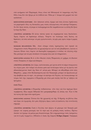 στὰ κινήματα τοῦ Παρπαριᾶ, ὅπως εἶναι τοῦ Μπουρνιᾶ τὸ παρανόμι στὴ Χιό.
Οὔτε ἕνας δὲν τὸν ἤξερε μὲ τὸ ἐπίθετό του. Ὅλοι μὲ τ’ ὄνομα τοῦ χωριοῦ του τὸν
καλοῦσαν.
ΚΩΝΣΤΑΝΤΙΝΟΣ ΚΟΝΤΑΞΗΣ

: Δὲν ἔφταναν αὐτά, εἴχαμε καὶ τοὺς ξένους πρόξενους

νὰ μαρτυροῦν ὅλες τὶς δυσκολίες μας στοὺς κλεισμένους στὸ κάστρο Τούρκους.
Ἂν δὲν ἦταν ἀυτοὶ, σίγουρα οἱ πολιορκημένοι θὰ παραδίνονταν κι ἄλλη θὰ ἦταν
ἡ τύχη τῆς Χίου.
Οἱ ξένοι πάντα κατά τὰ συμφέροντά τους δουλεύουν.

ΛΥΚΟΥΡΓΟΣ ΛΟΓΟΘΕΤΗΣ:

Ἐμεῖς ἔπρεπε νὰ δράσουμε ἀλλιῶς. Ἔπρεπε νὰ πείσουμε τοὺς Χιῶτες νὰ
δράσουν, νὰ τοὺς κάνουμε νὰ μᾶς ἐμπιστευτοῦν, νὰ μὴν μᾶς τρώει τώρα ὁ χαμός
τους.
ΜΑΝΩΛΗΣ ΜΕΛΑΧΡΟΙΝΟΣ:

Μά,

ὅταν εἴπαμε στοὺς προύχοντες τοῦ νησιοῦ νὰ

πληρώσουν στοὺς Ψαριανοὺς τὰ χρειαζούμενα γιὰ νὰ τοὺς βοηθήσουν, ἐκεῖνοι τί
ἔκαναν; Εἶπαν πὼς ἔπρεπε νὰ διαταχθεῖ ἱεραρχικῶς ὁ στόλος νὰ πλεύσῃ στὴν
Χίο, μονάχα γιὰ νὰ μην ἀνοίξουν τὸ κεμέρι τους καὶ νὰ πληρώσουν.
ΚΩΝΣΤΑΝΤΗΣ ΛΑΧΑΝΑΣ:

Κι ὅ, τι δὲν ἔδωσαν στοὺς Ψαριανοὺς σὲ χρῆμα, τὸ ἔδωσαν

στοὺς Τούρκους σὲ αἷμα καὶ δάκρυα.
ΛΥΚΟΥΡΓΟΣ ΛΟΓΟΘΕΤΗΣ: Δὲν

ξέρω, καπεταναῖοι, μὰ ἐμένα αὐτὸ τὸ αἷμα στοιχειώνει

τὶς νῦχτες μου. Δὲν τολμῶ νὰ κλείσω μάτι καὶ πετάγομαι πάνω μὲ τὶς φωνὲς τοῦ
ἀδικοσφαγμένου λαοῦ τὴς Χίου στ’ αὐτιά μου. Μπορεῖ νὰ ἀθωόθηκα ἀπὸ τοὺς
Μοραΐτες , χάρις στὸν Κολοκοτρώνη καὶ τὸν Νικηταρᾶ, μπορεῖ νὰ ὀργάνωσα μὲ
τὴν βοήθειά σας τὸ νησί , νὰ χτίσαμε τὸ κάστρο στὸ Τηγάνι, νὰ ἐπισκευάσαμε τὸ
τεῖχος ποὺ εἶχε γκρεμίσει ὁ Περικλῆς μὰ εἶναι μιὰ σκέψη ποὺ δὲν μ’ ἀφήνει νὰ
ἡσυχάσω.
ΟΛΟΙ:

Ποια;

ΛΥΚΟΥΡΓΟΣ ΛΟΓΟΘΕΤΗΣ:

ὁ Περικλῆς πεθαίνοντας εἶπε πὼς γιὰ ἕνα πράγμα ἦταν

περήφανος. Πὼς καμιὰ Ἀθηναῖα δὲν μαυροφορέθηκε ἐξ αἰτίας του. Ἐγώ τί θὰ
πῶ κείνη τὴν ὥρα στὸν κριτή μου;
ΚΩΝΣΤΑΝΤΗΣ ΛΑΧΑΝΑΣ:

Τίποτα δὲν θὰ χρειαστῇ νὰ πῇς. Ὁ Κριτὴς τὰ βλέπει ὅλα

καὶ ξέρει νὰ σχωρνάῃ. Δὲν μᾶς ἐξήγησες ὅμως γιατὶ συγκάλεσες τὴν συνέλευση
σήμερα;
ΛΥΚΟΥΡΓΟΣ ΛΟΓΟΘΕΤΗΣ:

Γιατὶ ὁ Ἄγγλος ποὺ φέρνει τὸ μήνυμα τοῦ Χοσρέφ μοῦ

ζήτησε νὰ γυρίσῃ μοναχὸς του τὸ νησί καὶ νὰ μιλήσῃ στοὺς πολίτες. Πρέπει
λοιπὸν νὰ ἔχουμε τὰ μάτια μας δεκατέσσερα. Νὰ ενημερώσουμε τοὺς πατριῶτες
γιὰ τὸ τί μᾶς περιμένει. ( Μπαίνει ὁ Λαὸς τῆς Σάμου) Ἄνδρες Σάμιοι ! Χαίρομαι

 