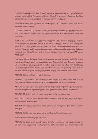 ΠΑΤΕΡΑΣ ΔΟΜΝΑΣ :Ἡ ὥρα ἡ καλή, καπετάν Ἀντώνη! ( Βλέπει τὴν ΔΟΜΝΑ νὰ
μπαίνῃ στὴν σάλα). Ἄ, ἔλα ἐπιτέλους , Δόμνα! Ὁ καπετάν -Ἀντώνης Βισβίζης
ζήτησε τὸ χέρι σου, κι ἐμεῖς τοῦ τὸ δώκαμε μὲ τὴν εὐχή μας.
ΔΟΜΝΑ: ( Μουτρωμένη)Δίχως νὰ μὲ ῥωτήσετε; ( Ὁ Βισβίζης κοιτᾶ τὴν Δόμνα
και χαμογελάει πλατιά)
ΠΑΤΕΡΑΣ ΔΟΜΝΑΣ : Αὐτὸ δὰ ἔλειπε, νὰ πάρουμε καὶ τὴν γνώμη τῆς ἀφεντιᾶς
σου! Ἀπὸ ἐδῶ καὶ μπρὸς εἶσαι ἀρραβωνιασμένη μὲ τὸν Ἀντώνη καὶ λόγος δὲν
σοῦ πέφτει.
ΜΑΝΑ: Καλά σοῦ λέει ὁ Κύρης σου, κόρη μου! ( Τὴν παίρνει παράμερα καὶ τῆς
μιλᾶ χαμηλά, νὰ μὴν τὴν ἀκοῦν οἱ ἄλλοι) : Τί θαρρεῖς πὼς θὰ μᾶς μείνῃς στὸ
ῥάφι; Ἄλλες στὴν ἡλικία σου ταχταρίζουν μωρά, ἐσὺ ἀκόμα θὰ σεργιανᾶς στὶς
ῥοῦγες; Τῆρα τον καλὰ κακομοίρα μου, γιατὶ μαζί του ἀπὸ δῶ κι ἐμπρὸς θὰ δέσῃς
τὴν ζωή σου. (Κοκαλώνουν καὶ φεύγουν. ἀκοῦμε πάλι τὶς ΓΙΑΓΙΑ ΔΟΜΝΑ καὶ
ΑΓΓΕΛΙΝΑ
ΓΙΑΓΙΑ ΔΟΜΝΑ: Ἔτσι μοῦ δώσαν τὸν Ἀντώνη, μὰ μοῦ βγῆκε σὲ καλό! Τὸ πρῶτο
σκαρὶ ποὺ ἔφτιαξε μετὰ τὸν ἀρραβῶνα μας, Δόμνα τὸ ἔβγαλε δίχως σὲ κανέναν
νὰ τὸ πῇ.Μέχρι καὶ κάμαρη γιὰ τοὺς δυό μας ἔφτιασε ἐκεὶ. Καὶ σὰν βρεθήκαμε
μόνοι πρώτη φορὰ στὸ λιμάνι μοῦ ‘πε: (Κοκαλώνουν καὶ βλέπουμε τὸν Ἀντώνη
καὶ τὴν Δόμνα νὰ βαδίζουν χέρι-χέρι στὴν σκηνή, σὰν νὰ εἶναι στὸ λιμάνι)
ΑΝΤΩΝΗΣ: Μὰ σοβαρὰ δὲν μὲ θυμόσουν;
ΔΟΜΝΑ: Ὄχι βέβαια! Ὄταν ἔπεσες μὲ τὴν βάρκα σου πάνω στὴν δική μου, μὲ
ἔσπρωξες ἀγνάντια στὸν ἥλιο καὶ δὲν μποροῦσα νὰ δῶ τὸ πρόσωπό σου.
ΑΝΤΩΝΗΣ: Ἐγὼ ὅμως εἶδα γιὰ καλὰ τὴν θυμωμένη ὄψη σου! Τὴν ἴδια ἀκριβῶς
ποὺ συνάντησα καὶ τὴν πρώτη φορά ποὺ ἤρθα στὸ σπίτι σου νὰ σὲ ζητήσω.
ΔΟΜΝΑ: Μ’ ἀρέσει ποὺ γιὰ νὰ σὲ διώξω ἔκανα ἐκεῖνα τὰ μοῦτρα.
ΑΝΤΩΝΗΣ: Καὶ γιὰ κεῖνα τὰ μοῦτρα σ’ ἀγάπησα πιότερο ἀπὸ πρίν. Μοῦ ἀρέσει
ποὺ θυμώνεις καὶ πολεμᾶς!
ΔΟΜΝΑ: Τὴν ἀδικία θέλω πιὸ πολὺ ἀπ’ ὅλα νὰ πολεμήσω! Τὴν ἀδικία καὶ τὴν
σκλαβιά!
ΑΝΤΩΝΗΣ: Καὶ πῶς σκοπεύεις νὰ τὸ πράξῃς, σκληροτράχηλό μου;
ΔΟΜΝΑ: Πάνω στὸ καράβι, μαζί σου.
ΑΝΤΩΝΗΣ: Αὐτό, κυρά μου , βγάλ’το ἀπ’ τὸν νοῦ σου. Δὲν σὲ παντρεύτηκα γιὰ
νὰ μοῦ γίνῃς μαρινέρος! Γυναῖκα μου σὲ θέλω καὶ μάνα τῶν παιδιῶν μου. Θὰ

 