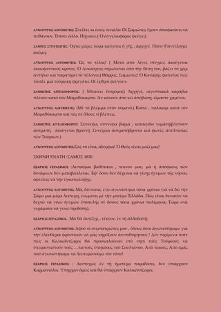 ΛΥΚΟΥΡΓΟΣ ΛΟΓΟΘΕΤΗΣ: Στεῖλτε

κι ἐσεῖς σινιάλο: Οἱ Σαμιῶτες ἔχουν ἀποφασίσει νὰ

πεθάνουν. Τίποτε ἄλλο. Πήγαινε.( Ὁ ἀγγελιοφόρος φεύγει)
ΣΑΜΙΟΣ ΣΤΡΑΤΙΩΤΗΣ:

Ὀχτὼ μέρες τώρα καίγεται ἡ γῆς , ἀρχηγέ. Πόσο θ’ἀντέξουμε

ἀκόμη;
Ὡς τὸ τέλος! ( Μετὰ ἀπὸ λίγες στιγμὲς ἀκούγεται

ΛΥΚΟΥΡΓΟΣ ΛΟΓΟΘΕΤΗΣ:

ἐκκωφαντικὸς κρότος. Ὁ Λυκοῦργος σηκώνεται ἀπὸ τὴν θέση του, βάζει τὸ χέρι
ἀντήλιο καὶ παρατηρεῖ τὸ πέλαγος) Θάρρος, Σαμιῶτες! Ὁ Κανάρης φαίνεται πὼς
τίναξε μιὰ τούρκικη φρεγάτα. Οἱ ἐχθροὶ φεύγουν.
ΣΑΜΙΩΤΗΣ ΑΓΓΕΛΙΟΦΟΡΟΣ:

( Μπαίνει ἔντρομος) Ἀρχηγέ, αἰγυπτιακά καράβια

πλέουν κατά τὸν Μαραθόκαμπο. Ἂν κάνουν ἀπὸ κεῖ ἀπόβαση, εἴμαστε χαμένοι.
ΛΥΚΟΥΡΓΟΣ ΛΟΓΟΘΕΤΗΣ:

(Μὲ τὸ βλέμμα στὸν οὐρανό.) Κοῖτα , παλικάρι κατὰ τὸν

Μαραθόκαμπο καὶ πὲς σὲ ὅλους τί βλέπεις.
ΣΑΜΙΩΤΗΣ ΑΓΓΕΛΙΟΦΟΡΟΣ:

Σύννεφα, σύννεφα βαριὰ , καταιγίδα γεμάτη(βλέπουν

ἀστραπή, ἀκούγεται βροντή. Συνέχεια ἀστραπόβροντα καὶ φωνὲς ἀπελπισίας
τῶν Τούρκων.)
ΛΥΚΟΥΡΓΟΣ ΛΟΓΟΘΕΤΗΣ:Σᾶς

τὸ εἶπα, ἀδέρφια! Ὁ Θεὸς εἶναι μαζί μας!

ΣΚΗΝΗ ΕΝΑΤΗ :ΣΑΜΟΣ 1830
ΕΞΑΡΧΟΣ ΓΕΡΑΣΙΜΟΣ

:Λυποῦμαι βαθύτατα , τέκνον μου, μὰ ἡ ἀπόφασις τῶν

δυνάμεων δὲν μεταβάλλεται. Ἐφ’ ὅσον δὲν δέχεσαι νὰ γίνῃς ἡγεμὼν τῆς νήσου,
ὀφείλεις νὰ τὴν ἐγκαταλείψῃς.
ΛΥΚΟΥΡΓΟΣ ΛΟΓΟΘΕΤΗΣ:

Μά, δέσποτα, ἐγὼ ἀγωνίστηκα τόσα χρόνια γιὰ νὰ δῶ τὴν

Σᾶμο μιὰ μέρα λεύτερη, ἐνωμένη μὲ τὴν μητέρα Ἑλλάδα. Πῶς εἶναι δυνατὸν νὰ
δεχτῶ νὰ γίνω ἡγεμὼν ὑποτελῆς σὲ ὅσους τόσα χρόνια πολέμησα; Τώρα στὰ
γεράματα νὰ γενῶ προδότης;
ΕΞΑΡΧΟΣ ΓΕΡΑΣΙΜΟΣ :

Μὰ θὰ ἀντέξῃς , τέκνον, ἐν τῇ ἀλλοδαπῇ;

ΛΥΚΟΥΡΓΟΣ ΛΟΓΟΘΕΤΗΣ: Ἀφοῦ

οἱ συμπατριῶτες μου , ὅλους ὅσοι ἀγωνιστήκαμε γιὰ

τὴν ἐλευθερία φρόντισαν νὰ μᾶς κηρύξουν ἀνεπιθύμητους ! Δὲν περίμενα ποτὲ
πὼς οἱ Καλικάντζαροι θὰ προσκαλοῦσαν στὸ νησὶ τοὺς Τούρκους νὰ
ὑπερασπιστοῦν τοὺς …πιστοὺς ὑπηκόους τοῦ Σουλτάνου. Ἀπὸ ποιους; Ἀπὸ ἐμᾶς
ποὺ ἀγωνιστήκαμε νὰ λευτερώσουμε τὸν τόπο!
ΕΞΑΡΧΟΣ

ΓΕΡΑΣΙΜΟΣ

: Δυστυχῶς ἐν τῇ ἡμετέρᾳ παραδόσει, δὲν ὑπάρχουν

Καρμανιόλοι. Ὑπήρχαν ὅμως καὶ θὰ ὑπάρχουν Καλικάντζαροι.

 