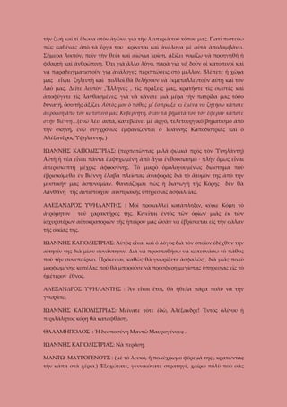 τὴν ζωὴ καὶ τί ἔδωσα στὸν ἀγῶνα γιὰ τὴν λευτεριὰ τοῦ τόπου μας. Γιατὶ πιστεύω
πὼς καθένας ἀπὸ τὰ ἔργα του κρίνεται καὶ ἀνάλογα μὲ αὐτὰ ἀπολαμβάνει.
Σήμερα λοιπόν, πρὶν τὴν θεία καὶ αἰώνια κρίση, ἀξίζει νομίζω νὰ προηγηθῇ ἡ
φθαρτὴ καὶ ἀνθρώπινη. Ὄχι γιὰ ἄλλο λόγο, παρὰ γιὰ νὰ δοῦν οἱ κατοπινοὶ καὶ
νὰ παραδειγματιστοῦν γιὰ ἀνάλογες περιπτώσεις στὸ μέλλον. Βλέπετε ἡ χῶρα
μας εἶναι ζηλευτὴ καὶ πολλοὶ θὰ θελήσουν νὰ ἐκμεταλλευτοῦν αὐτὴ καὶ τὸν
λαό μας. Δεῖτε λοιπὸν ,Ἕλληνες , τὶς πράξεις μας, κρατῆστε τὶς σωστὲς καὶ
ἀποφύγετε τὶς λανθασμένες, γιὰ νὰ κάνετε μιὰ μέρα τὴν πατρίδα μας τόσο
δυνατή, ὅσο τῆς ἀξίζει. Αὐτὸς μου ὁ πόθος μ’ ἔσπρωξε κι ἐμένα νὰ ζητήσω κάποτε
ἀκρόαση ἀπὸ τὸν κατοπινό μας Κυβερνήτη, ὅταν τὰ βήματά του τὸν ἔφεραν κάποτε
στὴν Βιέννη…(ἐνῶ λέει αὐτά, κατεβαίνει μὲ ἀργό, τελετουργικὸ βηματισμὸ ἀπὸ
τὴν σκηνή, ἐνῶ συγχρόνως ἐμφανίζονται ὁ Ἰωάννης Καποδίστριας καὶ ὁ
Ἀλέξανδρος Ὑψηλάντης )
ΙΩΑΝΝΗΣ ΚΑΠΟΔΙΣΤΡΙΑΣ: (περπατῶντας μιλᾶ φιλικὰ πρὸς τὸν Ὑψηλάντη)
Αὐτὴ ἡ νέα εἶναι πάντα ἐμψυχωμένη ἀπὸ ἅγιο ἐνθουσιασμό · πλὴν ὅμως εἶναι
ἀπερίσκεπτη μέχρις ἀφροσύνης. Τὸ μικρὸ ὁμολογουμένως διάστημα ποὺ
ἐβρισκόμεθα ἐν Βιέννῃ ἔλαβα πλείστας ἀναφορὰς διὰ τὸ ἄτομόν της ἀπὸ τὴν
μυστικήν μας ἀστυνομίαν. Φαντάζομαι πὼς ἡ διαγωγὴ τῆς Κόρης

δὲν θὰ

λανθάνῃ τῆς ἀντιστοίχου αὐστριακῆς ὑπηρεσίας ἀσφαλείας.
ΑΛΕΞΑΝΔΡΟΣ ΥΨΗΛΑΝΤΗΣ : Μοῖ προκαλλεῖ κατάπληξιν, κύριε Κόμη τὸ
ἀτρόμητον

τοῦ χαρακτῆρος της. Κινεῖται ἐντὸς τῶν ὁρίων μιᾶς ἐκ τῶν

ἰσχυροτέρων αὐτοκρατοριῶν τῆς ἠπείρου μας ὡσὰν νὰ ἐβρίσκεται εὶς τὴν σάλαν
τῆς οἰκίας της.
ΙΩΑΝΝΗΣ ΚΑΠΟΔΙΣΤΡΙΑΣ: Αὐτὸς εἶναι καὶ ὁ λόγος διὰ τὸν ὁποῖον ἐδέχθην τὴν
αἴτησίν της διὰ μίαν συνάντησιν. Διὰ νὰ προσπαθήσω νὰ κατευνάσω τὸ πάθος
ποὺ τὴν συνεπαίρνει. Πρόκειται, καθὼς θὰ γνωρίζετε ἀσφαλῶς , διὰ μιᾶς πολὺ
μορφωμένης κοπέλας ποὺ θὰ μποροῦσε νὰ προσφέρῃ μεγίστας ὑπηρεσίας εἰς τὸ
ἡμέτερον ἔθνος.
ΑΛΕΞΑΝΔΡΟΣ ΥΨΗΛΑΝΤΗΣ : Ἂν εἶναι ἔτσι, θὰ ἤθελα πάρα πολὺ νὰ τὴν
γνωρίσω.
ΙΩΑΝΝΗΣ ΚΑΠΟΔΙΣΤΡΙΑΣ: Μείνατε τότε ἐδῶ, Ἀλέξανδρε! Ἐντὸς ὁλίγου ἡ
περιλάλητος κόρη θὰ καταφθάσῃ.
ΘΑΛΑΜΗΠΟΛΟΣ : Ἡ δεσποσύνη Μαντῶ Μαυρογένους .
ΙΩΑΝΝΗΣ ΚΑΠΟΔΙΣΤΡΙΑΣ: Νὰ περάσῃ.
ΜΑΝΤΩ ΜΑΥΡΟΓΕΝΟΥΣ : (μὲ τὸ λευκό, ἤ πολύχρωμο φόρεμά της , κρατῶντας
τὴν κάπα στὰ χέρια.) Ἐξοχώτατε, γενναιότατε στρατηγέ, χαίρω πολὺ ποὺ σᾶς

 