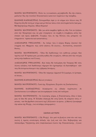 ΜΑΝΤΩ ΜΑΥΡΟΓΕΝΟΥΣ : Πεῖτε το, γενναιότατε, μὴ φοβεῖσθε. Εἰς τὴν στάσιν,
μάλιστα ! Εἰς τὴν ἔνοπλον Ἐπανάστασιν κατὰ τῶν τυράννων τῆς πατρίδος.
ΙΩΑΝΝΗΣ ΚΑΠΟΔΙΣΤΡΙΑΣ: Ἐστοχάσθητε ἄρά γε τὸ νόημα τῶν λόγων σας; Ἡ
Εὐρώπη ὅλη θὰ πέσῃ μὲ νύχια καὶ μὲ δόντια πάνω στὸν ἀνυπεράσπιστο λαό μας.
Θὰ θρηνήσουμε θύματα. Ἀθῶα θύματα!
ΜΑΝΤΩ ΜΑΥΡΟΓΕΝΟΥΣ : Μὰ για αὐτὸ ἀκριβῶς ἦρθα ὡς ἐδῶ. Γιὰ νὰ ζητήσω
ἀπὸ τὴν Ἐξοχότητά σας νὰ μὴν ἐπιτρέψετε νὰ συμβῇ ἡ ἐπέμβασις αὔτη τὴν
ὁποίαν καὶ ὑμεῖς φοβεῖσθε. Γνωρίζω πὼς ἐκ τῆς θέσεώς σας μπορεῖτε νὰ
ἐπηρεάσετε πρόσωπα καὶ καταστάσεις.
ΑΛΕΞΑΝΔΡΟΣ ΥΨΗΛΑΝΤΗΣ : Ἂς ποῦμε πὼς ὁ κύριος Κόμης ἐξασκεῖ τὴν
ἐπιρροή του. Θαρρεῖτε πὼς αὐτὸ φτάνει; Οἱ ἀγῶνες , δεσποσύνη, ἀπαιτοῦν
θυσίες.
ΜΑΝΤΩ

ΜΑΥΡΟΓΕΝΟΥΣ : Ὅλοι θὰ διαθέσουμε ὅ,τι καθένας μπορεῖ. Καὶ

πρώτη ἐγώ! Ἡ προῖκα μου, μεγάλη καθὼς θὰ γνωρίζετε, τίθεται ἀπὸ τὴν στιγμὴ
αὐτὴ στὴν διάθεσιν τοῦ Γένους.
ΑΛΕΞΑΝΔΡΟΣ ΥΨΗΛΑΝΤΗΣ : Καὶ ποῖος θὰ πολεμήσῃ τὴν Τουρκιά; Μὲ τοὺς
λίγους κλέφτες ποὺ διαθέτουμε σήμερον δὲν ἠμποροῦμε νὰ διανοηθῶμεν κἂν
πὼς θὰ ἀντιμετωπίσωμεν τὰς ἐχθρικὰς δυνάμεις.
ΜΑΝΤΩ ΜΑΥΡΟΓΕΝΟΥΣ : Ὅλοι θὰ πάρουμε ἄρματα! Οἱ ξωμάχοι, οἱ ἔμποροι,
οἱ λόγιοι…
ΙΩΑΝΝΗΣ ΚΑΠΟΔΙΣΤΡΙΑΣ: Καὶ αἱ γυναῖκες;
ΜΑΝΤΩ ΜΑΥΡΟΓΕΝΟΥΣ : Γιατὶ ὄχι, Ἐξοχότατε; Ξεχνᾶτε τὶς Σουλιώτισσες;
ΙΩΑΝΝΗΣ

ΚΑΠΟΔΙΣΤΡΙΑΣ:

Ἀναφέρεστε

εἰς

εἰδικὴν

περίπτωσιν.

Αἱ

Σουλιώτισσαι ἐγεννήθησαν καὶ ἀνετράφησαν ἐντὸς τοῦ πολέμου.
ΜΑΝΤΩ ΜΑΥΡΟΓΕΝΟΥΣ : Ἂν ξεκινήσῃ, κύριοι, ἡ Ἐπανάστασις, ὅλος ὁ λαός
μας τὸ ἴδιο θὰ κάνῃ. Ἡ Ἑλλάδα ὁλάκερη θὰ γίνῃ Σοῦλι. Κι ἀλίμονο τότες σ’
αὐτοὺς ποὺ θὰ βρεθοῦν ἀπέναντί της! ( Κλείνουν τὰ φῶτα , ἡ Μαντῶ ξαναφορᾶ
τὴν κάπα τῆς Ψυχῆς , ἐνῶ οἱ ἄνδρες ἀποχωροῦν.)

ΣΚΗΝΗ ΔΕΥΤΕΡΗ
ΜΑΝΤΩ ΜΑΥΡΟΓΕΝΟΥΣ : ( Ὡς Ψυχή.) Δὲν μοῦ τὸ βγάζετε ἀπὸ τὸν νοῦ πὼς
ἐκείνη ἡ πρώτη συνάντηση ἄλλαξε τὴν ζωὴ καὶ τῶν δύο. Κυβερνήτης καὶ
Ἀλέξανδρος Ὑψηλάντης ἀπὸ ἐπιφυλακτικοὶ ἔναντι τῆς Ἐπανάστασης , ἔγιναν

 