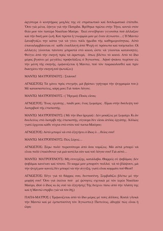 ἀργότερα ὁ κινητήριος μοχλός της σὲ στρατιωτικὸ καὶ διπλωματικὸ ἐπίπεδο.
Ὅσο γιὰ μένα, ἔφυγα γιὰ τὴν Πατρίδα. Βρέθηκα πρῶτα στὴν Τῆνο, κοντὰ στὸν
θεῖο μου τὸν πατέρα Νικόλαο Μαῦρο. Ἐκεῖ συνέβησαν γεγονότα ποὺ ἄλλαξαν
καὶ τὴν δική μου ζωή. Καὶ πρῶτα ἡ γνωριμία μου μὲ ἕναν ἄγνωστο… ( Ἡ Μαντῶ
ξαναβγάζει την κάπα γιὰ νὰ γίνει πάλι ἡρωίδα τῆς καθημερινότητας. Αὐτὸ
ἐπαναλαμβάνεται σὲ κάθε έναλλαγή ἀπὸ Ψυχὴ σὲ πρόσωπο καὶ τούμπαλιν. Οἱ
ἀλλαγές γίνονται πάντοτε μπροστά στὸ κοινό, ὥστε νὰ γίνονται κατανοητές.
Φεύγει ἀπὸ τὴν σκηνὴ πρὸς τὰ ἀριστερά, ὅπως βλέπει τὸ κοινό. Απὸ τὸ ἴδιο
μέρος βγαίνει μὲ μεγάλες προφυλάξεις ὁ Ἄγνωστος . Άφοῦ φτάσει περίπου ὡς
τὴν μέση τῆς σκηνῆς, ἐμφανίζεται ἡ Μαντῶ, ποὺ τὸν παρακολουθεῖ καὶ πρὶν
διασχίσει τὴν σκηνή,τοῦ φωνάζει:)
ΜΑΝΤΩ ΜΑΥΡΟΓΕΝΟΥΣ : Στάσου!
ΑΓΝΩΣΤΟΣ( Τὰ χάνει πρὸς στιγμήν, μὰ βρίσκει γρήγορα τὴν ψυχραιμία του.):
Μὲ κατασκοπεύεις, κόρη μου; Γιὰ ποῖον λόγον;
ΜΑΝΤΩ ΜΑΥΡΟΓΕΝΟΥΣ : ( Ἥρεμα) :Ποιὸς εἶσαι;
ΑΓΝΩΣΤΟΣ: Ἕνας ἐργάτης , παιδί μου, ἕνας ξωμάχος . Εἶμαι στὴν δούλεψη τοῦ
λιοτριβιοῦ τῆς ἐπισκοπῆς.
ΜΑΝΤΩ ΜΑΥΡΟΓΕΝΟΥΣ: ( Μὲ τὴν ἴδια ἡρεμία) : Δὲν μοιάζεις μὲ ξωμάχο. Κι ἂν
δουλεύεις στὸ λιοτρίβι τῆς ἐπισκοπῆς, σίγουρα δὲν εἶσαι ἁπλός έργάτης. Ἀλλιῶς
γιατὶ ἔρχεσαι κάθε νύχτα στὸ σπίτι τοῦ παπα-Μαύρου;
ΑΓΝΩΣΤΟΣ: Αὐτὸ μπορεῖ νὰ στὸ ἐξηγήσει ὁ ἴδιος ὁ …θεῖος σου!
ΜΑΝΤΩ ΜΑΥΡΟΓΕΝΟΥΣ: Πῶς ξέρεις…
ΑΓΝΩΣΤΟΣ: Ξέρω πολύ περισσότερα ἀπὸ ὅσα νομίζεις. Μὰ αὐτὰ μπορεῖ νὰ
εἶναι πολὺ ἐπικίνδυνα γιὰ μιὰ κοπέλα σὰν καὶ τοῦ λόγου σου! Γιὰ αὐτό…
ΜΑΝΤΩ ΜΑΥΡΟΓΕΝΟΥΣ: Μὴ συνεχίζῃς, κατάλαβα. Θαρρεῖς σὲ φοβᾶμαι; Δὲν
φοβᾶμαι κανέναν καὶ τίποτε. Τὸ κορμί μου μποροῦν πολλοὶ νὰ τὸ βλάψουν, μὰ
τὴν ψυχή μου κανεῖς δὲν μπορεῖ νὰ τὴν ἀγγίξῃ, γιατὶ εἶναι κομμάτι τοῦ Θεοῦ!
ΑΓΝΩΣΤΟΣ: Εὖγε γιὰ τὸ θάρρος σου, δεσποσύνη. Συμβαδίζει βλέπω μὲ τὴν
μορφή σου! Ὅσο γιὰ ἐκεῖνα ποὺ μὲ ῥώτησες σχετικὰ μὲ τὸν ἱερέα Νικόλαο
Μαῦρο, ἰδοῦ ὁ ἴδιος κι ἂς σοῦ τὰ ἐξηγήσῃ.( Τῆς δείχνει πίσω ἀπὸ τὴν πλάτη της
καὶ ἡ Μαντῶ στρίβει γιὰ νὰ τὸν δῇ.)
ΠΑΠΑ-ΜΑΥΡΟΣ ( Ἐμφανίζεται ἀπὸ τὸ ἴδιο μέρος μὲ τοὺς ἄλλους. Κοιτᾶ γλυκὰ
τὴν Μαντῶ καὶ μὲ ἐμπιστοσύνη τὸν Ἄγνωστο.): Πιστεύεις, ἀδερφέ πὼς εἶναι ἡ
ὥρα;

 