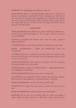 ΑΓΝΩΣΤΟΣ: Ὅσο γρηγορότερα, τόσο καλύτερα, πάτερ μου.
ΠΑΠΑ-ΜΑΥΡΟΣ: Καλῶς. ( Στὴν Μαντῶ):Ἄφησε, κόρη μου, τὸν ἄνθρωπο νὰ
πηγαίνει. Ἔχει ἄλλως τε τόση δουλειὰ νὰ κάνῃ. Ἔλα μαζί μου. ( Τῆς τείνει τὸ
χέρι. Ἐκείνη τοῦ τὸ πιάνει και ἀφοῦ χαιρερτήσει μὲ τὸ ἄλλο χέρι τὸν Ἄγνωστο
ποὺ φεύγει ἀπὸ τὴν ἀντίθετη μεριά, καθῶς πηγαίνουν πρὸς τὸ μέρος ἀπὸ τὸ
ὁποῖο εἶχαν ἔρθει, τῆς λέει): Αὐτὰ ποὺ θὰ σοῦ πῶ μπορεῖ νὰ ἀλλάξουν τὴν ζωή
ὅλων μας…(Ἡ σκηνή ἄδεια)
ΣΚΗΝΗ ΤΡΙΤΗ
ΜΑΝΤΩ ΜΑΥΡΟΓΕΝΟΥΣ ΩΣ ΨΥΧΗ: Ἔτσι μπῆκα στῆς Φιλικῆς τὸ Μυστικὸ ποὺ
μ’ ἄγγιξε ἴσαμε τὰ βάθη τῆς καρδιᾶς μου. Κι ἔτσι ἄρχισε ὁ καυγὰς μὲ τὴν μάνα
μου, τὴν Ζαχαράτη.
(Ἐμφανίζεται ἡ Ζαχαράτη ποὺ περπατᾶ πάνω –κάτω, ὅλο νεῦρα , ὥσπου νὰ
ἐμφανιστῇ ἡ Μαντῶ.
ΖΑΧΑΡΑΤΗ: Μπορεῖς νὰ μοῦ εἰπῇς , θυγατέρα, τί σοῦ χρειάζονται τόσα λεφτά;
ΜΑΝΤΩ

ΜΑΥΡΟΓΕΝΟΥΣ:

(

Ἥρεμα,

μὰ

ἀποφασιστικά)

:Δικός

μου

λογαριασμός!
ΖΑΧΑΡΑΤΗ: Γιὰ ξαναπές το αὐτό! Τί λὲς ἐκεῖ! Μοῦ γυρεύεις τὴν προῖκα σου καὶ
μοῦ λὲς πὼς δὲν θὰ μοῦ πεῖς τί τὴν θέλῃς; Ἄ, σὰν νὰ παραπῆραν ἀέρα τὰ μυαλά
τῶν νέων τὸν 19ο αἰῶνα!
ΜΑΝΤΩ ΜΑΥΡΟΓΕΝΟΥΣ: Ἄφησε ἥσυχους τοὺς ἄλλους νέους. Γιὰ τὴν προῖκας
τὴν δική μου μιλᾶμε καὶ γιὰ τίποτε ἄλλο.
ΖΑΧΑΡΑΤΗ: Μήπως ἡ καρδιά σου χτυπᾶ γιὰ κανέναν… παρακατιανὸ καὶ θέλεις
νὰ τὸν βοηθήσῃς νὰ καζαντήσῃ;
ΜΑΝΤΩ ΜΑΥΡΟΓΕΝΟΥΣ: Σύχασε ,μάνα, καὶ δὲν παντρεύομαι.
ΖΑΧΑΡΑΤΗ: Καὶ γιατί, παρακαλῶ ; Μὲ ἕνα παλικάρι τῆς σειρᾶς μας, γιατὶ ὄχι;
Καὶ ἡ ἡλικία σου , καὶ ἡ προῖκα σου , καὶ ἡ θέση μας σοῦ τὸ ἐπιτρέπουν .
ΜΑΝΤΩ ΜΑΥΡΟΓΕΝΟΥΣ: Δὲν λέω γιὰ τὰ ἄλλα, μὰ ἡ Θέση μας…
ΖΑΧΑΡΑΤΗ: Τί ἔχει, κόρη, ἡ θέση μας; Ἄρχοντες εἴμαστε ἀπὸ τοὺς λίγους στὸ
νησί!
ΜΑΝΤΩ ΜΑΥΡΟΓΕΝΟΥΣ: Καὶ δοῦλοι στὴν θέληση κάθε Τούρκου!
ΖΑΧΑΡΑΤΗ: Ποῦ τὸν εἶδες ἐσὺ τὸν Τοῦρκο; Δόξα σοι ὁ Θεός, ἐδῶ μονάχα ὁ
καδῆς ὑπάρχει κι αὐτὸς εἶναι σὰν νά… Μὰ στάσου, στάσου γιατὶ ἐσὺ θὰ μὲ

 