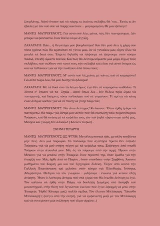 ζουρλάνῃς. Ἀφοῦ ὅποιον καὶ νὰ πάρῃς κι ἐκεῖνος σκλάβος θὰ ’ναι…Ἐκτὸς κι ἂν
ἔβαλες μὲ τὸν νοῦ σου νὰ πάρῃς κανέναν… μαγαρισμένο, Θὲ μου φύλαγε!
ΜΑΝΤΩ ΜΑΥΡΟΓΕΝΟΥΣ: Γιὰ αὐτὸ σοῦ λέω, μάνα, πὼς δὲν παντρεύομαι. Δὲν
μπορῶ νὰ φανταστῶ ἕναν δοῦλο νὰ μὲ ἀγγίζῃ.
ΖΑΧΑΡΑΤΗ: Πάει , ἡ θυγατέρα μου βουρλίστηκε! Καὶ δὲν μοῦ λὲει ἡ χάρη σου
τόσα χρόνια πῶς θὰ κρατιόταν τὸ γένος μας, ἂν οἱ γυναῖκες μας εἶχαν ὅλες τὰ
μυαλὰ τὰ δικά σου; Ἔπρεπε δηλαδὴ νὰ πάψουμε νὰ φέρνουμε στὸν κόσμο
παιδιά, ἐπειδὴ εἴμαστε δοῦλοι; Καὶ πὼς θὰ λευτερωνόμαστε μιὰ μέρα, δίχως τοὺς
σκλάβους ποὺ νιώθουν στὸ πετσί τους τὴν σκλαβιὰ καὶ εἶναι γιὰ αὐτὸ ἔτοιμοι ὡς
καὶ νὰ πεθάνουν γιὰ νὰ τὴν τινάξουν ἀπὸ πάνω τους;
ΜΑΝΤΩ ΜΑΥΡΟΓΕΝΟΥΣ: Μ’ αὐτὰ ποὺ λὲς,μάνα, μὲ κάνεις καὶ σὲ καμαρώνω!
Γιὰ αὐτὸ τώρα λέω, θὰ μοῦ δώσῃς τὰ φλουριά!
ΖΑΧΑΡΑΤΗ: Μὲ τὰ δικά σου τὰ λόγια ὅμως ἐγὼ δὲν σὲ καμαρώνω καθόλου. Τί
λῦσσα σ’ ἔπιασε νὰ τα

ζητᾶς , ἀφοῦ ὅπως λὲς , δὲν θέλεις πρὸς ὥρας νὰ

παντρευτῇς καὶ διώχνεις τόσα παλικάρια ποὺ σὲ γυρεύουν. Τί πρέπει νὰ κάνῃ
ἕνας ἄντρας λοιπὸν γιὰ νὰ σὲ πείσῃ νὰ γίνῃς ταῖρι του;
ΜΑΝΤΩ ΜΑΥΡΟΓΕΝΟΥΣ: Νὰ εἶναι λεύτερος! Κι ἄκουσε: Ὅταν ἔρθῃ ἡ ὥρα νὰ
παντρευτῶ, θὰ πάρω γιὰ ἄντρα μου αὐτὸν ποὺ θὰ σκοτώσῃ τοὺς περισσότερους
Τούρκους καὶ θὰ στήσῃ μὲ τὰ κεφάλια τους τὸν πιὸ ψηλό πῦργο στην αὐλή μας.
Μίλησα καὶ γνώμη δὲν ἀλλάζω! ( Κλείνει τὸ φῶς) .
ΣΚΗΝΗ ΤΕΤΑΡΤΗ
ΜΑΝΤΩ ΜΑΥΡΟΓΕΝΟΥΣ ΩΣ ΨΥΧΗ: Μεγάλη μπουκιὰ φᾶε, μεγάλη κουβέντα
μὴν πεῖς, λέει μιὰ παροιμία. Τὸ παλικάρι ποὺ ἀγάπησα πρῶτο δὲν ἔσφαξε
Τούρκους γιὰ νὰ μοῦ στήσῃ πῦργο μὲ τὰ κεφάλια τους. Ξεψύχησε ἀπὸ σπαθὶ
Τούρκου στην ἀγκαλιά μου. Μά, ἂς τὰ πάρουμε ἀπὸ τὴν ἀρχή. Ἠμουν στὴν
Μύκονο γιὰ νὰ μπάσω στὴν Ἑταιρεία ἕναν προεστό της, ὅταν ἔμαθα γιὰ τὴν
ὕπαρξή του. Μᾶς ἦρθε ἀπὸ τὸ Παρίσι , ὅπου σπούδασε στὴν Σορβόνη. Ἄκουσε
μαθήματα τοῦ Κοραῆ ,μὰ καὶ τοῦ Γρηγορίου Ζιλύκη. Ἔζησε ἀπὸ κοντά τὴν
Γαλλικὴ Ἐπανάσταση καὶ μιλοῦσε στὸν κόσμο γιὰ Ἐλευθερία, Ἰσότητα,
Ἀδερφότητα. Θέλησα νὰ τὸν γνωρίσω · μιλήσαμε · ἔνιωσα γιὰ κεῖνον ἕλξη
ἀνίκητη. Ἦταν ὁ Λεύτερος ἄντρας ποὺ στὰ χέρια του θὰ ἔνιωθα λεύτερη κι ἐγώ.
Τὸν κάλεσα νὰ ἔρθῃ στὴν Πάρο, νὰ δουλέψῃ ξωμάχος στὸ λιοτρίβι τοῦ
μοναστηριοῦ, στὴν θέση τοῦ Ἀγνώστου ἐκείνου ποὺ ἔγινε ἀφορμὴ νὰ μπῶ στὴν
Ἑταιρεία. Ἦρθε! Κάναμε μαζὶ πολλὰ σχέδια. Τὸν ἔλεγαν Μπλάκαρη. Ὑάκινθο
Μπλάκαρη! ( φεύγει ἀπὸ τὴν σκηνή, γιὰ νὰ ἐμφανιστῇ μαζί μὲ τὸν Μπλάκαρη
καὶ νὰ συνεχίσουν μιὰ συζήτηση ποὺ εἶχαν ἀρχίσει .)

 