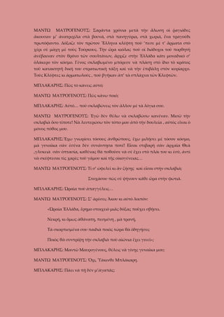 ΜΑΝΤΩ

ΜΑΥΡΟΓΕΝΟΥΣ: Σαράντα χρόνια μετὰ τὴν ἅλωση οἱ ῥαγιάδες

ἄκουσαν μ’ ἀνατριχίλα στὰ βουνά, στὰ πανηγύρια, στὰ χωριά, ἕνα τραγούδι
πρωτόφαντο. Δόξαζε τὸν πρῶτον Ἔλληνα κλέφτη ποὺ ’πεσε μὲ τ’ ἄρματα στὸ
χέρι σὲ μάχη μὲ τοὺς Τούρκους. Τὴν ὥρα κιόλας ποὺ οἱ διάδοχοι τοῦ πορθητῆ
ἀνέβαιναν στὸν θρόνο τῶν σουλτάνων, ἄρχιζε στὴν Ἑλλάδα κάτι μοναδικὸ σ’
ὁλάκερο τὸν κόσμο. Γένος σκλαβωμένο μπόρεσε νὰ πλάσῃ στὸ ἴδιο τὸ κράτος
τοῦ κατακτητῆ δική του στρατιωτικὴ τάξη καὶ νὰ τὴν ἐπιβάλῃ στὸν κυρίαρχο.
Τοὺς Κλέφτες κι ἀρματωλούς , ποὺ βγῆκαν ἀπ’ τὰ σπλάχνα τῶν Κλεφτῶν.
ΜΠΛΑΚΑΡΗΣ: Πῶς τὸ κάνεις αὐτό;
ΜΑΝΤΩ ΜΑΥΡΟΓΕΝΟΥΣ: Πῶς κάνω ποιό;
ΜΠΛΑΚΑΡΗΣ: Αὐτό… ποὺ σκλαβώνεις τὸν ἄλλον μὲ τὰ λόγια σου.
ΜΑΝΤΩ ΜΑΥΡΟΓΕΝΟΥΣ: Ἐγὼ δὲν θέλω νὰ σκλαβώσω κανέναν. Μισῶ τὴν
σκλαβιὰ ὅσο τίποτε! Νὰ λευτερώσω τὸν τόπο μου ἀπὸ τὴν δουλεία , αὐτὸς εἶναι ὁ
μόνος πόθος μου.
ΜΠΛΑΚΑΡΗΣ:Ἔχω γνωρίσει τόσους ἀνθρώπους, ἔχω μιλήσει μὲ τόσον κόσμο,
μὰ γυναῖκα σὰν ἐσένα δὲν συνάντησα ποτέ! Εἶσαι στιβαρὴ σὰν ἀρχαῖα Θεὰ
,γλυκειὰ σὰν ὁπτασία, καθένας θὰ ποθοῦσε νὰ σὲ ἔχει στὸ πλάι του κι ἐσὺ, ἀντὶ
νὰ σκέφτεσαι τὶς χαρὲς τοῦ γάμου καὶ τῆς οἰκογένειας…
ΜΑΝΤΩ ΜΑΥΡΟΓΕΝΟΥΣ: Τί σ’ ὠφελεῖ κι ἂν ζήσῃς καὶ εἶσαι στὴν σκλαβιά;
Στοχάσου πὼς σὲ ψήνουν κάθε ὥρα στὴν φωτιά.
ΜΠΛΑΚΑΡΗΣ: Ὡραῖα ποὺ ἀπαγγέλεις…
ΜΑΝΤΩ ΜΑΥΡΟΓΕΝΟΥΣ: Σ’ ἀρέσει; Ἄκου κι αὐτὸ λοιπόν:
«Ὡραία Ἑλλάδα, ἔρημο στοιχειὸ μιᾶς δόξας ποὔχει σβήσει.
Νεκρή, κι ὅμως ἀθάνατη, πεσμένη , μὰ τρανή,
Τὰ σκορπισμένα σου παιδιὰ ποιὸς τώρα θὰ ὁδηγήσει;
Ποιὸς θὰ συντρίψῃ τὴν σκλαβιὰ ποὺ αἰώνια ἔχει γινεῖ»;
ΜΠΛΑΚΑΡΗΣ: Μαντῶ Μαυρογένους, θέλεις νὰ γίνῃς γυναῖκα μου;
ΜΑΝΤΩ ΜΑΥΡΟΓΕΝΟΥΣ: Ὄχι, Ὑάκινθε Μπλάκαρη.
ΜΠΛΑΚΑΡΗΣ: Πάει νὰ πῇ δὲν μ’ἀγαπᾶς;

 