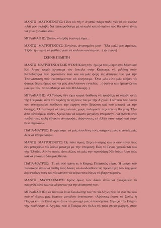 ΜΑΝΤΩ ΜΑΥΡΟΓΕΝΟΥΣ: Πάει νὰ πῇ σ’ ἀγαπῶ πάρα πολὺ γιὰ νὰ σὲ νιώθω
πλάι μου σκλάβο. Νὰ λευτερωθοῦμε μὲ τὸ καλὸ καὶ τὸ πρῶτο ποὺ θὰ κάνω εἶναι
νὰ γίνω γυναῖκα σου.
ΜΠΛΑΚΑΡΗΣ: Ὥσπου νὰ ἔρθῃ ἐκείνη ἡ ὥρα…
ΜΑΝΤΩ ΜΑΥΡΟΓΕΝΟΥΣ: Ζυγώνει, ἀγαπημένε μου! Ἕλα μαζί μου ἀμέσως.
Ἦρθε ἡ στιγμὴ νὰ μάθεις γιατὶ σὲ κάλεσα κοντά μου… ( φεύγουν)
ΣΚΗΝΗ ΠΕΜΠΤΗ
ΜΑΝΤΩ ΜΑΥΡΟΓΕΝΟΥΣ ΩΣ ΨΥΧΗ: Κείνη τὴν ἡμέρα τὸν μύησα στὸ Μυστικό!
Καὶ λίγον καιρὸ ἀργότερα τὸν ἔστειλα στὴν Κέρκυρα, νὰ μιλήσῃ στὸν
Καποδίστρια ποὺ βρισκόταν ἐκεῖ καὶ νὰ μᾶς φέρῃ τὶς ἀπόψεις του γιὰ τὴν
Ἐπανάσταση ποὺ σκεφτόμασταν νὰ κινήσουμε. Ὅσα μᾶς εἶπε μᾶς κόψαν τὰ
φτερά, δίχως ὅμως καὶ νὰ μᾶς ἀπελπίσουν ἐντελῶς . ( φεύγει καὶ ἐμφανίζεται
μαζὶ μὲ τὸν παπα-Μαῦρο καὶ τὸν Μπλάκαρη. )
ΜΠΛΑΚΑΡΗΣ: «Ὁ Τσάρος δὲν ἔχει καμιὰ διάθεση νὰ τραβήξῃ τὸ σπαθὶ κατὰ
τῆς Τουρκιᾶς, οὔτε νὰ ταράξῃ τὶς σχέσεις του μὲ τὴν Ἀγγλία. Πιστεύει τὸν ἐαυτό
του εὐτυχισμένο ποὔδωσε τὴν εἰρήνη στὴν Εὐρώπη καὶ ποὺ μπορεῖ νὰ τὴν
διατηρῇ. Ὅ, τι μπορεῖ νὰ γίνῃ γιὰ σᾶς χωρὶς πολεμικὲς περιπέτειες θὰ γίνῃ. Ἔξω
ἀπὸ αὐτὸ ὅμως, οὐδὲν. Χρέος σας νὰ κάμετε μεγάλην ὑπομονὴν , νὰ δώσετε στὰ
παιδιά σας καλὴ ἐθνικὴν ἀνατροφὴ , ἀφήνοντας τὰ ἄλλα στὸν καιρὸ καὶ στὴν
θεία πρόνοια».
ΠΑΠΑ-ΜΑΥΡΟΣ: Περιμέναμε νὰ μᾶς ἀπαλύνῃ τοὺς καημούς μας κι αὐτὸς μᾶς
λέει νὰ ὑπομείνουμε.
ΜΑΝΤΩ ΜΑΥΡΟΓΕΝΟΥΣ: Ὡς πότε ὅμως; Ξέρει ὁ κόμης καὶ οἱ σὺν αὐτῷ πὼς
δὲν μποροῦμε νὰ ζοῦμε μοναχὰ μὲ τὴν ὑπομονή; Πὼς τὸ Γένος χρειάζεται καὶ
τὴν Ἐλπίδα; Αὐτὴν ποιὸς εἶναι ἄξιος νὰ μᾶς τὴν προσφέρῃ; Νὰ δοῦμε λίγο φῶς
καὶ νὰ γίνουμε ὅλοι μας θυσία.
ΠΑΠΑ-ΜΑΥΡΟΣ: Τί νὰ σοῦ κάνῃ κι ὁ Κόμης; Πολιτικὸς εἶναι. Ἡ μοίρα τοῦ
πολιτικοῦ εἶναι νὰ πείθῃ τοὺς λαοὺς νὰ ἀκολουθοῦν τὶς προσταγὲς τῶν ἰσχυρῶν
ἀφεντάδων τους καὶ νὰ κάνουν τὰ κέφια τους δίχως νὰ βαρυγκομοῦν.
ΜΑΝΤΩ

ΜΑΥΡΟΓΕΝΟΥΣ: Χρέος ὅμως τῶν λαῶν εἶναι νὰ γνωρίζουν τὸ

παιχνίδι αὐτὸ καὶ νὰ μάχονται γιὰ τὴν ἀνατροπή του.
ΜΠΛΑΚΑΡΗΣ: Γιὰ τοῦτο κι ἕνας Σουλιώτης τοῦ ’πε τὰ λόγια ποὺ θὰ σᾶς πῶ καὶ
ποὺ σ’ ὅλους μας ἔκαναν μεγάλην ἐντύπωσιν: «Ἀφόντας ἔπεσε τὸ Σοῦλι, ἡ
Πάργα καὶ τὰ Ἑφτάνησα ἦταν τὰ μοναχά μας ἀποκούμπια. Σήμερα τὴν Πάργα
τὴν πούλησαν οἱ Ἄγγλοι, ποὺ ὁ Τσάρος δὲν θέλει νὰ τοὺς στεναχωρήσῃ, στὸν

 