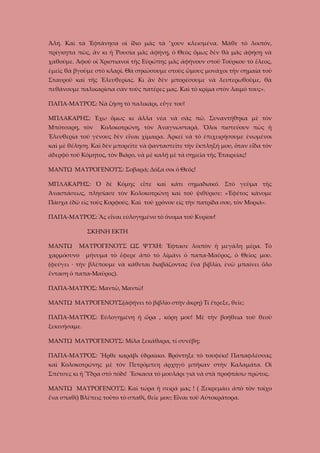 Ἀλή. Καὶ τὰ Ἑφτάνησα οἱ ἴδιο μᾶς τὰ ’χουν κλεισμένα. Μάθε τὸ λοιπόν,
πρίγκηπα πὼς, ἂν κι ἡ Ῥουσία μᾶς ἀφήνῃ, ὁ Θεὸς ὅμως δὲν θὰ μᾶς ἀφήσῃ νὰ
χαθοῦμε. Ἀφοῦ οἱ Χριστιανοὶ τῆς Εὐρώπης μᾶς ἀφήνουν στοῦ Τούρκου τὸ ἔλεος,
ἐμεῖς θὰ βγοῦμε στὸ κλαρί. Θὰ σηκώσουμε στοὺς ὥμους μονάχοι τὴν σημαία τοῦ
Σταυροῦ καὶ τῆς Ἐλευθερίας. Κι ἂν δὲν μπορέσουμε νὰ λευτερωθοῦμε, θὰ
πεθάνουμε παλικαρίσια σὰν τοὺς πατέρες μας. Καὶ τὸ κρίμα στὸν λαιμό τους».
ΠΑΠΑ-ΜΑΥΡΟΣ: Νὰ ζήσῃ τὸ παλικάρι, εὖγε του!
ΜΠΛΑΚΑΡΗΣ: Ἐχω ὅμως κι ἄλλα νέα νὰ σᾶς πῶ. Συναντήθηκα μὲ τὸν
Μπότσαρη, τὸν

Κολοκοτρώνη, τὸν Ἀναγνωσταρά. Ὅλοι πιστεύουν πὼς ἡ

Ἐλευθερία τοῦ γένους δὲν εἶναι χίμαιρα. Ἀρκεῖ νὰ τὸ ἐπιχειρήσουμε ἐνωμένοι
καὶ μὲ θέληση. Καὶ δὲν μπορεῖτε νὰ φανταστεῖτε τὴν ἔκπληξή μου, ὅταν εἶδα τὸν
ἀδερφὸ τοῦ Κόμητος, τὸν Βιάρο, νὰ μὲ καλῇ μὲ τὰ σημεῖα τῆς Ἑταιρείας!
ΜΑΝΤΩ ΜΑΥΡΟΓΕΝΟΥΣ: Σοβαρά; Δόξα σοι ὁ Θεός!
ΜΠΛΑΚΑΡΗΣ: Ὁ δὲ Κόμης εἶπε καὶ κάτι σημαδιακό. Στὸ γεῦμα τῆς
Άναστάσεως, πλησίασε τὸν Κολοκοτρώνη καὶ τοῦ ψιθύρισε: «Ἐφέτος κάνομε
Πάσχα ἐδῶ εἰς τοὺς Κορφούς. Καὶ τοῦ χρόνου εἰς τὴν πατρίδα σου, τὸν Μοριά».
ΠΑΠΑ-ΜΑΥΡΟΣ: Ἂς εἶναι εὐλογημένο τὸ ὄνομα τοῦ Κυρίου!
ΣΚΗΝΗ ΕΚΤΗ
ΜΑΝΤΩ

ΜΑΥΡΟΓΕΝΟΥΣ ΩΣ ΨΥΧΗ: Ἔφτασε λοιπὸν ἡ μεγάλη μέρα. Τὸ

χαρμόσυνο

μήνυμα τὸ ἔφερε ἀπὸ τὸ λίμάνι ὁ παπα-Μαῦρος, ὁ Θεῖος μου.

(φεύγει · τὴν βλέπουμε νὰ κάθεται διαβάζοντας ἕνα βιβλίο, ἐνῶ μπαίνει ὅλο
ἔνταση ὁ παπα-Μαῦρος).
ΠΑΠΑ-ΜΑΥΡΟΣ: Μαντῶ, Μαντῶ!
ΜΑΝΤΩ ΜΑΥΡΟΓΕΝΟΥΣ(άφήνει τὸ βιβλίο στὴν ἄκρη) Τί ἔτρεξε, θεῖε;
ΠΑΠΑ-ΜΑΥΡΟΣ: Εὐλογημένη ἡ ὥρα , κόρη μου! Μὲ τὴν βοήθεια τοῦ θεοῦ
ξεκινήσαμε.
ΜΑΝΤΩ ΜΑΥΡΟΓΕΝΟΥΣ: Μίλα ξεκάθαρα, τί συνέβη;
ΠΑΠΑ-ΜΑΥΡΟΣ: Ἦρθε καράβι ὑδραίικο. Βρόντηξε τὸ τουφέκι! Παπαφλέσσας
καὶ Κολοκοτρώνης μὲ τὸν Πετρόμπεη ἀρχηγὸ μπῆκαν στὴν Καλαμάτα. Οἱ
Σπέτσες κι ἡ Ὕδρα στὸ πόδι! Ἔσκασα τὸ μουλάρι γιὰ νὰ στὰ προφτάσω πρῶτος.
ΜΑΝΤΩ ΜΑΥΡΟΓΕΝΟΥΣ: Καὶ τώρα ἡ σειρά μας ! ( Ξεκρεμάει ἀπὸ τὸν τοῖχο
ἕνα σπαθί) Βλέπεις τοῦτο τὸ σπαθί, θεῖε μου; Εἶναι τοῦ Αὐτοκράτορα.

 