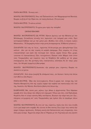 ΠΑΠΑ-ΜΑΥΡΟΣ: Ἐννοεῖς τοῦ…
ΜΑΝΤΩ ΜΑΥΡΟΓΕΝΟΥΣ: Ναι, τοῦ Παλαιολόγου, τοῦ Μαρμαρωμένου Βασιλιᾶ.
Καιρὸς νὰ βγῇ ἀπ’τὴν θήκη του, νὰ πιάσῃ δουλειά. ( Τὸ ζώνεται)
ΠΑΠΑ-ΜΑΥΡΟΣ: Τί κάνεις αὐτοῦ;
ΜΑΝΤΩ ΜΑΥΡΟΓΕΝΟΥΣ: Τὸ χρέος μου πρὸς τὴν πατρίδα!
ΣΚΗΝΗ ΕΒΔΟΜΗ
ΜΑΝΤΩ ΜΑΥΡΟΓΕΝΟΥΣ ΩΣ ΨΥΧΗ: Ἔφυγα ἀμέσως γιὰ τὴν Μύκονο μὲ τὸν
Μπλάκαρη. Συγκάλεσα σύναξη τῶν προεστῶν στὸ πατρικό μου σπίτι. Ἐκεῖ
κονταροχτυπήθηκα καὶ μὲ τὴν μάνα μου. (Καθῶς λέει αὐτὰ, ἡ σκηνὴ γεμίζει
Μυκονιᾶτες . Ἡ Ζαχαράτη στέκει στὴν μέση ἀνταριασμένη. Ἡ Μαντῶ μπαίνει )
ΖΑΧΑΡΑΤΗ :Δὲν σᾶς τὸ ’λεγα , προεστοί; Ἡ θυγατέρα μου ἐβουρλίστηκε! Σᾶς
κάλεσε

ἐδῶ γιὰ νὰ σᾶς γεμίσῃ τὸ κεφάλι φούμαρα. Πὼς τάχατες τὸ γένος

ἐπαναστάτησε καὶ ζητᾶ τὴν λευτεριά του. Λόγια, ὡραῖα λόγια. Πῶς ,μωρὲ,
γίνονται οἱ ἐπαναστάσεις; Πῶς πετυχαίνουν; Πιάσαν στὸν Μοριά στὸν ὕπνο
τοὺς Τουρκαλᾶδες καὶ νομίζετε πὼς τὸ Ντοβλέτι θὰ καθίσῃ μὲ τὰ χέρια
σταυρωμένα; Δὲν θὰ χτυπήσῃ τοὺς ἐπαναστάτες ἀλύπητα; Κι ἄν πᾶμε μαζί
τους, δὲν θὰ μᾶς περιμένῃ ἡ ἴδια μοῖρα;
ΜΑΝΤΩ

ΜΑΥΡΟΓΕΝΟΥΣ:Ἀκούσατε τὴν μητέρα μου, γέροντες. Καιρὸς νὰ

ἀκούσετε κι ἐμένα.
ΖΑΧΑΡΑΤΗ : Ἐσὺ εἶσαι ζουρλή! Κι ἀλόίμονό τους , ἀν δώσουν πίστη στὰ λόγια
σου! (Φεύγει ὅλο θυμό.)
ΠΑΠΑ-ΜΑΥΡΟΣ: Μὴν τὴν ξεσυνερίζεστε. Εἶναι ὁ χαμὸς τοῦ ἄντρα της, τοῦ
Νικόλα Μαυρογένη ποὺ τῆς γεμίζει τρόμο τὴν καρδιά καὶ σκοτεινιάζει τὸν νοῦ
της. Ἀκοῦστε τὴν Μαντῶ. Καὶ δῶστε βάση στὰ λόγια της.
ΚΑΜΠΑΝΗΣ Μὰ ,παπά μου, μήπως ἔχει ἄδικο ἡ ἀρχόντισσα; Ἕνα ὑδραίικο
καράβι λέτε πὼς ἔφερε τὴν εἴδηση τοῦ σηκωμοῦ. Ὅπως καὶ τότε, στὰ Ὀρλωφικά,
θυμᾶστε; Καὶ τί γίνηκε κατόπι; Μᾶς πουλήσανε. Βγάλαν τὴν οὐρά τους ἀπ’ ἔξω ,
ζήτησαν συγχώρεση ἀπ’ τοὺς Τουρκαλάδες καὶ ἔριξαν ὅλο τὸ φταίξιμο πάνω
μας.
ΜΑΝΤΩ ΜΑΥΡΟΓΕΝΟΥΣ: Κι ἔτσι νὰ ’ναι, γέροντες, ποιὸς σᾶς λέει πὼς ἐπειδὴ
ἔγινε μιὰ φορὰ κάτι στραβό, θὰ γίνεται τὸ ἴδιο πάντα; Ἐγὼ ξέρω πὼς τούτη τὴν
φορὰ ὑπάρχει ὀργάνωση , θέληση κοινὴ ἀπὸ θαλασσινοὺς καὶ στεριανοὺς, πὼς
ὅλοι μαζὶ κινᾶμε. Ἔρχονται αὔριο ἐδῶ οἱ Ὑδραῖοι μὲ τὸν Τομπάζη καὶ σᾶς ζητοῦν

 