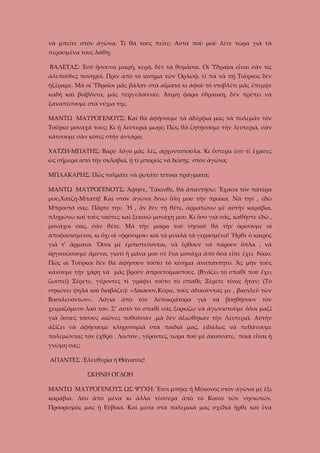 νὰ μπεῖτε στὸν ἀγῶνα. Τί θὰ τοὺς πεῖτε; Αὐτὰ ποὺ μοῦ λέτε τώρα γιὰ τὰ
περασμένα τους λάθη;
ΒΑΛΕΤΑΣ: Ἐσὺ ἤσουνα μικρὴ, κερά, δὲν τὰ θυμᾶσαι. Οἱ Ὑδραῖοι εἶναι σὰν τὶς
ἀλεποῦδες πονηροί. Πρὶν ἀπὸ τὸ κίνημα τῶν Ὀρλώφ, τί πὰ νὰ πῇ Τοῦρκος δὲν
ἠξέραμε. Μὰ οἱ Ὑδραῖοι μᾶς βάλαν στὰ αἵματα κι ἀφοῦ τὸ ντοβλέτι μᾶς ἔπεμψε
καδῆ καὶ βοϊβόντα, μᾶς περγελοῦσαν. Ἄτιμη φάρα ὑδραίικη, δὲν πρέπει νὰ
ξαναπέσουμε στὰ νύχια της.
ΜΑΝΤΩ ΜΑΥΡΟΓΕΝΟΥΣ: Καὶ θὰ ἀφήσουμε τὰ ἀδέρφια μας νὰ πολεμᾶν τὸν
Τοῦρκο μοναχά τους; Κι ἡ λευτεριά μωρέ; Πῶς θὰ ζητήσουμε τὴν λευτεριά, σὰν
κάτσουμε σὰν κότες στὴν άντάρα;
ΧΑΤΖΗ-ΜΠΑΤΗΣ: Βαρὺ λόγο μᾶς λές, ἀρχοντοπούλα. Κι ὕστερα ἐσὺ τί ἔχασες
ὡς σήμερα ἀπὸ τὴν σκλαβιά, ἤ τί μπορεῖς νὰ δώσῃς στὸν ἀγῶνα;
ΜΠΛΑΚΑΡΗΣ: Πῶς τολμᾶτε νὰ ῥωτᾶτε τέτοια πράγματα;
ΜΑΝΤΩ ΜΑΥΡΟΓΕΝΟΥΣ: Ἄφησε, Ὑάκινθε, θὰ ἀπαντήσω. Ἔχασα τὸν πατέρα
μου,Χατζη-Μπατή! Καὶ στὸν ἀγῶνα δίνω ὅλη μου τὴν προίκα. Νὰ την , ἐδῶ
Μπροστά σας. Πᾶρτε την. Ἤ , ἂν δὲν τὴ θέτε, ἀρματώνω μὲ αὐτὴν καράβια,
πληρώνω καὶ τοὺς ναῦτες καὶ ξεκινῶ μονάχη μου. Κι ὅσο γιὰ σᾶς, καθῆστε ἐδῶ ,
μονάχοι σας, σὰν θέτε. Μὰ τὴν μοίρα τοῦ νησιοῦ θὰ τὴν ὁρίσουμε οἱ
ἀποφασισμένοι, κι ὄχι οἱ «φρόνιμοι» καὶ τὰ μυαλὰ τὰ γερασμένα! Ἦρθε ὁ καιρὸς
γιὰ τ’ ἄρματα. Ὅσοι μὲ ἐμπιστεύονται, νὰ ἔρθουν νὰ πάρουν ὅπλα , νὰ
ὁργανώσουμε ἄμυνα, γιατὶ ἡ μάνα μου σὲ ἕνα μονάχα ἀπὸ ὅσα εἶπε ἔχει δίκιο.
Πὼς οἱ Τοῦρκοι δὲν θὰ ἀφήσουν τοῦτο τὸ κίνημα ἀναπάντητο. Ἂς μὴν τοὺς
κάνουμε τὴν χάρη νὰ μᾶς βροῦν ἀπροετοίμαστους. (Βγάζει τὸ σπαθὶ ποὺ ἔχει
ζωστεῖ) Ξέρετε, γέροντες τί γράφει τοῦτο τὸ σπαθί; Ξέρετε τίνος ἦταν; (Τὸ
σηκώνει ψηλὰ καὶ διαβάζει): «Δίκασον,Κύριε, τοὺς ἀδικοῦντας με , βασιλεῦ τῶν
Βασιλευόντων».

Λόγια

ἀπὸ

τὸν

Αὐτοκράτορα

γιὰ

νὰ

βοηθήσουν

τὸν

χειμαζόμενο λαό του. Σ’ αὐτὸ τὸ σπαθὶ σᾶς ξορκίζω νὰ ἀγωνιστοῦμε ὅλοι μαζί
γιὰ ὅσους τόσους αἰῶνες ποθοῦσαν ,μὰ δὲν ἀξιώθηκαν τὴν Λευτεριά. Αὐτὴν
ἀξίζει νὰ ἀφήσουμε κληρονομιά στὰ παιδιά μας, εἰδάλως νὰ πεθάνουμε
πολεμῶντας τὸν ἐχθρὸ . Λοιπὸν , γέροντες, τώρα ποὺ μὲ ἀκούσατε, ποιὰ εἶναι ἡ
γνώμη σας;
ΑΠΑΝΤΕΣ :Ἐλευθερία ἤ Θάνατος!
ΣΚΗΝΗ ΟΓΔΟΗ
ΜΑΝΤΩ ΜΑΥΡΟΓΕΝΟΥΣ ΩΣ ΨΥΧΗ: Ἔτσι μπῆκε ἡ Μύκονος στὸν ἀγῶνα μὲ ἕξι
καράβια. Δύο ἀπὸ μένα κι ἄλλα τέσσερα ἀπὸ τὸ Κοινὸ τῶν νησιωτῶν.
Προορισμός μας ἡ Εὔβοια. Καὶ μέσα στὰ πολεμικά μας σχέδια ἦρθε καὶ ἕνα

 