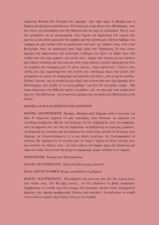 προξενιό. Φυσικά δὲν δέχτηκα τὸν γαμπρό · τὸν πῆρε ὅμως ἡ ἀδερφή μου ἡ
Εἰρήνη καὶ ἡσύχασα ἀπὸ δαῦτον. Ἡ ἔγνοια μου τώρα ἦταν στὸν Μπλάκαρη , ποὺ
δὲν ἔλεγε νὰ ξεκολλήσῃ ἀπὸ τὴν Μύκονο καὶ νὰ πάῃ νὰ πολεμήσῃ. Ἔλεγε πὼς
δὲν μποροῦσε νὰ μὲ ἀποχωριστῇ, πὼς ἔπρεπε νὰ ὁργανώσῃ τοῦ νησιοῦ τὴν
ἄμυνα, κι ὅλα αὐτὰ κρύωναν τὴν καρδιὰ καὶ τὴν ἀγάπη μου. Ὥσπου λάβαμε ἕνα
γράμμα μὲ μιὰ τοῦφα ἀπὸ τὰ μαλιά μου ποὺ μοῦ ’χε ζητήσει ἕνας νέος στὴν
Βιένη,πρὶν πάει νὰ καταταγῇ στὸν Ἱερὸ Λόχο τοῦ Ὑψηλάντη. Ὁ νέος ἔπεσε
ἡρωικὰ στὸ Δραγατσάνι καὶ τελευταία ἐπιθυμία του ἦταν νὰ λάβω πίσω τὴν
τοῦφα ποὺ τοῦ εἶχα χαρίσει γιὰ νὰ δῶ πὼς τίμησε τὴν ὑπόσχεση ποὺ κάποτε
μοῦ ἔδωσε νὰ δώσῃ καὶ τὴν ζωή του στὸν ὑπὲρ πάντων ἀγῶνα προκειμένου ἔτσι
νὰ κερδίσῃ τὴν ἐκτίμησή μου. Τί κάνει κανεῖς , ὅταν ἐρωτευτεῖ… Γιατὶ ὁ νέος
αὐτὸς μοῦ εἶχε ἐκμυστηρευτεῖ τὴν ἀγάπη του. Δυστυχῶς ὅμως γιὰ κεῖνον, δὲν
μποροῦσα νὰ νιώσω τὸ παραμικρό γιὰ κάποιον ποὺ ἦταν , σὰν κι ἐμένα ,δοῦλος.
Πέθανε λοιπόν, γιὰ νὰ ἀποδείξῃ πὼς ἄξιζε τὴν ἀγάπη ποὺ τοῦ εἶχα ἀρνηθεῖ. Κι ὁ
Μπλάκαρης, σὰν ἔμαθε τὸ γεγονός,χάθηκε καὶ δὲν τὸν ξαναεἶδα ,παρά… Μὰ
τώρα φτάνουμε στὸ 1822 καὶ πρέπει νὰ μάθετε γιὰ τὸ νησί μου ποὺ κινδυνεύει!
(φεύγει. Τὴν βλέπουμε νὰ ἀγναντεύει μακριά καὶ νὰ καλῇ τοὺς Μυκονιάτες στὰ
ὅπλα).
ΜΑΝΤΩ, ΛΑΟΣ ΚΑΙ ΠΡΟΕΣΤΟΙ ΤΗΣ ΜΥΚΟΝΟΥ
ΜΑΝΤΩ ΜΑΥΡΟΓΕΝΟΥΣ :Ἐμπρός, ἀδέρφια μου! Σήμερα εἶναι ὁ ἀγῶνας γιὰ
ὅλα. Ὁ τύραννος ἔρχεται νὰ μᾶς τιμωρήσῃ γιατὶ θέλουμε νὰ ζήσουμε ὡς
ἐλεύθεροι ἄνθρωποι. Μὰ θὰ τοῦ δείξουμε ὅτι δὲν φοβόμαστε οὔτε τὰ πυροβόλα,
οὔτε τὰ ἄρματά του. Δὲν θὰ τὸν ἀφήσουμε νὰ βεβηλώσῃ τὰ ἱερά μας χώματα ,
νὰ ἀτιμάσῃ τὶς γυναῖκες καὶ τὰ κορίτσια τοῦ τόπου μας, μὰ θὰ τοῦ δείξουμε πὼς
ξέρουμε νὰ ὑπερασπιζόμαστε ὅ, τι καὶ ὅσους ἀγαπᾶμε. Ἂν ξεμπαρκάρουν οἱ
ἄπιστοι, θὰ προσμένετε τὸ σινιάλο μου νὰ πάρετε πρῶτα τὸ δεξιὸ πλευρό τους
καὶ κατόπιν τὶς πλάτες τους , νὰ τοὺς κόψετε τὸν δρόμο πρὸς τὴν θάλασσα καὶ
πρὸς τὰ πλοῖα. Κανεῖς δὲν θὰ κάνῃ τὸ παραμικρὸ, χωρὶς νὰ δώσω ἐγὼ σημεῖο.
ΜΥΚΟΝΙΑΤΕΣ: Ἔννοια σου, Καπετάνισσα.
ΜΑΝΤΩ ΜΑΥΡΟΓΕΝΟΥΣ : Ὅλοι στὶς θέσεις μας, λοιπόν!
ΕΝΑΣ ΑΠΟ ΤΟ ΠΛΗΘΟΣ :Κυρά, κατεβάζουν τὶς βάρκες!
ΜΑΝΤΩ ΜΑΥΡΟΓΕΝΟΥΣ : Μὴ φοβᾶστε καὶ κανένας τους δὲν θὰ γυρίσῃ ξανὰ
στὰ πλοῖα τους. Δὲν θὰ ῥίξῃ κανεῖς , ἂν δὲν φτάσουν σὲ βολὴ τουφεκιοῦ.
(Τραβῶντας τὸ σπαθί της) Στὸ ὄνομα τοῦ Σταυροῦ, φωτιὰ στοὺς Ἀγαρηνούς!
(ῥίχνουν τὴν πρώτη ὁμοβροντία). Ἀπάνω στὰ σκυλιά! ( ἀνεμίζοντας τὸ σπαθὶ
πάνω ἀπὸ τὸ κεφάλι της) Ἀπάνω τους μὲ τὰ σπαθιά!

 