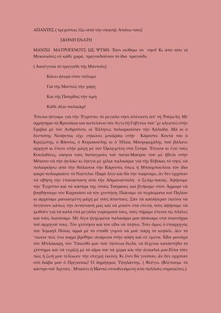 ΑΠΑΝΤΕΣ ( τρέχοντας ἔξω ἀπὸ τὴν σκηνή): Ἀπάνω τους!
ΣΚΗΝΗ ΕΝΑΤΗ
ΜΑΝΤΩ ΜΑΥΡΟΓΕΝΟΥΣ ΩΣ ΨΥΧΗ: Ἔτσι σώθηκε τὸ νησί! Κι ἀπὸ τότε οἱ
Μυκονιάτες σὲ κάθε χαρά, τραγουδοῦσαν τὸ ἴδιο τραγοῦδι.
( Ἀκούγεται τὸ τραγούδι τῆς Μαντοῦς)
Κάνει φτερὰ στὸν πόλεμο
Γιὰ τῆς Μαντῶς τὴν χάρη
Καὶ τῆς Πατρίδος τὴν τιμὴ
Κάθε ἄξιο παλικάρι!
Ἔπειτα φύγαμε γιὰ τὴν Ἔγριππο, τὸ μεγάλο νησὶ ἀπέναντι ἀπ’ τὴ Ῥούμελη. Μὲ
ὁρμητήριο τὰ Βρυσάκια καὶ καπετάνιο τὸν Ἀγγελῆ Γοβγίνα πού ’χε κλειστεῖ στὴν
Γραβιὰ μὲ τὸν Ἀνδροῦτσο, οἱ Ἕλληνες πολιορκοῦσαν τὴν Χαλκίδα. Μὰ κι ὁ
δεσπότης Νεόφυτος εἶχε σηκώσει μπαϊράκι στὴν

Κάρυστο. Κοντά του ὁ

Κριεζώτης, ὁ Βάσσος, ὁ Κυριακούλης κι ὁ Ἡλίας Μαυρομιχάλης ποὺ βάλανε
ἀρχηγό κι ἔπεσε στὴν μάχη μὲ τὸν Ὀμέρ-μπεη στὰ Στύρα. Ἔπεισα κι ἐγὼ τοὺς
Κυκλαδίτες, νίκησα τοὺς δισταγμοὺς τοῦ παπα-Μαύρου ποὺ μὲ ἤθελε στὴν
Μύκονο νὰ τὴν φυλάω κι ἔφυγα μὲ χίλια παλικάρια γιὰ τῆς Εὔβοιας τὸ νησί, νὰ
πολιορκήσω ἀπὸ τὴν θάλασσα τὴν Κάρυστο, ὅπως ἡ Μπουμπουλίνα τὸν ἴδιο
καιρό πολιορκοῦσε τὸ Ναύπλιο. Παρὰ λίγο καὶ θὰ τὴν παίρναμε, ἂν δὲν ἐρχόταν
νὰ σβήσῃ τὴν ἐπανάσταση ἀπὸ τὴν Ἀδριανούπολη ὁ Σελίμ-πασάς. Ἀφήσαμε
τὴν Ἔγριππο καὶ τὰ κάστρα της στοὺς Τοὺρκους καὶ βγήκαμε στὸν Ἁρμυρό νὰ
βοηθήσουμε τὸν Καρατάσο νὰ τὸν χτυπήσῃ. Πιάσαμε τὰ περάσματα τοῦ Πηλίου
κι ἀρχίσαμε μανιασμένη μάχη μὲ τοὺς ἄπιστους. Σὰν τὰ κατάφεραν ἐκεῖνοι νὰ
λυγίσουν κάπως τὴν ἀντίστασή μας καὶ νὰ μποῦν στὰ στενά, τοὺς ἀφήσαμε νὰ
χωθοῦν γιὰ τὰ καλά στὰ μεγάλα γυρίσματά τους, τοὺς πήραμε ἔπειτα τὶς πλάτες
καὶ τοὺς λιανίσαμε. Μὲ λίγα ψυχωμένα παλικάρια μου φτάσαμε στὰ τσαντήρια
τοῦ άρχηγοῦ τους. Τὸν χτύπησα καὶ τὸν εἶδα νὰ πέφτει. Τότε ὅμως ὁ ὑπαρχηγὸς
του Ἰσμαὴλ Πότας ὁρμᾶ μὲ τὸ σπαθὶ γυμνὸ νὰ μοῦ πάρῃ τὸ κεφάλι. Δὲν τὸ
’νιωσα πῶς ἕνα κορμί βρέθηκε ἀνάμεσα στὴν κόψη καὶ σὲ ἐμένα. Εἶδα μονάχα
τὸν Μπλάκαρη, τὸν Ὑάκινθό μου ποὺ πίστευα δειλό, νὰ δέχεται κατάστηθα τὸ
χτύπημα καὶ νὰ γεμίζῃ μὲ τὸ αἷμα του τὰ χέρια κὰι τὴν ἀγκαλιά μου.Εἶπα τότε
πὼς ἡ ζωή μου τέλειωσε τὴν στιγμή ἐκείνη. Κι ἔτσι θὰ γινόταν, ἂν δὲν ἐρχόταν
στὸ διάβα μου ὁ Πρίγκιπας! Ὁ Δημήτριος Ὑψηλάντης. ( Φεύγει. (Βλέπουμε τὸ
κάστρο τοῦ Ἄργους . Μπαίνει ἡ Μαντῶ συνοδευόμενη ἀπὸ πολλοὺς στρατιῶτες.)

 
