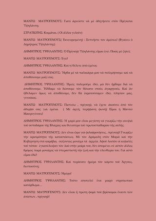 ΜΑΝΤΩ

ΜΑΥΡΟΓΕΝΟΥΣ: Γιατὶ ἀρνεῖστε νὰ μὲ ὁδηγήσετε στὸν Πρίγκιπα

Ὑψηλάντη;
ΣΤΡΑΤΙΩΤΗΣ: Κοιμᾶται. ( Οἱ ἄλλοι γελοῦν)
ΜΑΝΤΩ ΜΑΥΡΟΓΕΝΟΥΣ( Ἐκνευρισμένη) : Ξυπνῆστε τον ἀμέσως! (Βγαίνει ὁ
Δημήτριος Ὑψηλάντης)
ΔΗΜΗΤΡΙΟΣ ΥΨΗΛΑΝΤΗΣ: Ὁ Πρίγκηψ Ὑψηλάντης εἶμαι ἐγώ. Ποιὸς μὲ ζητεῖ;
ΜΑΝΤΩ ΜΑΥΡΟΓΕΝΟΥΣ: Ἐγὼ!
ΔΗΜΗΤΡΙΟΣ ΥΨΗΛΑΝΤΗΣ: Καὶ τί θέλετε ἀπὸ ἐμένα;
ΜΑΝΤΩ ΜΑΥΡΟΓΕΝΟΥΣ: Ἦρθα μὲ τὰ παλικάρια μου νὰ πολεμήσουμε καὶ νὰ
ἀποθάνουμε μαζί σας.
ΔΗΜΗΤΡΙΟΣ ΥΨΗΛΑΝΤΗΣ: Ἡμεῖς πολεμοῦμε ἐδῶ, μὰ δὲν ἤρθαμε διὰ νὰ
ἀποθάνουμε. Ἦλθαμε νὰ δώσουμε τὸν θάνατο στοὺς ἀγαρηνούς. Καὶ ἂν
ἠθέλαμεν ὅμως νὰ ἀποθάνομε, δὲν θὰ ἐκρατούσαμεν ἐδῶ, πλησίον μας,
γυναίκας.
ΜΑΝΤΩ

ΜΑΥΡΟΓΕΝΟΥΣ: Πιστεύω , πρίγκηψ, νὰ ἔχετε ἀκούσει ἀπὸ τὸν

ἀδερφό σας γιὰ ἐμένα.

( Μὲ ἀργή, περήφανη φωνή) Εἷμαι ἡ Μαντῶ

Μαυρογένους!
ΔΗΜΗΤΡΙΟΣ ΥΨΗΛΑΝΤΗΣ: Ἡ χαρά μου εἶναι μεγίστη νὰ γνωρίζω τὴν ανεψιὰ
τοῦ ὀσποδάρου τῆς Βλαχίας και θυγατέρα τοῦ πρωτοσπαθαρίου τῆς αὐλῆς.
ΜΑΝΤΩ ΜΑΥΡΟΓΕΝΟΥΣ: Δὲν εἶναι ὥρα γιὰ φιλοφρονήσεις , πρίγκηψ! Γνωρίζω
τὴν κρισιμότητα τῆς καταστάσεως. Μὲ τὸν Δράμαλη στὸν Μοριᾶ καὶ τὴν
Κυβέρνηση στὰ καράβια, σώζοντας μονάχα τὰ ἀρχεῖα. Ἀφοῦ λοιπὸν οἱ κεφαλές
τοῦ τόπου ἐγκατέλειψαν τὸν λαὸ στὴν μοίρα του, δὲν ἀπομένει σὲ αὐτὸν ἄλλος
δρόμος παρὰ μονάχος νὰ ὑπερασπιστῇ τὴν ζωὴ καὶ τὴν ἐλευθερία του. Γιὰ αὐτὸ
εἶμαι ἐδῶ!
ΔΗΜΗΤΡΙΟΣ ΥΨΗΛΑΝΤΗΣ: Καὶ περάσατε ἡμέρα τὸν κάμπο τοῦ Ἄργους,
δεσποσύνη;
ΜΑΝΤΩ ΜΑΥΡΟΓΕΝΟΥΣ: Ἡμέρα!
ΔΗΜΗΤΡΙΟΣ

ΥΨΗΛΑΝΤΗΣ:

Τοῦτο

ἀποτελεῖ

ἕνα

μικρὸ

στρατιωτικὸ

κατόρθωμα…
ΜΑΝΤΩ ΜΑΥΡΟΓΕΝΟΥΣ: Δὲν εἶναι ἡ πρώτη φορὰ ποὺ βρίσκομαι ἔναντι τῶν
ἀπίστων , πρίγκηψ!

 