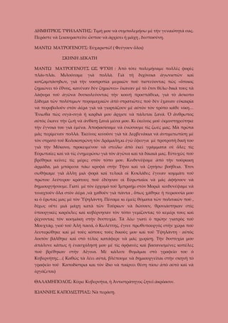 ΔΗΜΗΤΡΙΟΣ ΥΨΗΛΑΝΤΗΣ: Τιμή μου νὰ συμπολεμήσω μὲ τὴν γεναιότητά σας.
Περάστε νὰ ξεκουραστεῖτε ὥσπου νὰ ἀρχίσει ἡ μάχη , δεσποσύνη.
ΜΑΝΤΩ ΜΑΥΡΟΓΕΝΟΥΣ: Εὐχαριστῶ! ( Φεύγουν ὅλοι)
ΣΚΗΝΗ ΔΕΚΑΤΗ
ΜΑΝΤΩ ΜΑΥΡΟΓΕΝΟΥΣ ΩΣ ΨΥΧΗ : Ἀπὸ τότε πολεμήσαμε πολλὲς φορὲς
πλάι-πλάι.

Μιλούσαμε

γιὰ

πολλά.

Γιὰ

τὴ

διχόνοια

ἀγωνιστῶν

καὶ

κοτζαμπάσηδων, γιὰ τὴν νοοτροπία μερικῶν ποὺ πιστεύοντας πὼς «ὅποιος
ζημιώνει τὸ ἔθνος, κανέναν δὲν ζημιώνει» ἔκαναν μὲ τὸ ἔτσι θέλω δικά τους τὰ
λάφυρα τοῦ ἀγῶνα δυσκολεύοντας τὴν κοινή προσπάθεια, γιὰ τὸ ἄσκοπο
ξόδεμα τῶν πολύτιμων πυρομαχικῶν ἀπὸ στρατιῶτες ποὺ δὲν ἔχαναν εὐκαιρία
νὰ πυροβολοῦν στὸν ἀέρα γιὰ νὰ γιορτάζουν μὲ αὐτὸν τὸν τρόπο κάθε νίκη…
Ἔνιωθα πὼς σιγὰ-σιγὰ ἡ καρδιά μου ἄρχισε νὰ πάλεται ξανά. Ὁ ἄνθρωπος
αὐτὸς ἔκανε τὴν ζωὴ νὰ ἀνθίσῃ ξανά μέσα μου. Κι ἐκεῖνος μοῦ ἐκμυστηρεύτηκε
τὴν ἔγνοια του γιὰ ἐμένα. Ἀποφασίσαμε νὰ ἐνώσουμε τὶς ζωές μας. Μὰ πρῶτα
μᾶς περίμεναν πολλά. Ἐκεῖνος κινοῦσε γιὰ τὰ Δερβενάκια νὰ ἀντιμετωπίσῃ μὲ
τὸν στρατὸ τοῦ Κολοκοτρώνη τὸν Δράμαλη,κι ἐγὼ ἔφευγα μὲ προτροπὴ δική του
γιὰ τὴν Μύκονο, προκειμένου νὰ στείλω ἀπὸ ἐκεῖ γράμματα σὲ ὅλες τὶς
Εὐρωπαῖες καὶ νὰ τὶς ἐνημερώσω γιὰ τὸν ἀγῶνα καὶ τὰ δίκαιά μας. Εὐτυχῶς ποὺ
βρέθηκα κεῖνες τὶς μέρες στὸν τόπο μου. Κινδυνέψαμε ἀπὸ τὴν τούρκικη
ἁρμάδα, μὰ μπόρεσα πάω κρυφά στὴν Τῆνο καὶ νὰ ζητήσω βοήθεια. Ἔτσι
σωθήκαμε γιὰ ἄλλη μιὰ φορὰ καὶ τελικὰ οἱ Κυκλάδες ἔγιναν κομμάτι τοῦ
πρώτου λεύτερου κράτους ποὺ ἐδέησαν οἱ Εὐρωπαῖοι νὰ μᾶς ἀφήσουν νὰ
δημιουργήσουμε. Γιατὶ μὲ τὸν ἐρχομὸ τοῦ Ἰμπραήμ στὸν Μοριᾶ κινδυνέψαμε νὰ
τιναχτοῦν ὅλα στὸν ἀέρα ,νὰ χαθοῦν γιὰ πάντα , ὅπως χάθηκε ἡ περιουσία μου
κι ὁ ἔρωτας μας μὲ τὸν Ὑψηλάντη. Πέσαμε κι ἐμεῖς θύματα τῶν πολιτικῶν ποὺ ,
δίχως οὔτε μιὰ μάχη κατὰ τῶν Τούρκων νὰ δώσουν, θρονιάστηκαν στὶς
ὑπουργικὲς καρέκλες καὶ κυβέρνησαν τὸν τόπο γεμίζοντας τὸ κεμέρι τους καὶ
ῥίχνοντας τὸν κοσμάκη στὴν δυστυχία. Τὰ λέω γιατὶ ὁ πρώην γιατρὸς τοῦ
Μουχτάρ, γιοῦ τοῦ Ἀλή πασά, ὁ Κωλέττης, ἔγινε πρωθυπουργὸς στὴν χώρα ποὺ
λευτερώθηκε καὶ μὲ τοὺς κόπους τοὺς δικοὺς μου καὶ τοῦ Ὑψηλάντη · αὐτὸς
λοιπὸν βάλθηκε καὶ στὸ τέλος κατάφερε νὰ μᾶς χωρίσῃ. Τὴν δυστυχία μου
ἀπάλυνε κάπως ἡ ἐνασχόλησή μου μὲ τὶς ὀρφανὲς καὶ βασανισμένες κοπέλες
ποὺ βρέθηκαν στὴν Αἴγινα. Μὲ κάλεσε θυμᾶμαι στὸ γραφεῖο του ὁ
Κυβερνήτης…( Καθῶς τὰ λέει αὐτά, βλέπουμε νὰ δημιουργεῖται στὴν σκηνὴ τὸ
γραφεῖο τοῦ Καποδίστρια και τὸν ἴδιο νὰ παίρνει θέση πίσω ἀπὸ αὐτὸ καὶ νὰ
ἐργάζεται)
ΘΑΛΑΜΗΠΟΛΟΣ: Κύριε Κυβερνήτα, ἡ Ἀντιστράτηγος ζητεῖ ἀκρόασιν.
ΙΩΑΝΝΗΣ ΚΑΠΟΔΙΣΤΡΙΑΣ: Νὰ περάσῃ.

 