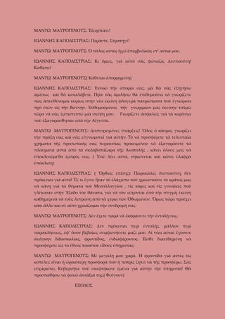 ΜΑΝΤΩ ΜΑΥΡΟΓΕΝΟΥΣ: Ἐξοχότατε!
ΙΩΑΝΝΗΣ ΚΑΠΟΔΙΣΤΡΙΑΣ: Περᾶστε, Στρατηγέ!
ΜΑΝΤΩ ΜΑΥΡΟΓΕΝΟΥΣ: Ὁ τίτλος αὐτὸς ἡχεῖ ὑπερβολικὸς στ’ αὐτιά μου.
ΙΩΑΝΝΗΣ ΚΑΠΟΔΙΣΤΡΙΑΣ: Κι ὅμως, γιὰ αὐτὸ σᾶς φώναξα, Δεσποσύνη!
Καθίστε!
ΜΑΝΤΩ ΜΑΥΡΟΓΕΝΟΥΣ( Κάθεται ἀπορρημένη)
ΙΩΑΝΝΗΣ ΚΑΠΟΔΙΣΤΡΙΑΣ: Ἐννοῶ τὴν ἀπορία σας, μὰ θὰ σᾶς ἐξηγήσω
ἀμέσως καὶ θὰ καταλάβετε. Πρὶν σᾶς ὁμιλήσω θὰ ἐπιθυμοῦσα νὰ γνωρίζετε
πὼς ἀπευθύνομαι κυρίως στὴν νέα ἐκείνη φλογερὰ πατριώτισσα ποὺ ἐγνώρισα
πρὸ ἐτῶν εὶς τὴν Βιέννην. Ἐνθυμούμενος τὴν γνωριμίαν μας ἐκείνην τολμῶ
τώρα νὰ σᾶς ἐμπιστευτῶ μία σκέψη μου.

Γνωρίζετε ἀσφαλῶς γιὰ τὰ κορίτσια

ποὺ ἐξαγοράσθησαν ἀπὸ τὴν Αἴγυπτο.
ΜΑΝΤΩ ΜΑΥΡΟΓΕΝΟΥΣ: Δυστυχισμένες ὑπάρξεις! Ὅλος ὁ κόσμος γνωρίζει
τὴν πράξη σας καὶ σᾶς εὐγνωμονεῖ γιὰ αὐτὴν. Τὸ νὰ προσφέρετε τὰ τελευταῖα
χρήματα τῆς προσωπικῆς σας περιουσίας προκειμένου νὰ ἐξαγοράσετε τὰ
πλάσματα αὐτὰ ἀπὸ τὰ σκλαβοπάζαρα τῆς Ἀνατολῆς , κάνει ὅλους μας νὰ
ὑποκλινώμεθα ἐμπρός σας. ( Ἐνῶ λέει αὐτὰ, σηκώνεται καὶ κάνει ἐλαφρὰ
ὑπόκλιση)
ΙΩΑΝΝΗΣ ΚΑΠΟΔΙΣΤΡΙΑΣ: ( Ὄρθιος ἐπίσης): Παρακαλῶ, δεσποσύνη, δὲν
πρόκειται γιὰ αὐτό! Ὅ, τι ἔγινε ἦταν τὸ ἐλάχιστο ποὺ χρεωστοῦσε τὸ κράτος μας
νὰ κάνῃ γιὰ τὰ θύματα τοῦ Μεσολλογγίου , τὶς κόρες καὶ τὶς γυναῖκες ποὺ
γλίτωσαν στὴν Ἔξοδο τὸν θάνατο, γιὰ νὰ τὸν εὐχονται ἀπὸ τὴν στιγμὴ ἐκείνη
καθημερινὰ νὰ τοὺς λυτρώσῃ ἀπὸ τὰ χέρια τῶν Ὀθωμανῶν. Ὅμως τώρα προέχει
κάτι ἄλλο καὶ σὲ αὐτὸ χρειάζομαι τὴν συνδρομή σας.
ΜΑΝΤΩ ΜΑΥΡΟΓΕΝΟΥΣ: Δὲν ἔχετε παρὰ νὰ ἐκφράσετε τὴν ἐντολή σας.
ΙΩΑΝΝΗΣ ΚΑΠΟΔΙΣΤΡΙΑΣ: Δὲν πρόκειται περὶ ἐντολῆς, μᾶλλον περὶ
παρακλήσεως, ἐφ’ ὅσον βεβαίως συμφωνήσετε μαζί μου. Αἱ νέαι αὐταὶ ἔχουσιν
ἀνάγκην διδασκαλίας, φροντίδος, ἐνδιαφέροντος. Εἶσθε διατεθημένη νὰ
προσφέρετε εἰς τὸ ἔθνος τοιούτου εἴδους ὑπηρεσίας;
ΜΑΝΤΩ ΜΑΥΡΟΓΕΝΟΥΣ: Μὲ μεγάλη μου χαρά. Ἡ φροντίδα γιὰ αὐτὲς τὶς
κοπέλες εἶναι ἡ ὥραιότερη προσφορὰ ποὺ ἡ πατρὶς ζητεῖ νὰ τῆς προσφέρω. Σᾶς
εὐχαριστῶ, Κυβερνῆτα ποὺ σκεφτήκατε ἐμένα γιὰ αὐτὴν τὴν ὑπηρεσία! Θὰ
προσπαθήσω νὰ φανῶ ἀντάξιά της.( Φεύγουν)
ΕΞΟΔΟΣ

 