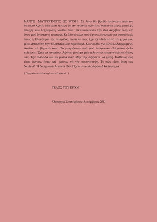 ΜΑΝΤΩ ΜΑΥΡΟΓΕΝΟΥΣ ΩΣ ΨΥΧΗ : Σὲ λίγο θὰ βρεθῶ ἀπέναντι ἀπὸ τὸν
Μεγάλο Κριτὴ. Μὰ εἶμαι ἥσυχη. Κι ἂν πέθανα πρὶν ἂπὸ σαράντα μέρες μονάχη,
φτωχή καὶ ξεχασμένη, νιώθω πὼς θὰ ξαναζοῦσα τὴν ἴδια ἀκριβῶς ζωὴ, ἐφ’
ὅσον μοῦ δινόταν ἡ εὐκαιρία. Κι ὅλο τὸ αἷμα ποὺ ἔχυσα ,ἔστω και γιὰ σκοπὸ ἱερὸ,
ὅπως ἡ Ἐλευθερία τῆς πατρίδος, πιστεύω πὼς ἔχει ξεπλυθεῖ ἀπὸ τὰ χέρια μου
μέσα ἀπὸ αὐτὴ τὴν τελευταία μου προσφορά. Καὶ νιώθω για αὐτὸ ξαλαφρωμένη.
Ἀκοῦτε τά βήματά τους; Τὸ μνημόσυνο ποὺ μοῦ ἐτοίμασαν ἐλάχιστοι φίλοι
τελείωσε. Ὥρα νὰ πηγαίνω. Ἀφήνω μονάχα μιὰ τελευταία παραγγελία σὲ ὅλους
σας. Τὴν Ἑλλάδα καὶ τὰ μάτια σας! Μὴν τὴν ἀφήσετε νὰ χαθῇ. Καθένας σας
εἶναι ἰκανὸς, ἔστω καὶ

μόνος, νὰ τὴν προστατέψῃ. Τὸ πῶς εἶναι δικὴ σας

δουλειά! Ἣ δική μου τελειώνει ἐδῶ. Πρέπει νὰ σᾶς ἀφήσω! Καλυνύχτα.
( Πηγαίνει στὸ κερὶ καὶ τὸ φυσᾶ. )

ΤΕΛΟΣ ΤΟΥ ΕΡΓΟΥ

Ὄναρχος Σεπτέμβριος-Δεκέμβριος 2013

 