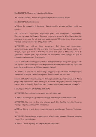 ΕΜ. ΠΑΠΠΑΣ: Ὁ καπετάν -Ἀντώνης Βισβίζης;
ΑΝΤΩΝΗΣ: Ὁ ἴδιος , κι ἀπὸ δῶ ἡ γυναῖκα μου, καπετάνισσα Δόμνα.
ΕΜ. ΠΑΠΠΑΣ: Καπετάνισσα;
ΔΟΜΝΑ: Τὰ παραλέει ὁ Ἀντώνης. Ἔκανα ἁπλῶς κάποια ταξίδια

μαζί του

κύριε…
ΕΜ. ΠΑΠΠΑΣ: Συγγνώμην, παράλειψίς μου,

δὲν συστήθηκα.

Ἐμμανουὴλ

Παππᾶς, ἔμπορος ἐκ Σερρῶν. Ἔφτασα στὴν Αἶνο ἂπὸ τὸν Ἄθω. Καπετάνιε, θὰ
σᾶς ἤμην ὑπόχρεος ἂν μὲ παίρνατε μαζί σας εἰς Ὀδησσόν, ὅπου ἐπιχειρήσεις
σοβαραὶ μὲ περιμένουν. Θὰ πληρωθεῖτε καλά.
ΑΝΤΩΝΗΣ:

Δὲν

τίθεται

θέμα

χρημάτων.

Ἐφ’

ὅσον

μοῦ

ἐμπνεύσατε

ἐμπιστοσύνη, μὲ χαρὰ θὰ σᾶς ὁδηγήσω στὸν προορισμό σας. Κι ἀπ’ αὐτὴν τὴν
στιγμή, εἶμαι γιὰ σένα ὁ Ἀντώνης κι εἶσαι γιὰ μένα ὁ Μανώλης. Κι ὅ, τι
χρειαστεῖς, ἀδερφέ μου, μὴν διστάσῃς νὰ τὸ ζητήσῃς. (Τοῦ σφίγγει τὸ χέρι κι
ἔπειτα ἀγκαλιάζονται).( Ἀποχωροῦν)
ΓΙΑΓΙΑ ΔΟΜΝΑ: Ἕνα κομμάτι μάλαμα στάθηκε τοῦτος ὁ ἄνθρωπος γιὰ μᾶς καὶ
τὸν ἀγῶνα. Καὶ οἱ ἀδυναμίες τῶν Κυβερνητῶν τὸν ὀδήγησαν πρὶν τῆς ὥρας του
στὸν Θάνατο. Κι αὐτὸν κι ἄλλους πολλοὺς ἀκόμα!
ΑΓΓΕΛΙΝΑ: Τί μοῦ τὰ λές, δὲν τὰ ξέρω θαρρεῖς; Τὰ χάλια τῶν Κυβερνητῶν μᾶς
γδάραν τὸ πετσί μας. Ἄλλαξε κουβέντα. Γιὰ τὸ καράβι σας πές μου.
ΓΙΑΓΙΑ ΔΟΜΝΑ: Τέτοιο πλεούμενο δὲν εἶχα ματαδεῖ. Σὰν ἔφτασε, ὅλη ἡ Αἶνος
βγῆκε στὴ Δρακοντίνα νὰ τὸ ὑποδεχτεῖ. Βελοῦδα, καθρέφτες, πίνακες, ἀσημένιες
κοῦπες, ὅλα πολυτελῆ. Ἐγὼ ὅμως κάτι ἔνιωθα στὴν ἀτμόσφαιρα ποὺ μὲ φόβιζε.
( Ἐσωτερικὸ πλοίου. ΑΝΤΩΝΗΣ, ΔΟΜΝΑ)
ΑΝΤΩΝΗΣ: Πῶς σοῦ φαίνεται , κυρά μου , τὸ πλοῖο μας;
ΔΟΜΝΑ: Δὲν ἤξερα πὼς μπορεῖ νὰ ὑπάρχῃ στὸν κόσμο τέτοια πολυτέλεια.
ΑΝΤΩΝΗΣ: Καὶ ποῦ νὰ δῇς τὴν κάμαρά μας! Σὰν βρεθῇς έκεῖ, θὰ θελήσῃς
σίγουρα νὰ μεγαλώσουμε τὴν οἰκογένεια.
ΔΟΜΝΑ: Ξέρεις τί μοῦ ἄρεσε περισσότερο στὸ καράβι μας, Ἀντώνη; Τὸ ὄνομά
του.
ΑΝΤΩΝΗΣ: Τέτοιο ὄνομα χρειάζεται σ’ αὐτοὺς τοὺς καιρούς. Μακάρι νὰ φέρῃ
γούρι σ’ὅ, τι σχεδιάζουμε.
ΔΟΜΝΑ: Σὰν τί ,δηλαδή; Μὲ τρομάζουν τὰ λόγια σου.

 