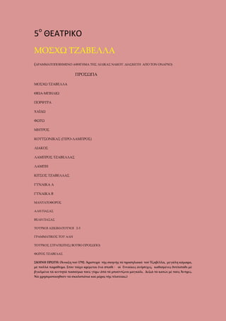 5ο ΘΕΑΤΡΙΚΟ
ΜΟΣΧΩ ΤΖΑΒΕΛΛΑ
(ΔΡΑΜΜΑΤΟΠΟΙΗΜΕΝΟ ΑΦΗΓΗΜΑ ΤΗΣ ΛΙΛΙΚΑΣ ΝΑΚΟΥ. ΔΙΑΣΚΕΥΗ

ΑΠΟ ΤΟΝ ΟΝΑΡΧΟ)

ΠΡΟΣΩΠΑ
ΜΟΣΧΩ ΤΖΑΒΕΛΛΑ
ΘΕΙΑ-ΜΠΗΛΙΩ
ΠΟΡΦΥΡΑ
ΧΑΪΔΩ
ΦΩΤΩ
ΜΗΤΡΟΣ
ΚΟΥΤΣΟΝΙΚΑΣ (ΓΕΡΟ-ΛΑΜΠΡΟΣ)
ΛΙΑΚΟΣ
ΛΑΜΠΡΟΣ ΤΖΑΒΕΛΛΑΣ
ΛΑΜΠΗ
ΚΙΤΣΟΣ ΤΖΑΒΕΛΛΑΣ
ΓΥΝΑΙΚΑ Α
ΓΥΝΑΙΚΑ Β
ΜΑΝΤΑΤΟΦΟΡΟΣ
ΑΛΗ ΠΑΣΑΣ
ΒΕΛΗ ΠΑΣΑΣ
ΤΟΥΡΚΟΙ ΑΞΙΩΜΑΤΟΥΧΟΙ 2-3
ΓΡΑΜΜΑΤΙΚΟΣ ΤΟΥ ΑΛΗ
ΤΟΥΡΚΟΣ ΣΤΡΑΤΙΩΤΗΣ( ΒΟΥΒΟ ΠΡΟΣΩΠΟ)
ΦΩΤΟΣ ΤΖΑΒΕΛΑΣ
ΣΚΗΝΗ ΠΡΩΤΗ: (Ἄνοιξη τοῦ 1792. Άριστερὰ τῆς σκηνῆς τὸ προσηλιακὸ τοῦ Τζαβέλλα, μεγάλη κάμαρα,
μὲ πολλά παράθυρα. Στὸν τοῖχο κρέμεται ἕνα σπαθί · οἱ Γυναῖκες άνήσυχες, καθισμένες διπλοπόδι μὲ
βγαλμένα τὰ κεντητὰ πασούμια τους γύρω ἀπὸ τὸ μπούντζινο μαγκάλι. Δεξιὰ τὸ κατώι μὲ τοὺς Ἄντρες.
Νὰ χρησιμοποιηθοῦν τὰ σκαλοπάτια καὶ μέρος τῆς πλατείας.)

 