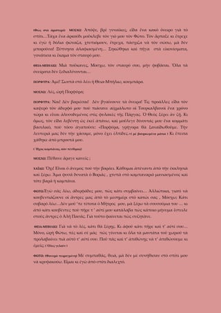 (Φῶς στὰ ἀριστερὰ)

ΜΟΣΧΩ:

Ἀπόψε, βρὲ γυναῖκες, εἶδα ἕνα κακὸ ὄνειρο γιὰ τὸ

σπίτι…Τάχα ἔνα ἀρκούδι μοὔκλεβε τὸν γιὸ μου τὸν Φῶτο. Τὸν ἅρπαξε κι ἔτρεχε
κι ἐγὼ ἡ δόλια φώναζα, χτυπιόμουν, ἔτρεχα, πάσχιζα νὰ τὸν σώσω, μὰ δὲν
μποροῦσα! Ξύπνησα ἀλαφιασμένη… Σηκώθηκα καὶ πῆγα

στὰ εἰκονίσματα,

γονάτισα κι ἔκαμα τὸν σταυρό μου.
ΘΕΙΑ-ΜΠΗΛΙΩ:

Μιὰ ποὔκανες, Μοσχω, τὸν σταυρό σου, μὴν φοβᾶσαι. Ὅλα τὰ

ὀνείρατα δὲν ξεδιαλύνονται…
ΠΟΡΦΥΡΑ:
ΜΟΣΧΩ:

Ἀμέ! Σωστὰ στὸ λέει ἡ Θεια-Μπήλιω, κουμπάρα.

Λές, ὠρὴ Πορφύρα;

ΠΟΡΦΥΡΑ:

Ναι! Δὲν βαριέσαι! Δὲν βγαίνουνε τὰ ὄνειρα! Τὶς προάλλες εἶδα τὸν

καψερὸ τὸν ἀδερφό μου ποὺ πιάσανε αἰχμάλωτο οἱ Τουρκαλβανοὶ ἕνα χρόνο
τώρα κι εἶναι ἀλυσοδεμένος στὶς φυλακὲς τῆς Πάργας. Ὁ Θεὸς ξέρει ὰν ζῇ. Κι
ὅμως, τὸν εἶδα λεβέντη ὡς ἐκεῖ ἀπάνω, καὶ μοὔλεγε δίνοντάς μου ἕνα κομμάτι
βασιλικό, ποὺ τόσο ἀγαποῦσε: «Πορφύρα, γρήγορα θὰ ξαναϊδωθοῦμε. Τὴν
λευτεριά μας δὲν τὴν χάσαμε, μόνο ἔχει ἐλπίδες.»( μὲ βουρκωμένα μάτια ) Κι ἔπειτα
χάθηκε ἀπὸ μπροστά μου.
( Ἦχος καμπάνας, σὰν πένθιμος)
ΜΟΣΧΩ:
ΧΑΪΔΩ:

Πέθανε ἄραγε κανεῖς ;

Ὄχι! Εἶναι ὁ ἄνεμος ποὺ τὴν βαράει. Κάθομαι ἀπὲναντι ἀπὸ τὴν ἐκκλησιὰ

καὶ ξέρω. Ἅμα φυσᾶ δυνατὰ ὁ Βοριᾶς , χτυπᾶ στὸ καμπαναριὸ μανιασμένος καὶ
τότε βαρᾶ ἡ καμπάνα.
ΦΩΤΩ:Ἐγὼ

σᾶς λέω, ἀδερφάδες μου, πὼς κάτι συμβαίνει… Ἀλλιώτικα, γιατὶ νὰ

κουβεντιάζουνε οἱ ἄντρες μας ἀπὸ τὸ μεσημέρι στὸ κατώι σας , Μόσχω; Κάτι
σοβαρό λέω…Δὲν μοῦ ’πε τίποτα ὁ Μῆτρος μου, μὰ ξέρω τὰ σουσούμια του … κι
ἀπὸ κάτι κουβέντες ποὺ πῆρε τ ’ αὐτί μου κατάλαβα πὼς κάποιο μήνυμα ἔστειλε
στοὺς ἄντρες ὁ Ἀλῆ Πασᾶς. Γιὰ τοῦτο φαίνεται πὼς συζητᾶνε.
ΘΕΙΑ-ΜΠΗΛΙΩ:

Γιὰ νὰ τὸ λές, κάτι θὰ ξέρῃς. Κι ἀφοῦ κάτι πῆρε καὶ τ’ αὐτί σου…

Μόνο, ὠρὴ Φώτω, πὲς καὶ σὲ μᾶς πῶς γίνεται κι ὅλα τὰ μαντάτα τοῦ χωριοῦ τὰ
προλαβαίνει πιὰ αὐτὸ τ’ αὐτί σου. Ποῦ πᾶς καὶ τ’ ἀπιθώνῃς νὰ τ’ ἀπιθώσουμε κι
ἐμεῖς; ( Ὅλες γελοῦν )
ΦΩΤΩ: (Φανερὰ πειραγμένη)

Μὲ συμπαθᾶς, θειά, μὰ δὲν μὲ συνήθισαν στὸ σπίτι μου

νὰ κρυφακούω. Εἶμαι κι ἐγὼ ἀπὸ σπίτι διαλεχτό.

 