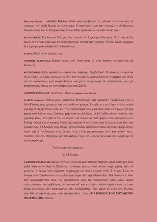 ΜΗΤΡΟΣ:

(Φῶς στὰ δεξιά.)

Κάποιο δόλο μᾶς κρύβουνε τὰ γλυκὰ τὰ λόγια καὶ τὸ

γράμμα τοῦ Ἀλῆ Πασᾶ, καπεταναῖοι. Ὁ πατέρας μου τὸν γνώριζε τί ἄνθρωπος
δολοπλόκος καὶ τί διπρόσωπος εἶναι. Μὴν ἐμπιστεύεστε στὸ τί σᾶς λέει.
ΚΟΥΤΣΟΝΙΚΑΣ:

Παιδί μου Μῆτρο, τὸν πασᾶ τὸν ξέρουμε ὅλοι μας. Ἀπ’ τὴν ἄλλη

ὅμως δὲν εἶναι φρόνιμο νὰ ἀψηφήσουμε τούτη τὴν γραφή. Τέτοιο καλὸ γράμμα
δὲν ἔχουμε ματαλάβει ἀπ’ ἐλόγου του.
ΛΙΑΚΟΣ:

Ἐγὼ πάλι νομίζω ὅτι…

ΛΑΜΠΡΟΣ ΤΖΑΒΕΛΛΑΣ:

Κάτσε κάτω, σύ. Ἀπὸ πότε οἱ νέοι ἔχουνε γνώμη γιὰ νὰ

δώσουνε;
ΚΟΥΤΣΟΝΙΚΑΣ:

Μὴν ἁρπάζεσαι καπετάν Λάμπρο Τζαβέλλα! Ὁ Λιάκος μπορεῖ να

εἶναι νέος, μὰ ξέρει γράμματα. Ἄσ’ τον νὰ μᾶς ξαναδιαβάσῃ τὸ γράμμα τοῦ Ἀλῆ,
νὰ τὸ ἀκούσουμε μιὰ φορὰ ἀκόμα καὶ μετὰ παίρνουμε τὶς ἀποφάσεις μας μὲ
ψηφοφορία, ὅπως τὸ συνηθᾶμε ἐδῶ στὸ Σούλι.
ΛΑΜΠΡΟΣ ΤΖΑΒΕΛΛΑΣ:
ΛΙΑΚΟΣ( διαβάζει)

Ἂς εἶναι… (δίνει τὸ γράμμα στὸν Λιάκο)

«Φίλοι μου, καπετὰν Μπότσαρη καὶ καπετὰν Τζαβέλλα ἐγὼ ὁ

Ἀλῆ Πασᾶς σᾶς χαιρετῶ καὶ σᾶς φιλῶ τὰ μάτια. Ἐπειδὴ κι ἐγὼ ξέρω πολλὰ καλὰ
γιὰ τὴν ἀνδραγαθίαν σας, καὶ τὴν παλικαριά σας, μοῦ φαίνεται νὰ ἔχω μεγάλην
χρεία τοῦ λόγου σας. Λοιπόν, μὴν κάνετε ἀλλέως , ἀλλ’ εὐθὺς ὅπου λάβετε τὴν
γραφήν μου, νὰ ἔρθετε νὰ μὲ εὕρετε νὰ πάγω νὰ πολεμήσω τοὺς ὀχθρούς μου.
Τούτη ἡ ὥρα καὶ ὁ καιρὸς ὅπου ἔχω χρείαν ἀπὸ λόγου σας καὶ μένει νὰ ἰδῶ τὴν
φιλίαν σας. Ὁ λουφές σας θέλει εἶναι διπλὸς ἀπὸ ὅσον δίδω εἰς τοὺς Ἀρβανίτας,
διατὶ καὶ ἠ παλικαριά σας ξεύρω πὼς εἶναι μεγαλυτέρα ἀπὸ τὴν ἐδική τους.
Λοιπὸν ἐγὼ δὲν πηγαίνω νὰ πολεμήσω, πρὶν νὰ ἔρθετε σεῖς καὶ σᾶς καρτερῶ τὸ
ὀγληγορότερο.
Ταῦτα καὶ σᾶς χαιρετῶ
Ἀλῆ Πασᾶς»
ΛΑΜΠΡΟΣ ΤΖΑΒΕΛΛΑΣ:

Μωρέ, αὐτὸς θέλει νὰ μᾶς στήσει παγίδα, φῶς φανερό! Σὰν

μιλᾶ ἔτσι στὸν λαὸ ἡ Ἐξουσία, σίγουρα μπαμπεσιὰ εἶναι στὴν μέση. Δὲν τὸ
χωνεύει ὁ Ἀλῆς πὼς εἴμαστε κυρίαρχοι σὲ τόσα χωριὰ στὴν Ἤπειρο. Πὼς τὸ
ὄνομα τῶν Σουλιωτῶν τὸ τιμᾶνε καὶ πέρα ἀπ’ τὴν Θεσσαλία. Μὰ πάνω ἀπ’ ὅλα
τοῦ κακοφαίνεται πὼς τὶς ἀποφάσεις μας τὶς παίρνουμε ὅλοι μαζί, ἀφοῦ
συζητήσουμε τὸ πρόβλημα, ὅποιο καὶ νά’ ναι κι ἔπειτα ἀφοῦ ψηφίσουμε , μὲ μιὰ
ψῆφο καθένας, εἴτε καπετάνιος εἴτε πολεμιστής. Τοῦ χαλᾶ τὸ κέφι σὰν βλέπει
πὼς δὲν εἶναι ἕνας μας ποὺ ἀποφασίζει , πὼς «ΤΟ ΚΟΙΝΟΝ ΤΩΝ ΣΟΥΛΙΩΤΩΝ
ΠΟΛΕΜΙΣΤΩΝ» ὁρίζει.

 