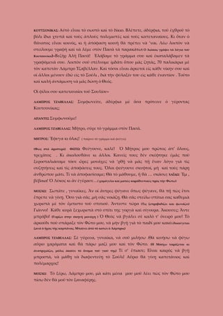 ΚΟΥΤΣΟΝΙΚΑΣ:

Αὐτὸ εἶναι τὸ σωστὸ καὶ τὸ δίκιο. Βλέπετε, ἀδέρφια, τοῦ ἐχθροῦ τὸ

βόλι ἴδια χτυπᾶ καὶ τοὺς ἁπλοὺς πολεμιστὲς καὶ τοὺς καπεταναίους. Κι ὅταν ὁ
θάνατος εἶναι κοινός, κι ἡ ἀπόφαση κοινὴ θὰ πρέπει νὰ ’ναι. Λέω λοιπὸν νὰ
στείλουμε γραφὴ καὶ νὰ λέμε στὸν Πασᾶ τὰ παρακάτω( Ο Λιάκος γράφει τὰ λόγια τοῦ
Κουτσονίκα)«Βεζὴρ

Ἀλῆ Πασᾶ! Ἐλάβαμε τὸ γράμμα σου καὶ ἐκαταλάβαμεν τὰ

γραφόμενά σου. Λοιπὸν σοῦ στέλνομε ἰμδάτι ὅπου μᾶς ζητᾶς, 70 παλικάρια μὲ
τὸν καπετὰν Λάμπρο Τζαβέλλαν. Καὶ τόσοι εἶναι ἀρκετοὶ εἰς κάθε νίκην σου καὶ
οἱ ἄλλοι μένουν ἐδῶ εὶς τὸ Σούλι , διὰ τὴν φύλαξίν του εὶς κάθε ἐναντίον . Τοῦτο
καὶ καλή ἀντάμωση νὰ μᾶς δώσῃ ὁ Θεός.
Οἱ φίλοι σου καπεταναῖοι τοῦ Σουλίου»
ΛΑΜΠΡΟΣ

ΤΖΑΒΕΛΛΑΣ:

Συμφωνεῖτε, ἀδέρφια μὲ ὅσα πρότεινε ὁ γέροντας

Κουτσονίκας;
ΑΠΑΝΤΕΣ Συμφωνοῦμε!
ΛΑΜΠΡΟΣ ΤΖΑΒΕΛΛΑΣ:
ΜΗΤΡΟΣ:

Μῆτρο, σῦρε τὸ γράμμα στὸν Πασᾶ.

Ἔφυγα κι ὅλας!

(Φῶς στὰ ἀριστερὰ)

τρεχᾶτος

ΦΩΤΩ:

( παίρνει τὸ γράμμα καὶ φεύγει)

Φεύγουνε, καλέ!

Ὁ Μῆτρος μου πρῶτος ἀπ’ ὅλους,

. Κι ἀκολουθᾶνε κι ἄλλοι. Κανεῖς τους δὲν σκέφτηκε ἐμᾶς ποὺ

ξεροσταλιάσαμε τόσε ὥρες μονάχες νὰ ’ρθῇ νὰ μᾶς πῇ ἕναν λόγο γιὰ τὶς
συζητήσεις καὶ τὶς ἀποφάσεις τους. Ὅλοι φεύγουνε σκυφτοί, μὴ καὶ τοὺς πάρῃ
ἀνθρώπου μάτι. Τί νὰ ἀποφασίσαμε; Θὰ τὸ μάθουμε, ἤ θὰ … σκάσω; ΧΑΪΔΩ: Ἔμ ,
βέβαια! Ὁ Λῦκος κι ἂν ἐγέρασε…( χαμόγελα καὶ ματιὲς κοροϊδευτικές πρὸς τὴν Φώτω)
ΜΟΣΧΩ:

Σωπᾶτε , γυναῖκες. Ἄν οἱ ἄντρες φύγανε ὅπως φύγανε, θὰ πῇ πὼς ἔτσι

ἔπρεπε νὰ γίνῃ. Ὅσο γιὰ σᾶς ,μὴ σᾶς νοιάζῃ. Θὰ σᾶς στείλω σπίτια σας καθεμιὰ
χωριστὰ μὲ τὸν ἔμπιστο τοῦ σπιτιοῦ. Ἄντεστε τώρα

(Τις ξεπροβοδίζει και φωνάζει)

Γιάννο! Κάθε κυρὰ ξεχωριστὰ στὸ σπίτι της γοργὰ καὶ σίγουρα. Ἄκουσες; Ἄντε
μπράβο!

(Γυρίζει στην σκηνή μονάχη )

Ὁ Θεὸς νὰ βγάλει σὲ καλὸ τ’ ὄνειρό μου! Τὸ

ἀρκούδι ποὺ σπάραξε τὸν Φῶτο μου, νὰ μὴν βγῇ γιὰ τὸ παιδί μου κακό.(Ἀκούγεται
ξανὰ ὁ ἦχος τῆς καμπάνας. Μπαίνει ἀπὸ τὸ κατώι ὁ Λάμπρος)
ΛΑΜΠΡΟΣ ΤΖΑΒΕΛΛΑΣ:

Σὲ γύρευα, γυναίκα, νὰ σοῦ μιλήσω .Θὰ κινήσω νὰ φύγω

αὔριο χαράματα καὶ θὰ πάρω μαζί μου καὶ τὸν Φῶτο.
ἀνατριχιάζει, μόλις ἀκούει τὸ ὄνομα τοῦ γιοῦ της)

(Η Μόσχω ταράζεται κι

Τί σ’ ἔπιασε; Εἶναι καιρὸς νὰ βγῇ

μπροστὰ, νὰ μάθῃ νὰ διαφεντεύῃ τὸ Σούλι! Αὔριο θὰ γίνῃ καπετάνιος καὶ
πολέμαρχος!
ΜΟΣΧΩ:

Τὸ ξέρω, Λάμπρο μου, μὰ κάτι μέσα μου μοῦ λέει πὼς τὸν Φῶτο μου

πίσω δὲν θὰ μοῦ τὸν ξαναφέρῃς.

 