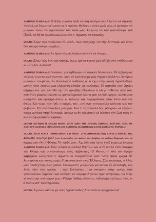 ΛΑΜΠΡΟΣ ΤΖΑΒΕΛΛΑΣ:

Ὁ Ἀλῆς γυρεύει πάλι νὰ πιῇ τὸ αἷμα μας. Πρέπει νὰ εἴμαστε

πολλοί, μὰ δίχως νὰ’ μαστε κι οἱ πρῶτοι. Θέλουμε νέους μαζί μας, οἱ ἔμπειροι νὰ
μείνουν πίσω, νὰ φροντίσουν τὸν τόπο μας. Κι ἐμεῖς νὰ τοῦ φαντάξουμε τοῦ
Πασᾶ, νὰ δῇ τὰ παιδιά μας ζωσμένα τ’ ἄρματα, νὰ τρομάξῃ.
ΜΟΣΧΩ:

Ξέρω πὼς νοιάζεσαι τὸ Σούλι, πὼς πασχίζῃς γιὰ τὴν λευτεριά, μὰ εἶναι

ἕνα ὄνειρο ποὺ μὲ ταράζει…
ΛΑΜΠΡΟΣ ΤΖΑΒΕΛΛΑΣ:
ΜΟΣΧΩ:

Ἂν ἦταν νὰ μᾶς διαφεντεύουνε τὰ ὄνειρα …

Ξέρω πὼς δὲν ταὰ ψηφᾶς, ὅμως ἐμένα χτυπᾶ μιὰ φλέβα στὸ στῆθος μου

κι αὐτὴ δὲν λαθεύει!
ΛΑΜΠΡΟΣ ΤΖΑΒΕΛΛΑΣ:

Γυναίκα , γεννηθήκαμε σὲ καιροὺς δύσκολους. Οἱ ἐχθροί μας

πολλοί, γνωστοὶ κι ἄγνωστοι. Λίγο νὰ κιοτέψουμε μᾶς πήρανε φαλάγγι. Ἂν ὅμως
μείνουμε ἐνωμένοι, ἂν δώσουμε ὁ καθένας ὅ, τι ἔχει στὴν κοινή προσπάθεια,
μόνον τότε ἔχουμε μιὰ ἐλάχιστη ἐλπίδα νὰ σωθοῦμε. Ἡ πατρίδα σοῦ ζητάει
σήμερα τὸν γιό σου. Θὰ τῆς τὸν ἀρνηθῇς; Θυμᾶσαι τί ἔλεγε ὁ Φῶτος ἀπὸ τότε
ποὺ ἦταν μικρός; «Δῶστε κι ἐμένα ἄρματα! Δῶστε μου νὰ πολεμήσω. Δῶστε μου
μπαρούτι καὶ σμπάρα»ἔλεγε κι ἔκλαιγε και παραμιλοῦσε στὸν ὕπνο του γιὰ
ὅπλα. Καὶ τώρα ποὺ ’ρθε ὁ καιρός του , ἐσύ σὰν γυναικούλα κάθεσαι καὶ τὸν
φοβᾶσαι; Εἶν’ ἀητόπουλο ὁ γιός μας. Καὶ τ’ ἀητόπουλα δὲν μποροῦν νὰ ζήσουν,
παρὰ μονάχα στὴν λευτεριά. Ἀκόμα κι ἂν χρειαστεῖ νὰ δώσουν τὴν ζωή τους γι
αυτήν.(ΤΕΛΟΣ ΠΡΩΤΗΣ ΣΚΗΝΗΣ)
ΣΚΗΝΗ ΔΕΥΤΕΡΗ( Η ΜΟΣΧΩ ΜΟΝΗ ΣΤΟΝ ΧΩΡΟ ΤΗΣ ΠΡΩΤΗΣ ΣΚΗΝΗΣ. ΚΟΙΤΑΖΕΙ ΠΕΡΑ ΜΕ
ΛΑΧΤΑΡΑ. ΞΑΦΝΙΚΑ ΕΜΦΑΝΙΖΕΤΑΙ Ο ΛΑΜΠΡΟΣ, ΜΑΤΩΜΕΝΟΣ ΚΑΙ ΜΕ ΣΚΙΣΜΕΝΗ ΦΟΡΕΣΙΑ)
ΜΟΣΧΩ:

(ΤΟΝ

ΦΩΝΑΖΕΙ)

ΚΟΙΤΑ ΤΡΟΜΑΓΜΕΝΗ ΚΑΙ ΟΤΑΝ

Λάμπρο μου! (τὸν

θυμᾶται κάτι )

ΣΥΝΕΙΔΗΤΟΠΟΙΕΙ ΠΩΣ ΕΙΝΑΙ Ο ΑΝΤΡΑΣ ΤΗΣ

ἀγκαλιάζει, τὸν φιλάει, τὸν βοηθάει νὰ καθίσῃ. Ξαφνικά, σὰν νὰ

Κι ὁ Φῶτος; Τὸ παιδί μου; Ἄχ, δὲν στὰ λεγα ἐγώ! (κλαίει

ΛΑΜΠΡΟΣ ΤΖΑΒΕΛΛΑΣ:

μὲ λυγμούς)

Μᾶς γέλασε ὁ σκύλος! Πήγαμε καὶ οἱ 70 κοντὰ στὸν ποταμὸ

τὸν Θύαμι καὶ συναντήσαμε τοὺς Ἀρβανίτες. Ὁ Φῶτος σ’ ὄλο τὸν δρόμο
καμάρωνε ζωσμένος τ’ ἄρματα κι ὀνειρευότανε μοῦ ’λεγε πόσα χωριὰ θὰ
λευτερώσῃ καὶ πόσες ευχὲς θ’ ἀκούσῃ ἀπὸ τοὺς Ἕλληνες. Σὰν φτάσαμε, ὁ Ἀλῆς
μᾶς ὑποδέχτηκε ὅλο γλύκα. Στεκόμαστε μαζεμένοι μὰ κεῖνος τὸ κατάλαβε, καὶ
λέει: «Δὲν σᾶς πρέπει

, ὠρὲ Σουλιῶτες , νὰ στέκεστε στὴν γωνιά, σὰν

γυναικοῦλες. Σιμῶστε καὶ καθίστε νὰ κάμομε ἀγῶνες πρὶν κινήσουμε, νὰ δεῖτε
κι ἐσεῖς τὴν παλικαριά μας.» Ρίξαμε λιθάρι, ἀκόντιο, πηδήσαμε τρέξαμε, ὅλοι, κι
ὁ Φῶτος ἀπ’ τοὺς πρώτους.
ΜΟΣΧΩ:

Ἀγῶνες κάνατε μὲ τοὺς Ἀρβανιτάδες; Δὲν πιστεύω ξαρμάτωτοι!

 