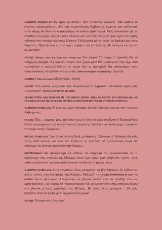 ΛΑΜΠΡΟΣ ΤΖΑΒΕΛΛΑΣ:

Κι ἐμεῖς κι αὐτοί ! Δὲν γίνονταν ἀλλιῶς!

Μὰ καθὼς οἱ

ἀγῶνες προχωροῦσαν, ὅλο καὶ περισσότεροι Ἀρβανίτες ἔχαναν καὶ κάθονταν
στὴν ἄκρη. Κι ὅταν τὸ καταλάβαμε τὸ κόλπο ἦταν ἀργά. Μᾶς κύκλωσαν μὲ τὰ
σπαθιά στὰ χέρια, πιάσαν τοὺς ἄλλους, μὰ ἐγὼ ποὺ ἔτυχε νὰ ’μαι προς τὴν ὄχθη,
πήδησα στὸ ποτάμι καὶ τοὺς ξέφυγα. Πολέμησα μὲ τὸ νερό, τὰ βράχια καὶ τοὺς
θάμνους. Περπάτησα σ’ ἀπάτητες κορφὲς γιὰ νὰ ξεφύγω. Κι ἔφτασα νὰ πῶ νὰ
φυλαχτῆτε.
ΜΟΣΧΩ: (Παίρνει πανὶ καὶ δένει τὴν πληγή του)

Τὸν ἄτιμο! Τὸ ἀτιμο τ’ ἀρκούδι θὰ τὸ

πληρώσῃ ἀκριβά. Ἂχ καὶ νὰ ’πεφτε στὰ χέρια μου! Θὰ μετάνιωνε τὴν ὥρα ποὺ
γεννήθηκε ὁ σκύλος! Κάτσε σὺ τώρα ἐδὼ κι ἡσύχασε! Θὰ εἰδοποιήσω τοὺς
καπεταναίους νὰ ἔρθουν νὰ τὰ πεῖτε. (στὸ ἐσωτερικὸ τῆς σκηνῆς) Λάμπη!
ΛΑΜΠΗ:

( Ἔρχεται τρεχάτη)Πρόσταξε , κυρά!

ΜΟΣΧΩ:

Στὸ κατώι μαζί μου! Νὰ τοιμάσουμε τ’ ἄρματα ! Δύσκολες ὥρες μᾶς

περιμένουν! .(ΤΕΛΟΣ ΔΕΥΤΕΡΗΣ ΣΚΗΝΗΣ)
ΣΚΗΝΗ ΤΡΙΤΗ( ΙΔΙΟ ΣΚΗΝΙΚΟ ΜΕ ΤΗΝ ΠΡΩΤΗ ΣΚΗΝΗ. ΤΩΡΑ ΟΙ ΑΝΤΡΕΣ ΣΤΟ ΠΡΟΣΗΛΙΑΚΟ, ΟΙ
ΓΥΝΑΙΚΕΣ ΣΤΟ ΚΑΤΩΙ . Η ΜΟΣΧΩ ΜΕ ΤΗΝ ΛΑΜΠΗ ΜΟΙΡΑΖΟΥΝ ΣΤΙΣ ΓΥΝΑΙΚΕΣ ΦΥΣΙΓΓΙΑ.)
ΛΑΜΠΡΟΣ ΤΖΑΒΕΛΛΑΣ:

Τί κάνεις, μωρὲ γυναίκα, καὶ δὲν ἔρχεσαι κοντά, ποὺ ’μια καὶ

λαβωμένος;
ΜΟΣΧΩ:

Ἔχω , Λάμπρο μου, τὴν ἰδέα πὼς σὲ λίγο θὰ μᾶς κυκλώσῃ ἡ Τουρκιά! Καὶ

θέλω νὰ μοιράσω στὶς καπετάνισσες φυσίγγια. Κάλλιο νὰ πεθάνουμε, παρὰ νὰ
πέσουμε στοὺς Τούρκους.
ΚΙΤΣΟΣ ΤΖΑΒΕΛΛΑΣ

Σωστὰ τὰ λέει ἡ θειά, μπάρμπα! Σίγουρα ὁ Τοῦρκος θὰ μᾶς

πέσῃ ἀπὸ κοντά, μιὰ καὶ τοῦ ξέφυγες κι ἐσύ.Δὲν θὰ γλιτώσουμε,παρὰ ἂν
πάρουμε τὰ βουνὰ πάνω ἀπὸ τὴν Κιάφα…
ΚΟΥΤΣΟΝΙΚΑΣ:

Νὰ ἀδειάσουμε τὰ σπίτια, νὰ πάρουμε τὰ γυνακόπαιδα νὰ τ’

ἀφήσουμε στὶς σπηλιὲς της Μπίρας, ὅπου ἔχει νερά, γιατὶ φόβο δὲν ἔχουν ἐκεῖ,
καθὼς κλείνουνε τριγύρω ἀπὸ παντοῦ τὰ βουνὰ τὸ μέρος αὐτό.
ΛΑΜΠΡΟΣ ΤΖΑΒΕΛΛΑΣ:

Κι οἱ γυναῖκες, ὅσες μποροῦνε νὰ βαστήξουνε, ἂς ἔρθουν κι

αὐτὲς πάνω, στὰ ὑψώματα τῆς Κιάφας. Μόσχω! (Η
ΚΑΤΩΙ)

ΜΟΣΧΩ ΕΜΦΑΝΙΖΕΤΑΙ ΑΠΟ ΤΟ

Ἐμεῖς φεύγουμε! Παίρνουμε τὰ βουνά. Κοῖτα ἐσὺ νὰ σταθῇς ἐδῶ ὡς

καπετάνισσα , νὰ πάρῃς τὰ γυναικόπαιδα γιὰ νὰ κρυφτοῦνε στὶς σπηλιὲς πάνω
στὰ βουνά, ἤ στὶς χαράδρες τῆς Μπίρας. Κι ἐσεῖς, ὅσες μπορεῖτε , θὰ μᾶς
βοηθᾶτε ἀπὸ τὰ ψηλὰ μὲ τ’ ἄρματα στὰ χέρια!
ΜΟΣΧΩ:

Ἔννοια σου, Λάμπρο!

 