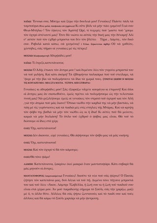 ΧΑΪΔΩ:

Ἔννοια σου, Μόσχω καὶ ξέρω τὴν δουλειά μου! Γυναῖκες! Πιάστε πάλι τὰ

ταμπούρια.(Ἐνῶ μιλᾶ, τουφεκάει συγχρόνως) Κι οὔτε βόλι νὰ μὴν πάει χαμένο! Γειά σου
Θεια-Μπήλιω ! Τὸν ἔφαγες τὸν Ἀράπη! Ὠρέ, τί τυχερὲς ποὺ ’μαστε ποὺ ’χουμε
τὸν ὀχτρό ἀπέναντί μας! Ἔτσι θὰ νιώσει κι αὐτὸς τὴν δική μας τὴν δύναμη! Ἀλί
σ’ αὐτὸν ποὺ τὸν ἐχθρὸ μπροστα του δὲν τὸν βλέπει
σου. Ροβολᾶ κατὰ κάτω, σὰ χεσμένος!

Τῆρα , Λάμπη , τὸν δικό

( Γέλια. Σηκώνεται ὀρθή.)

Οὖ νὰ χαθεῖτε,

χέστηδες, σᾶς πῆραν οἰ γυναῖκες μὲ τὶς πέτρες!
ΜΟΣΧΩ( Ἀλαφιασμένη!)
ΧΑΪΔΩ:
ΜΟΣΧΩ

Ἀδερφάδες μου!

Τί ἔτρεξε,καπετάνισσα;
Ὁ Ἀλῆς ἔπιασε τὸν ἄντρα μου ! καὶ δεμένον λέει τὸν γυρεύει μπροστά του

νὰ τοῦ μιλήσῃ. Καὶ κάτι ἀκόμη! Τὰ ἐβδομήντα παλικάρια ποὺ τοῦ στείλαμε, τά
’φερε μὲ τὴν βία νὰ πολεμήσουνε τὰ ἴδια τὰ χωριά τους. (ΓΙΝΕΤΑΙ ΣΙΩΠΗ! Η ΜΟΣΧΩ
ΤΙΣ ΚΟΙΤΑΖΕΙ ΜΙΑ –ΜΙΑ ΣΤΑ ΜΑΤΙΑ . ΥΣΤΕΡΑ ΛΕΕΙ ΣΤΙΒΑΡΑ:)

Γυναῖκες κι ἀδερφάδες μου! Σᾶς ἐξορκίζω νἄχετε κουράγιο κι ἐπιμονή! Καὶ ὅλοι
οἱ ἄντρες μας ἂν σκοτωθοῦνε, ἐμεῖς πρέπει νὰ πολεμήσουμε ὡς τὴν τελευταία
πνοή μας! Νὰ ρεζιλέψουμε ἐμεῖς οἰ γυναῖκες τὸν στρατὸ τοῦ ὀχτροῦ καὶ τὸν Ἀλῆ
,γιὰ τὴν ἀτιμία ποὺ μᾶς ἔκανε! Ὅποια νιώθει τὴν καρδιά της νὰ μὴν βαστάει, νὰ
πάῃ μὲ τὶς γερόντισσες καὶ τὰ παιδιὰ μὲς στὶς σπηλιὲς τῆς Μπίρας. Καὶ νὰ κρύψῃ
τὸν φόβο της βαθιὰ νὰ μὴν τὸν νιώθει ὡς κι ἡ ἴδια! Κι αὐτὲς ποὺ θὰ μείνετε,
καμιὰ νὰ μὴν δειλιάσῃ! Τὸ ὅπλο τοῦ ἐχθροῦ ὁ φόβος μας εἶναι. Θὰ τοῦ τὸ
δώσουμε οἱ ἴδιες στὸ χέρι;
ΟΛΕΣ

Ὄχι, καπετάνισσα!

ΜΟΣΧΩ Δὲν
ΟΛΕΣ

ἄκουσα , ὠρὲ γυναῖκες. Θὰ ἀφήσουμε τὸν φόβο μας νὰ μᾶς νικήσῃ;

Ὄχι, καπετάνισσα!

ΜΟΣΧΩ

Καὶ τὸν ὀχτρὸ τί θὰ τὸν κάμουμε;

ΟΛΕΣ Θὰ
ΛΑΜΠΗ:

τόνε φᾶμε!

Καπετάνισσα, ξακρίνω ἐκεῖ μακριά ἕναν μαντατοφόρο. Κάτι σοβαρὸ θὰ

μᾶς μηνοῦν οἱ ἄντρες.
ΜΑΝΤΑΤΟΦΟΡΟΣ( λαχανιασμένος)

Γυναῖκες! Ἀκοῦτε τὰ νέα ποὺ σᾶς φέρνω! Ὁ Πασᾶς

ζήτησε τὸν καπετάνιο μας, δυὸ λόγια νὰ τοῦ πῇ. Δεμένο τόνε πήγανε μπροστά
του καὶ τοῦ λέει: «Ἄκου, Λάμπρε Τζαβέλλα, ἡ ζωή σου κι ἡ ζωὴ τοῦ παιδιοῦ σου
εἶναι στὰ χέρια μου. Ἂν μοῦ παραδώσῃς σήμερα τὸ Σούλι, σᾶς τὴν χαρίζω, μαζὶ
μὲ ὅ, τι ἄλλο θέτε. Ἀλλέως θὰ σᾶς ψήσω ζωντανοὺς καὶ τὸ παιδί σου καὶ τοὺς
ἄλλους καὶ θὰ κάμω τὸ Σούλι χορτάρι νὰ μὴν φυτρώσῃ.

 