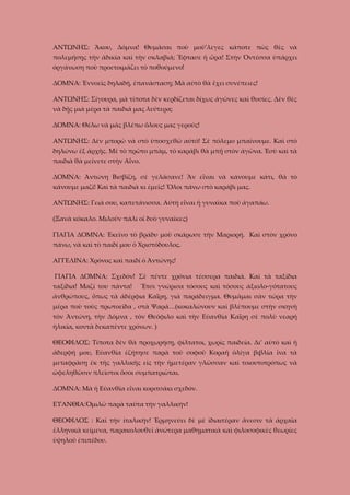 ΑΝΤΩΝΗΣ: Ἄκου, Δόμνα! Θυμᾶσαι ποὺ μοῦ’λεγες κάποτε πὼς θὲς νὰ
πολεμήσῃς τὴν ἀδικία καὶ τὴν σκλαβιά; Ἔφτασε ἡ ὥρα! Στὴν Ὀντέσσα ὑπάρχει
ὀργάνωση ποὺ προετοιμάζει τὸ ποθούμενο!
ΔΟΜΝΑ: Ἐννοεῖς δηλαδή, ἐπανάσταση; Μὰ αὐτὸ θὰ ἔχει συνέπειες!
ΑΝΤΩΝΗΣ: Σίγουρα, μὰ τίποτα δὲν κερδίζεται δίχως ἀγῶνες καὶ θυσίες. Δὲν θὲς
νὰ δῇς μιὰ μέρα τὰ παιδιά μας λεύτερα;
ΔΟΜΝΑ: Θέλω νὰ μᾶς βλέπω ὅλους μας γερούς!
ΑΝΤΩΝΗΣ: Δὲν μπορῶ νὰ στὸ ὑποσχεθῶ αὐτό! Σὲ πόλεμο μπαίνουμε. Καὶ στὸ
δηλώνω ἐξ ἀρχῆς. Μὲ τὸ πρῶτο μπὰμ, τὸ καράβι θὰ μπῇ στὸν ἀγῶνα. Ἐσὺ καὶ τὰ
παιδιὰ θὰ μείνετε στὴν Αἶνο.
ΔΟΜΝΑ: Ἀντώνη Βισβίζη, σὲ γελάσανε! Ἂν εἶναι νὰ κάνουμε κάτι, θὰ τὸ
κάνουμε μαζί! Καὶ τὰ παιδιὰ κι ἐμεῖς! Ὅλοι πάνω στὸ καράβι μας.
ΑΝΤΩΝΗΣ: Γειὰ σου, καπετάνισσα. Αὐτὴ εἶναι ἡ γυναῖκα ποὺ ἀγαπάω.
(Ξανὰ κόκαλο. Μιλοῦν πάλι οἱ δυὸ γυναῖκες)
ΓΙΑΓΙΑ ΔΟΜΝΑ: Έκεῖνο τὸ βράδυ μοῦ σκάρωσε τὴν Μαριορή. Καὶ στὸν χρόνο
πάνω, νὰ καὶ τὸ παιδί μου ὁ Χριστόδουλος.
ΑΓΓΕΛΙΝΑ: Χρόνος καὶ παιδί ὁ Ἀντώνης!
ΓΙΑΓΙΑ ΔΟΜΝΑ: Σχεδόν! Σὲ πέντε χρόνια τέσσερα παιδιά. Καὶ τὰ ταξίδια
ταξίδια! Μαζί του πάντα!

Ἔτσι γνώρισα τόσους καὶ τόσους ἀξιολο-γότατους

ἀνθρώπους, ὅπως τὰ ἀδέρφια Καΐρη, γιὰ παράδειγμα. Θυμᾶμαι σὰν τώρα τὴν
μέρα ποὺ τοὺς πρωτοεῖδα , στὰ Ψαρά…(κοκαλώνουν καὶ βλέπουμε στὴν σκηνὴ
τὸν Ἀντώνη, τὴν Δόμνα , τὸν Θεόφιλο καὶ τὴν Εὐανθία Καΐρη σὲ πολὺ νεαρή
ἠλικία, κοντὰ δεκαπέντε χρόνων. )
ΘΕΟΦΙΛΟΣ: Τίποτα δὲν θὰ προχωρήσῃ, φίλτατοι, χωρὶς παιδεία. Δι’ αὐτὸ καὶ ἡ
ἀδερφή μου, Εὐανθία ἐζήτησε παρὰ τοῦ σοφοῦ Κοραῆ ὁλίγα βιβλία ἴνα τὰ
μεταφράσῃ ἐκ τῆς γαλλικῆς εἰς τὴν ἡμετέραν γλῶσσαν καὶ τοιουτοτρόπως νὰ
ὠφεληθῶσιν πλεῖστοι ὅσοι συμπατριῶται.
ΔΟΜΝΑ: Μὰ ἡ Εὐανθία εἶναι κοριτσάκι σχεδόν.
ΕΥΑΝΘΙΑ:Ὁμιλῶ παρὰ ταῦτα τὴν γαλλικήν!
ΘΕΟΦΙΛΟΣ : Καὶ τὴν ἰταλικήν! Ἐρμηνεύει δὲ μὲ ἰδιαιτέραν ἄνεσιν τὰ ἀρχαῖα
ἑλληνικὰ κείμενα, παρακολουθεῖ ἀνώτερα μαθηματικὰ καὶ φιλοσοφικὲς θεωρίες
ὑψηλοῦ ἐπιπέδου.

 