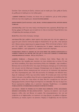 Σουλίου. Σὰν γλιτώσῃ τὸ Σούλι, γλιτώνει καὶ τὸ παιδί μου. Σὰν χαθῇ τὸ Σούλι,
ἂς χαθῇ καὶ τὸ παιδί μου κι ἐγὼ ἡ ἴδια μαζί».
ΛΑΜΠΡΟΣ ΤΖΑΒΕΛΛΑΣ:

Γυναίκα, τὰ λόγια σου μὲ σφάζουνε, μὰ μὲ αὐτὰ μπῆκες

ὁλότελα πιὰ στὴν καρδιά μου. (ΤΕΛΟΣ ΤΕΤΑΡΤΗΣ ΣΚΗΝΗΣ)
ΣΚΗΝΗ ΠΕΜΠΤΗ (ΣΑΡΑΪ ΑΛΗ ΠΑΣΑ. ΑΛΗΣ , ΒΕΛΗΣ , ΤΟΥΡΚΟΙ ΑΞΙΩΜΑΤΟΥΧΟΙ, ΑΡΓΟΤΕΡΑ ΦΩΤΟΣ
ΤΖΑΒΕΛΑΣ)

Βρέ, ἄσε! ἐγὼ τοὺς παίζω στὰ δάχτυλα τοὺς γραικούς, Βελή! Ἅμα τοῦ

ΑΛΗ ΠΑΣΑΣ

δώσῃς χρῆμα τοῦ Ρωμιοῦ, καὶ τὸ παιδί του τὸ ἴδιο τὸ πουλάει! Τώρα θὰ δεῖτε πὼς
ὁ Τζαβέλλας θὰ πουλήσῃ τὸ Σούλι.
ΒΕΛΗΣ

Πῶς εἶσαι τόσο σίγουρος, πατέρα;

ΑΛΗ ΠΑΣΑΣ
χέρια)

Μά, βρὲ χαϊβάνι, ἀφοῦ κρατῶ στὰ χέρια μου τὸν γιό του.

(τρίβοντας τὰ

Δὲν μοῦ γλιτώνει τούτη τὴν φορὰ τὸ Κακοσούλι. Τὸ ’χω έδῶ , στὴν φούχτα

μου. ( Μπαίνει κάποιος

στρατιώτης μὲ ἕνα γράμμα στὰ χέρια. )Ἔλα

μου τὴν γραφὴ ποὺ περιμένω. (ὁ
ἀμίλητος)

κοντά,ὠρὲ μπίρο μ’. Δῶσε

στρατιώτης δίνει τὸ γράμμα , προσκυνάει καὶ φεύγει

Διάβασε , ὠρὲ γραμματικέ, τί γράφει ὁ καπετὰν Λάμπρος

ΓΡΑΜΜΑΤΙΚΟΣ( ΑΡΧΙΖΕΙ ΝΑ ΔΙΑΒΑΖΕΙ, ΜΑ ΣΤΟ ΚΑΤΩ ΜΕΡΟΣ ΤΗΣ ΣΚΗΝΗΣ ΠΑΡΟΥΣΙΑΖΕΤΑΙ Ο
ΛΑΜΠΡΟΣ ΤΖΑΒΕΛΑΣ ΚΑΙ ΑΚΟΥΜΕ ΑΠΟ ΤΟΝ ΙΔΙΟ ΤΑ ΛΟΓΙΑ ΠΟΥ ΔΙΑΒΑΖΕΙ Ο ΓΡΑΜΜΑΤΙΚΟΣ
ΑΝΟΙΓΟΚΛΕΙΝΟΝΤΑΣ ΤΑ ΧΕΙΛΙΑ
ΛΑΜΠΡΟΣ

ΤΖΑΒΕΛΑΣ

«Βεζύρ Ἀλῆ Πασᾶ …»

«…Χαίρομαι

ὅπου ἐγέλασα ἕναν δόλιο. Εἶμαι ἐδῶ νὰ

διαφεντεύσω τὴν πατρίδα μου ἐναντίον εὶς ἑναν κλέφτη σὰν κι ἐσένα. Ὁ γιὸς
μου θέλει ἀποθάνῃ. Ἐγὼ ὅμως ἀπελπίστως θέλω τὸν ἐκδικηθῶ , πρὶν ἀποθάνω.
Κάποιοι σὰν κι ἐσένα θὰ ποῦνε πὼς εἶμαι ἄσπλαχνος πατέρας μὲ τὸ νὰ θυσιάσω
τὸν γιό μου γιὰ τὸν ἐδικό μου λυτρωμό. Ἀποκρίνομαι γιὰ νὰ ξέρῃς ὅτι, ἂν ἐσὺ
πάρῃς τὸ βουνό, θέλεις σκοτώσῃ καὶ τὸν γιό μου μὲ τὸ ἐπίλοιπον τῆς φαμίλιας
καὶ τοὺς συμπατριῶτας μου. Τότε θὰ ἀγωνιστῶ νὰ ἐκδικήσω τὸν θάνατό τους.
Ἀμή, ἂν νικήσωμεν, θέλει ἔχω καὶ ἄλλα παιδιά. Ἡ γυναίκα μου εἶναι νέα! Ἐὰν
πάλι ὁ γιός μου, νέος καθὼς εἶναι, δὲν μένει εὐχαριστημένος νὰ ἀποθάνῃ διὰ τὴν
πατρίδα του, αὐτὸς δὲν εἶναι ἄξιος νὰ ζἠσῃ. Καὶ δὲν γνωρίζεται ὡς γιὸς μου.
Προχώρησελοιπόν, ἄπιστε! Εἶμαι ἀνυπόμονος νὰ ἐκδικηθῶ. Νὰ πιῶ τὸ αἷμα σου.
Ἐγώ,ὁ ὠμοσμένος ὀχθρός σου, ὁ καπετὰν Λάμπρος Τζαβέλλας».

( Ο ΛΑΜΠΡΟΣ

ΤΖΑΒΕΛΑΣ ΦΕΥΓΕΙ. Ο ΓΡΑΜΜΑΤΙΚΟΣ ΚΑΤΕΒΑΖΕΙ ΤΟ ΧΕΡΙ ΜΕ ΤΟ ΓΡΑΜΜΑ)
ΑΛΗ ΠΑΣΑΣ ( ΠΙΑΝΕΙ ΤΟ ΓΡΑΜΜΑ ΚΑΙ ΤΟ ΣΧΙΖΕΙ ΧΙΛΙΑ ΚΟΜΜΑΤΙΑ. ΧΤΥΠΑ ΑΠΑΛΑΜΑΚΙΑ.
ΜΠΑΙΝΕΙ Ο ΣΤΡΑΤΙΩΤΗΣ. ΤΟΥ ΜΙΛΑ ΕΚΤΟΣ ΕΑΥΤΟΥ )

Ἀμέσως νὰ κόψουνε καὶ νὰ μοῦ

φέρουνε εὐθὺς ἐδῶ τοῦ Φώτου τὸ κεφάλι. Νὰ ἀποκεφαλίσουνε τὸν γιὸ τοῦ
τζαβέλλα κι οἱ Ἀρβανιτάδες νὰ πιάσουνε τὰ γύρω βουνά, νὰ μάθουν οἱ βρωμοΣουλιῶτες μὲ ποιοὺς ἔχουνε νὰ κάνουνε. Νομίζει ὁ Τζαβέλλας ὅτι τὸν ἔξυπνο

 