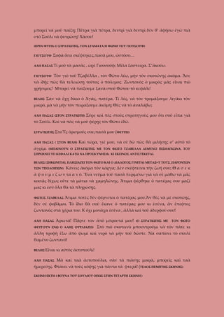 μπορεῖ νὰ μοῦ παίξῃ; Πέτρα γιὰ πέτρα, δεντρὶ γιὰ δεντρὶ δὲν θ’ ἀφήσω ἐγὼ πιὰ
στὸ Σούλι νὰ φυτρώσῃ! Χάσου!
(ΠΡΙΝ ΦΥΓΗι Ο ΣΤΡΑΤΙΩΤΗΣ, ΤΟΝ ΣΤΑΜΑΤΑ Η ΦΩΝΗ ΤΟΥ ΓΙΟΥΣΟΥΦ)
ΓΙΟΥΣΟΥΦ

Σοφὰ ὅσα σκέφτηκες,πασᾶ μου, ὠστόσο…

ΑΛΗ ΠΑΣΑΣ Τί
ΓΙΟΥΣΟΥΦ

μοῦ τὰ μασᾶς , ὠρὲ Γιουσούφ; Μίλα ξάστεερα. Σ’ἀκούω.

Τὸν γιὸ τοῦ Τζαβέλλα , τὸν Φῶτο λέω, μὴν τὸν σκοτώνῃς ἀκόμα. Ἄσε

νὰ ἰδῇς πῶς θὰ τελειώσῃ τοῦτος ὀ πόλεμος. Ζωντανὸς ὁ μικρὸς μᾶς εἶναι πιὸ
χρήσιμος! Μπορεῖ νὰ παίξουμε ξανὰ στοῦ Φώτου τὸ κεφάλι!
ΒΕΛΗΣ

Σὰν νὰ ἔχῃ δίκιο ὁ Ἀγάς, πατέρα. Τί λές, νὰ τὸν τρομάξουμε λιγάκι τὸν

μικρό, μὰ νὰ μὴν τὸν πειράξουμε ἀκόμη; Θὲς νὰ τὸ ἀναλάβω;
ΑΛΗ ΠΑΣΑΣ (ΣΤΟΝ ΣΤΡΑΤΙΩΤΗ)

Σῦρε καὶ πὲς στοὺς στρατηγοὺς μου ὅτι σοῦ εἶπα γιὰ

τὸ Σούλι. Καὶ νὰ πᾶς νὰ μοῦ φέρῃς τὸν Φῶτο ἐδῶ.
ΣΤΡΑΤΙΩΤΗΣ ΣτοῪς

ὁρισμούς σου,πασᾶ μου (ΦΕΥΓΕΙ)

ΑΛΗ ΠΑΣΑΣ ( ΣΤΟΝ ΒΕΛΗ)

ἀγρίμι

Καὶ τώρα, γιέ μου, νὰ σὲ δῶ πῶς θὰ μιλήσῃς σ’ αὐτὸ τὸ

(ΜΠΑΙΝΟΥΝ Ο ΣΤΡΑΤΙΩΤΗΣ ΜΕ ΤΟΝ ΦΩΤΟ ΤΖΑΒΕΛΛΑ ΔΕΜΈΝΟ ΠΙΣΘΑΓΚΩΝΑ. ΤΟΥ

ΣΠΡΩΧΝΕΙ ΤΟ ΚΕΦΑΛΙ ΚΑΤΩ ΝΑ ΠΡΟΣΚΥΝΗΣΗι ΚΙ ΕΚΕΙΝΟΣ ΑΝΤΙΣΤΕΚΕΤΑΙ.
ΒΕΛΗΣ( ΣΗΚΩΝΕΤΑΙ, ΠΛΗΣΙΑΖΕΙ ΤΟΝ ΦΩΤΟ ΚΑΙ Ο ΔΙΑΛΟΓΟΣ ΓΙΝΕΤΑΙ ΜΕΤΑΞ=Υ ΤΟΥΣ ,ΠΑΡΟΝΤΩΝ
ΤΩΝ ΥΠΟΛΟΙΠΩΝ)

Κάνεις ἀκόμα τὸν κάργα; Δὲν σκέφτεσαι τὴν ζωή σου; Θ α σ ε κ

ά ψ ο υ μ ε ζ ω ν τα α ν ό. Ἕνα νεῦμα τοῦ πασᾶ περιμένω γιὰ νὰ σὲ μάθω νὰ μᾶς
κοιτᾶς δίχως οὔτε τὰ μάτια νὰ χαμηλώνῃς. Ἄτιμα φέρθηκε ὁ πατέρας σου μαζί
μας κι ἐσὺ ὅλα θὰ τὰ πληρώσῃς.
ΦΩΤΟΣ ΤΖΑΒΕΛΑΣ

Ἄτιμα ποτὲς δὲν φέρνεται ὁ πατέρας μου.Ἂν θὲς νὰ μὲ σκοτώῃς,

δὲν σὲ φοβᾶμαι. Τὸ ἴδιο θὰ σοῦ ἔκανε ὁ πατέρας μου κι ἐσένα, ἂν ἔπεφτες
ζωντανὸς στὰ χέρια του. Κ ὄχι μονάχα ἐσὲνα , ἄλλὰ καὶ τοῦ ἀδερφοῦ σου!
ΑΛΗ ΠΑΣΑΣ

Ἀρκετά! Πᾶρτε τον ἀπὸ μπροστά μου!

ΦΕΥΓΟΥΝ ΕΝΩ Ο ΑΛΗΣ ΟΥΡΛΙΑΖΕΙ)

(Ο ΣΤΡΑΤΙΩΤΗΣ ΜΕ

ΤΟΝ ΦΩΤΟ

Στὸ πιὸ σκοτεινὸ μπουντρούμι νὰ τὸν πᾶτε κι

ἄλλη τροφὴ ἔξω ἀπὸ ψωμί καὶ νερὸ νὰ μὴν τοῦ δῶστε. Νὰ σαπίσει τὸ σκυλί
θαμένο ζωντανό!
ΒΕΛΗΣ Εἶναι

κι αὐτὸς ἀετοπούλι!

ΑΛΗ ΠΑΣΑΣ

Μὰ καὶ ταὰ ἀετοπούλια, σὰν τὰ πιάσῃς μικρὰ, μπορεῖς καὶ ταὰ

ἡμερεύῃς. Φτάνει νὰ τοὺς κόψῃς γιὰ πάντα τὰ φτερά! (ΤΕΛΟΣ ΠΕΜΠΤΗΣ ΣΚΗΝΗΣ)
ΣΚΗΝΗ ΕΚΤΗ ( ΒΟΥΝΑ ΤΟΥ ΣΟΥΛΙΟΥ ΟΠΩΣ ΣΤΗΝ ΤΕΤΑΡΤΗ ΣΚΗΝΗ )

 