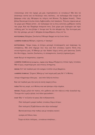 γλιτώσουμε ἀπὸ τὸν ὀχτρό, μὴ μᾶς ντροπιάσουνε οἱ γυναῖκες»! Μὰ ὅσο νὰ
φτάσουμε κοντά καὶ νὰ διώξουμε τοὺς σκύλους , τὰ παλικάρια ὅλα νεκρὰ τὰ
βρήκαμε στὴν γῆς. Μέτρησα τὶς πληγὲς τοῦ Κίτσου. Τὶς βρῆκα δεκαὲξ. Τόσα
βόλια θανατερά ἔστειλα στοὺς Ἀρβανιτάδες ποὺ λακίζανε. Ἔπειτα γύρισα καὶ μὲ
τὰ χέρια μου ἔθαψα αὐτὸν , τὰ παλικάρια του κι ὅσες κοπελιὲς χαθήκανε τοὺτη
τὴν μέρα. Καὶ τὴν Πορφύρα ἀνάμεσά τους. Στὰ χέρια μου ξεψύχησε καὶ πρὶν
πεθάνῃ, μοὺ ’πε πὼς βγῆκε τ’ ὄνειρο ποὺ ’δε τὸν ἀδερφό της. Τὴν λευτεριά μας
δὲν τὴν χάσαμε, μὰ καὶ τ’ ἀδέρφια ἀνταμωθήκανε, ὅπως τὸ ’πε.
ΚΟΥΤΣΟΝΙΚΑΣ Ἀδέρφια,
ΛΑΜΠΡΟΣ ΤΖΑΒΕΛΑΣ
ΚΟΥΤΣΟΝΙΚΑΣ

Σουλιῶτες! Μπορῶ θαρρῶ νὰ πῶ ἕναν λόγο.

Μίλησε, γέροντα, σ’ ἀκοῦμε!

Ἴσαμε τώρα, οἱ ἄντρες μοναχά συναζώμαστε καὶ παίρναμε τὶς

ἀποφάσεις. Μὰ ἀπὸ σήμερα λέω πὼς καὶ δυὸ γυναῖκες ἔχουνε θέση στὶς
συγκεντρώσεις μας. Ἡ Μόσχω μὲ τὴν Χάιδω! Δίχως αὐτὲς μοῦ φαίνεται, Σούλι
δὲν θὰ ὐπῆρχε. Λοιπόν, Σουλιῶτες, τί ἀποκρίνεστε; Δεκτὴ ἡ πρότασή μου;
Καὶ μὲ τὸ παραπάνω, γέροντα.

ΟΛΟΙ

ΛΑΜΠΡΟΣ ΤΖΑΒΕΛΑΣ (συγκινημένος , στρέφει στὴν Μόσχω)

Περίμενες τέτοια τιμή, γυναίκα;

Μὰ τί ἔχεις ,περιστέρα μου ,καὶ στέκεις λυπημένη;
ΜΟΣΧΩ

Ἀπ’ τοῦ παιδιοῦ μου τὸν καημό, τί ἄλλο νὰ μὲ βαραίνει;

ΛΑΜΠΡΟΣ ΤΖΑΒΕΛΑΣ

Σύχασε ,Μόσχω μ’ καὶ ταχιὰ μαζὶ μας θὰ ’ν’ ὁ Φῶτος.

Λύτρα πληρώσαμε ὅλοι μας καὶ στὸν Ἀλῆ τὰ στέλνω
Καὶ τοῦ παιδιοῦ μας τὴν ζωὴ νὰ σώσῃ παραγγέλνω.
ΧΑΪΔΩ

Νὰ τος ,κυρά , κι ὁ Φῶτος σου καὶ φάνηκε στὴν στράτα.

ΜΟΣΧΩ

( Χωρίς μιλιά τὸν πιάνει, τὸν χαϊδεύει καὶ τὸν σφίγγει στὴν ἀγκαλιά της.

Ὑστερα τὸν γεμίζει φιλιά, ἐνῶ ὅλοι τραγουδοῦν :
ΟΛΟΙ

Ἐδῶ ’ν’ τὸ Σούλι τὸ κακό, ἐδῶ τὸ Κακοσούλι
Ποὺ πολεμοῦν μικρὰ παιδιά, γυναῖκες δίχως ἄντρες
Ποὺ πολεμᾶ ἡ Τζαβέλλαινα σὰν ἄξιο παλικάρι!
Βαστᾶ φυσέκια στὴν ποδιά, καὶ μὲ τουφέκι σισανὲ
ἐμπρὸς ἀπ’ὅλους πάει
Τώρα νὰ δεῖτε πόλεμος , γυναίκεια τουφέκια…

 