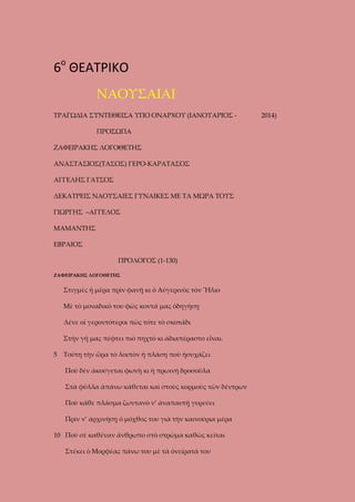 6ο ΘΕΑΤΡΙΚΟ
ΝΑΟΥΣΑΙΑΙ
ΤΡΑΓΩΔΙΑ ΣΥΝΤΕΘΕΙΣΑ ΥΠΟ ΟΝΑΡΧΟΥ (ΙΑΝΟΥΑΡΙΟΣ ΠΡΟΣΩΠΑ
ΖΑΦΕΙΡΑΚΗΣ ΛΟΓΟΘΕΤΗΣ
ΑΝΑΣΤΑΣΙΟΣ(ΤΑΣΟΣ) ΓΕΡΟ-ΚΑΡΑΤΑΣΟΣ
ΑΓΓΕΛΗΣ ΓΑΤΣΟΣ
ΔΕΚΑΤΡΕΙΣ ΝΑΟΥΣΑΙΕΣ ΓΥΝΑΙΚΕΣ ΜΕ ΤΑ ΜΩΡΑ ΤΟΥΣ
ΓΙΩΡΓΗΣ –ΑΓΓΕΛΟΣ
ΜΑΜΑΝΤΗΣ
ΕΒΡΑΙΟΣ
ΠΡΟΛΟΓΟΣ (1-130)
ΖΑΦΕΙΡΑΚΗΣ ΛΟΓΟΘΕΤΗΣ

Στιγμὲς ἡ μέρα πρὶν φανῇ κι ὁ Αὐγερινὸς τὸν Ἥλιο
Μὲ τὸ μοναδικὸ του φῶς κοντά μας ὁδηγήσῃ
Λένε οἱ γεροντότεροι πὼς τότε τὸ σκοτάδι
Στὴν γῆ μας πέφτει πιὸ πηχτὸ κι ἀδιαπέραστο εἶναι.
5

Τούτη τὴν ὥρα τὸ λοιπὸν ἡ πλάση ποὺ ἡσυχάζει
Ποὺ δὲν ἀκούγεται φωνὴ κι ἡ πρωινή δροσοῦλα
Στὰ φῦλλα ἀπάνω κάθεται καὶ στοὺς κορμοὺς τῶν δέντρων
Ποὺ κάθε πλᾶσμα ζωντανὸ ν’ ἀναπαυτῇ γυρεύει
Πρὶν ν’ ἀρχινήσῃ ὁ μόχθος του γιὰ τὴν καινούρια μέρα

10 Ποὺ σὲ καθέναν ἄνθρωπο στὸ στρῶμα καθὼς κεῖται
Στέκει ὁ Μορφέας πάνω του μὲ τὰ ὀνείρατά του

2014)

 