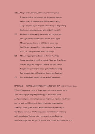 115 Ζ.Λ Ἄτυχα εἶστε , θηλυκά, στὴν κοινωνία ποὺ ζοῦμε.
Κτήματα πρῶτα τοῦ γονιοῦ, τοῦ ἄντρα σας κατόπι,
Ὁ ἕνας ποὺ σᾶς ἔθρεψε στὸν ἄλλον θὰ σᾶς δώσῃ
Χωρὶς λόγο νὰ ἔχετε σεῖς γιὰ αὐτὸν ποὺ μὲς στὴν κλίνη
Θὰ ὀργώσῃ τὸ κορμάκι σας μὲς στὸ βαθὺ σκοτάδι
120

Καὶ δυνατά, ὅλος ὁρμή, θὰ σκούξῃ μὲς στὴν γῆ σας
Τὴν ὥρα ποὺ τὸν σπόρο του σ’ ἐκείνη θὲ νὰ ῥίχνῃ.
Μέρα τὴν μέρα ἔπειτα ν’ ἀλλάζῃ τὸ κορμί σας
Θὰ βλέπετε, ὅσο νιώθετε στὰ σπλάχνα ν’ ἀναδεύῃ
Νέα ζωὴ , ποὺ γιὰ αὐτὴν θυσία θὰ γενῆτε.

125

Μὰ σὰν ἀρχίσῃ τὸ παιδὶ σὰν τὸ δεντρὶ ν’ ἀνθίζῃ
Ἄλλος καημὸς στὰ στήθεια σας τὶς ῥίζες του θ’ ἁπλώνῃ.
Νὰ μὴν πάρῃ τὴν κόρη σας Τοῦρκος μὲς στὸ χαρέμι
Νὰ μὴν τοῦ γιοῦ σας τὸ κορμὶ ἡ σπάθα τοῦ τὸ κόψῃ.
Καὶ τώρα αὐτὸς ὁ πόλεμος ποὺ ἄντρες τὸν διαλέξαν

130

Γίνεται ὄλεθρος πικρὸς γιὰ σᾶς καὶ τὰ παιδιά σας.

ΠΑΡΟΔΟΣ

ΧΟΡΟΣ ΔΕΚΑΤΡΙΩΝ ΓΥΝΑΙΚΩΝ(131-167: 36) ΑΙ ΓΕΝΝΑΙΑΙ ΠΑΣΑΙ

Ὅλοι οἱ Ναουσαῖοι

λέμε μ’ ἕνα στόμα πὼς Λευτεριὰ μᾶς πρέπει

Ἔτσι τὸν Φλεβάρη στην Μητρόπολή μας δοξολογία ἐγίνη
Δόθηκαν οἱ ὅρκοι , στοὺς πύργους καὶ στὶς πῦλες σημαῖες ὑψωθῆκαν
Ἀπ’ τὶς τρεῖς τοῦ Μάρτη τοῦ εἴκοσι δύο ἡχοῦν τὰ καριοφίλια
135Καὶ μὲ Ζαφειράκη, Γάτσο, Καρατᾶσο τὸ πανηγύρι ἀρχίζει
Τὴν Βέροια ἐκεῖνοι ν’ ἀπελευθερώσουν προσπάθησαν ματαίως
Δώδεκα χιλιάδες Τοῦρκοι τοὺς χτυπήσαν ἀπὸ τὴν Σαλονίκη
Μὲ τὸν διοικητή τους Μεχμέτ Ἐμίν ποὺ ὅλοι Ἐμποὺ Λουμποὺτ τὸν λένε

 