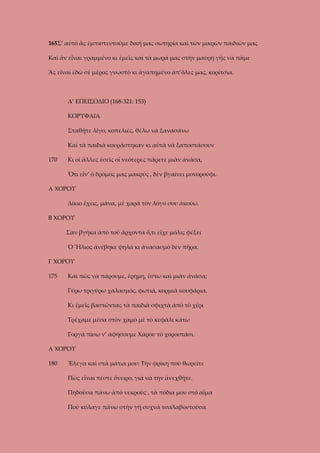 165Σ’ αὐτὸ ἂς ἐμπιστευτοῦμε δική μας σωτηρία καὶ τῶν μικρῶν παιδιῶν μας
Καὶ ἂν εἶναι γραμμένο κι ἐμεῖς καὶ τὰ μωρά μας στὴν μαύρη γῆς νὰ πᾶμε
Ἂς εἶναι ἐδῶ σὲ μέρος γνωστὸ κι ἀγαπημένο ἀπ’ὅλες μας, κορίτσια.

Α’ ΕΠΕΙΣΟΔΙΟ (168-321: 153)
ΚΟΡΥΦΑΙΑ
Σταθῆτε λίγο, κοπελιές, θέλω νὰ ξανασάνω
Καὶ τὰ παιδιὰ κουράστηκαν κι αὐτὰ νὰ ξαποστάσουν
170

Κι οἱ ἄλλες ἐσεῖς οἱ νεότερες πάρετε μιὰν ἀνάσα,
Ὅτι εἶν’ ὁ δρόμος μας μακρύς , δὲν βγαίνει μονοροῦφι.

Α ΧΟΡΟΥ
Δίκιο ἔχεις, μάνα, μὲ χαρὰ τὸν λόγο σου ἀκούω.
Β ΧΟΡΟΥ
Σὰν βγῆκα ἀπὸ τοῦ ἄρχοντα ὅ,τι εἶχε μόλις φέξει
Ὁ Ἥλιος ἀνέβηκε ψηλά κι ἀνασασμὸ δὲν πῆρα.
Γ ΧΟΡΟΥ
175

Καὶ πῶς νὰ πάρουμε, ἔρημη, ἔστω καὶ μιὰν ἀνάσα;
Γύρω τριγύρω χαλασμός, φωτιά, κορμιὰ κουφάρια,
Κι ἐμεῖς βαστῶντας τὰ παιδιὰ σφιχτὰ ἀπὸ τὸ χέρι
Τρέχαμε μέσα στὸν χαμὸ μὲ τὸ κεφάλι κάτω
Γοργά πίσω ν’ ἀφήσουμε Χάρου τὸ χοροστάσι.

Α ΧΟΡΟΥ
180

Ἔλεγα καὶ στὰ μάτια μου: Τὴν φρίκη ποὺ θωρεῖτε
Πὼς εἶναι πέστε ὄνειρο, γιὰ νὰ τὴν ἀνεχθῇτε.
Πηδοῦσα πάνω ἀπὸ νεκροὺς , τὰ πόδια μου στὸ αἷμα
Ποὺ κύλαγε πάνω στὴν γῆ συχνὰ τσαλαβουτοῦσα

 