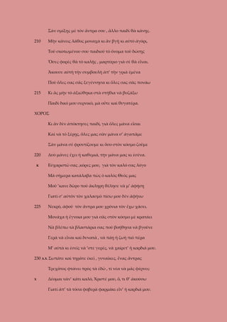 Σὰν σμίξῃς μὲ τὸν ἄντρα σου , ἄλλο παιδὶ θὰ κάνῃς.
210

Μὴν κάνεις λάθος μοναχὰ κι ἂν βγῇ κι αὐτὸ ἀγόρι,
Τοῦ σκοτωμένου σου παιδιοῦ τὸ ὄνομα τοῦ δώσῃς
Ὅσες φορὲς θὰ τὸ καλῇς , μαρτύριο γιὰ σὲ θὰ εἶναι.
Ἄκουσε αὐτὴ τὴν συμβουλὴ ἀπ’ τὴν γριὰ ἐμένα
Ποὺ ὅλες σας σᾶς ξεγέννησα κι ὅλες σας σᾶς πονάω

215

Κι ἂς μὴν τὸ ἀξιώθηκα στὰ στήθια νὰ βυζάξω
Παιδὶ δικό μου σερνικὸ, μὰ οὔτε καὶ θυγατέρα.

ΧΟΡΟΣ
Κι ἂν δὲν ἀπόκτησες παιδὶ, γιὰ ὅλες μάνα εἶσαι
Καὶ νὰ τὸ ξέρῃς, ὅλες μας σὰν μάνα σ’ ἀγαπᾶμε
Σὰν μάνα σὲ φροντίζουμε κι ὅσο στὸν κόσμο ζοῦμε
220

Δυὸ μᾶνες ἔχει ἡ καθεμιά, τὴν μάνα μας κι ἐσένα.

Κ

Εὐχαριστῶ σας ,κόρες μου, γιὰ τὸν καλό σας λόγο
Μὰ σήμερα κατάλαβα πὼς ὁ καλὸς Θεός μας
Μοῦ ’κανε δῶρο ποὺ ἄκληρη θέλησε νὰ μ’ ἀφήσῃ
Γιατὶ σ’ αὐτὸν τὸν χαλασμὸ πίσω μου δὲν ἀφήνω

225

Νεκρὸ, ἀφοῦ τὸν ἄντρα μου χρόνια τὸν ἔχω χάσει.
Μονάχα ἡ ἔγνοια μου γιὰ σᾶς στὸν κόσμο μὲ κρατάει
Νὰ βλέπω τὰ βλαστάρια σας ποὺ βοήθησα νὰ βγοῦνε
Γερὰ νὰ εἶναι καὶ δυνατὰ , νὰ πάῃ ἡ ζωὴ πιὸ πέρα
Μ’ αὐτὰ κι ἐσεῖς νὰ ’στε γερές, νὰ χαίρετ’ ἡ καρδιά μου.

230 Α.Χ. Σωπᾶτε καὶ τηρᾶτε ἐκεῖ , γυναῖκες, ἕνας ἄντρας
Τρεχᾶτος φτάνει πρὸς τὰ ἐδῶ , τί νέα νὰ μᾶς φέρνει;
Χ

Δέομαι νάν’ κάτι καλό, Χριστέ μου, ὅ, τι θ’ ἀκούσω
Γιατί ἀπ’ τὰ τόσα φοβερὰ φαρμάκι εἶν’ ἡ καρδιά μου.

 