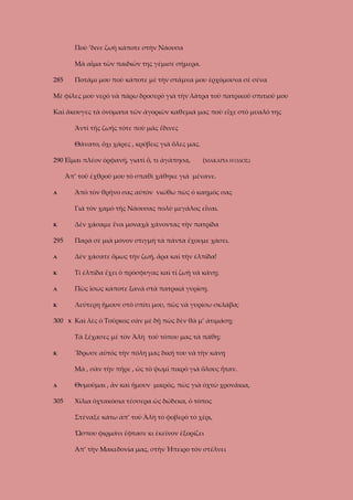 Ποὺ ’δινε ζωὴ κάποτε στὴν Νάουσα
Μὰ αἶμα τῶν παιδιῶν της γέμισε σήμερα.
285

Ποτάμι μου ποὺ κάποτε μὲ τὴν στάμνα μου ἐρχόμουνα σὲ σένα

Μὲ φίλες μου νερὸ νὰ πάρω δροσερὸ γιὰ τὴν λάτρα τοῦ πατρικοῦ σπιτιοῦ μου
Καὶ ἄκουγες τὰ ὀνόματα τῶν ἀγοριῶν καθεμιά μας ποὺ εἶχε στὸ μυαλό της
Ἀντὶ τῆς ζωῆς τότε ποὺ μᾶς ἔδινες
Θάνατο, ὄχι χάρες , κρύβεις γιὰ ὅλες μας.
290 Εἶμαι πλέον ὀρφανή, γιατὶ ὅ, τι ἀγάπησα,

(ΜΑΚΑΡΙΑ Η ΟΔΟΣ)

Ἀπ’ τοῦ ἐχθροῦ μου τὸ σπαθὶ χάθηκε γιὰ μένανε.
Ἀπὸ τὸν θρῆνο σας αὐτὸν νιώθω πὼς ὁ καημός σας

Α

Γιὰ τὸν χαμὸ τῆς Νάουσας πολὺ μεγάλος εἶναι.
Κ

Δὲν χάσαμε ἕνα μοναχὰ χάνοντας τὴν πατρίδα

295

Παρά σὲ μιὰ μόνον στιγμή τὰ πάντα ἔχουμε χάσει.

Α

Δὲν χάσατε ὅμως τὴν ζωή, ἄρα καὶ τὴν ἐλπίδα!

Κ

Τί ἐλπίδα ἔχει ὁ πρόσφυγας καὶ τί ζωὴ νὰ κάνῃ;

Α

Πὼς ἴσως κάποτε ξανὰ στὰ πατρικά γυρίσῃ.

Κ

Λεύτερη ἤμουν στὸ σπίτι μου, πῶς νὰ γυρίσω σκλάβα;

300

Χ

Καὶ λὲς ὁ Τοῦρκος σὰν μὲ δῇ πὼς δὲν θὰ μ’ ἀτιμάσῃ;
Τὰ ξέχασες μὲ τὸν Ἀλὴ τοῦ τόπου μας τὰ πάθη;

Κ

Ἴδρωσε αὐτὸς τὴν πόλη μας δική του νὰ τὴν κάνῃ
Μὰ , σὰν τὴν πῆρε , ὡς τὸ ψωμὶ πικρὸ γιὰ ὅλους ἦταν.

Α

Θυμοῦμαι , ἂν καὶ ἤμουν μικρὸς, πὼς γιὰ ὀχτὼ χρονάκια,

305

Χίλια ὀχτακόσια τέσσερα ὡς δώδεκα, ὁ τόπος
Στέναξε κάτω ἀπ’ τοῦ Ἀλὴ τὸ φοβερὸ τὸ χέρι,
Ὥσπου φιρμάνι ἔφτασε κι ἐκεῖνον ἐξορίζει
Ἀπ’ τὴν Μακεδονία μας, στὴν Ἠπειρο τὸν στέλνει

 