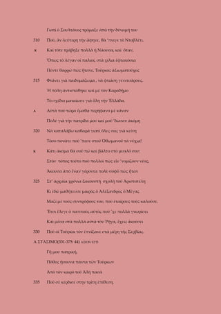 Γιατὶ ὁ Σουλτάνος τρόμαξε ἀπὸ τὴν δύναμή του
310
Κ

Ποὺ, ἂν λεύτερη τὴν ἄφηνε, θὰ ’πνιγε τὸ Ντοβλέτι.
Καὶ τότε τράβηξε πολλὰ ἡ Νάουσα, καὶ ὅταν,
Ὅπως τὸ λέγαν οἱ παλιοί, στὰ χίλια ἑφτακόσια
Πέντε θαρρῶ πὼς ἤτανε, Τοῦρκος ἀξιωματοῦχος

315

Φτάνει γιὰ παιδομάζωμα , νὰ φτιάσῃ γενιτσάρους.
Ἡ πόλη ἀντιστάθηκε καὶ μὲ τὸν Καραδῆμο
Τὸ σχέδιο ματαίωσε γιὰ ὅλη τὴν Ἑλλάδα.

Α

Αὐτὰ ποὺ τώρα ἔμαθα περήφανο μὲ κάναν
Πολύ γιὰ τὴν πατρίδα μου καὶ μοῦ ’δωσαν ἀκόμη

320

Νὰ καταλάβω καθαρά γιατὶ ὅλες σας γιὰ κείνη
Τόσο πονᾶτε ποὺ ’πεσε στοῦ Ὀθωμανοῦ τὰ νύχια!

Κ

Κάτι ἀκόμα θὰ σοῦ πῶ καὶ βάλτο στὸ μυαλό σου:
Στὸν τόπος τοῦτο ποὺ πολλοὶ πὼς εἶν ’νομίζουν νέος,
Ἄκουσα ἀπὸ ἕναν γέροντα πολὺ σοφὸ πὼς ἦταν

325

Στ’ ἀρχαῖα χρόνια ξακουστὴ σχολὴ τοῦ Ἀριστοτέλη
Κι ἐδῶ μαθήτευσε μικρὸς ὁ Ἀλέξανδρος ὁ Μέγας
Μαζί μὲ τοὺς συντρόφους του, ποὺ ἑταίρους τοὺς καλοῦσε.
Ἔτσι ἔλεγε ὁ παπποὺς αὐτὸς ποὺ ’χε πολλὰ γνωρίσει
Καὶ μέσα στὰ πολλὰ αὐτὰ τὸν Ῥῆγα, ἔχεις ἀκούσει

330

Ποὺ οἱ Τοῦρκοι τὸν ἐπνίξανε στὰ μέρη τῆς Σερβίας.

Α ΣΤΑΣΙΜΟ(331-375: 44) ΑΞΙΟΝ ΕΣΤΙ
Γῆ μου πατρική,
Πόθος ἤσουνα πάντα τῶν Τούρκων
Ἀπὸ τὸν καιρὸ τοῦ Ἀλὴ πασὰ
335

Ποὺ σὲ κέρδισε στην τρίτη ἐπίθεση.

 
